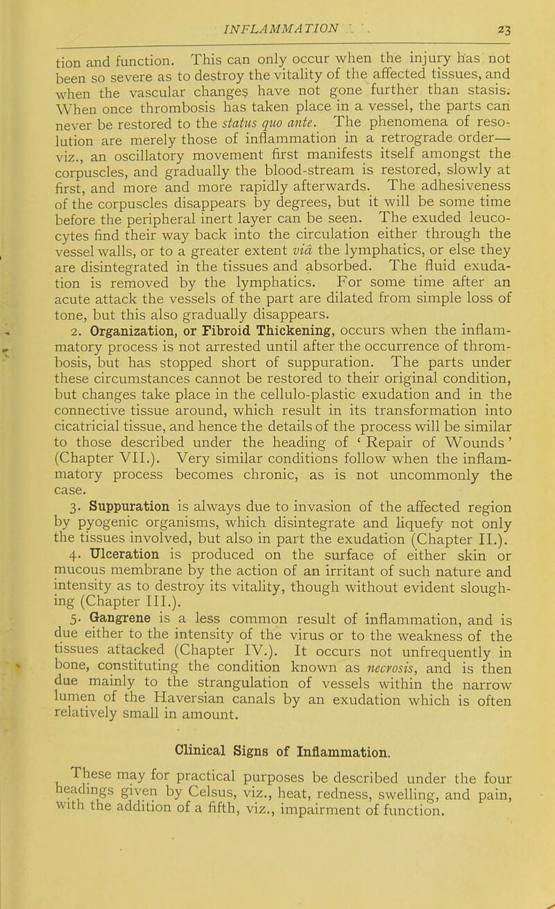 tion and function. This can only occur when the injury has not been so severe as to destroy the vitality of the affected tissues, and when the vascular change? have not gone further than stasis. When once thrombosis has taken place in a vessel, the parts can never be restored to the status quo ante. The phenomena of reso- lution are merely those of inflammation in a retrograde order— viz., an oscillatory movement first manifests itself amongst the corpuscles, and gradually the blood-stream is restored, slowly at first, and more and more rapidly afterwards. The adhesiveness of the corpuscles disappears by degrees, but it will be some time before the peripheral inert layer can be seen. The exuded leuco- cytes find their way back into the circulation either through the vessel walls, or to a greater extent via the lymphatics, or else they are disintegrated in the tissues and absorbed. The fluid exuda- tion is removed by the lymphatics. For some time after an acute attack the vessels of the part are dilated from simple loss of tone, but this also gradually disappears. 2. Organization, or Fibroid Thickening, occurs when the inflam- matory process is not arrested until after the occurrence of throm- bosis, but has stopped short of suppuration. The parts under these circumstances cannot be restored to their original condition, but changes take place in the cellulo-plastic exudation and in the connective tissue around, which result in its transformation into cicatricial tissue, and hence the details of the process will be similar to those described under the heading of ‘ Repair of Wounds ’ (Chapter VII.). Very similar conditions follow when the inflam- matory process becomes chronic, as is not uncommonly the case. 3. Suppuration is always due to invasion of the affected region by pyogenic organisms, which disintegrate and liquefy not only the tissues involved, but also in part the exudation (Chapter II.). 4. Ulceration is produced on the surface of either skin or mucous membrane by the action of an irritant of such nature and intensity as to destroy its vitality, though without evident slough- ing (Chapter III.). 5. Gangrene is a less common result of inflammation, and is due either to the intensity of the virus or to the weakness of the tissues attacked (Chapter IV.). It occurs not unfrequently in bone, constituting the condition known as necrosis, and is then due mainly to the strangulation of vessels within the narrow lumen of the Haversian canals by an exudation which is often relatively small in amount. Clinical Signs of Inflammation. These may for practical purposes be described under the four headings given by Celsus, viz., heat, redness, swelling, and pain, with the addition of a fifth, viz., impairment of function.