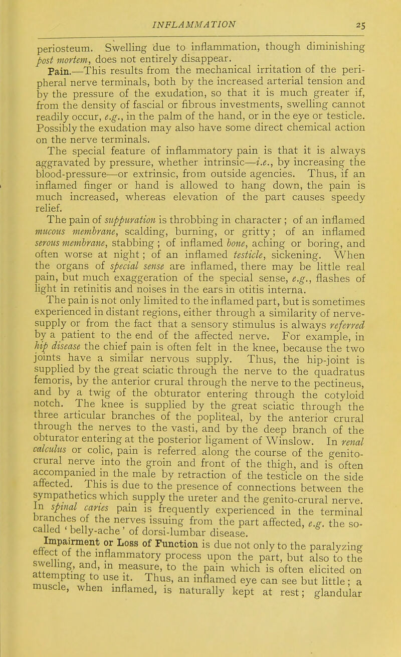 periosteum. Swelling due to inflammation, though diminishing post mortem, does not entirely disappear. Pain.—This results from the mechanical irritation of the peri- pheral nerve terminals, both by the increased arterial tension and by the pressure of the exudation, so that it is much greater if, from the density of fascial or fibrous investments, swelling cannot readily occur, e.g., in the palm of the hand, or in the eye or testicle. Possibly the exudation may also have some direct chemical action on the nerve terminals. The special feature of inflammatory pain is that it is always aggravated by pressure, whether intrinsic—i.e., by increasing the blood-pressure—or extrinsic, from outside agencies. Thus, if an inflamed finger or hand is allowed to hang down, the pain is much increased, whereas elevation of the part causes speedy relief. The pain of snpptiration is throbbing in character ; of an inflamed mucous membrane, scalding, burning, or gritty; of an inflamed serous membrane, stabbing ; of inflamed bone, aching or boring, and often worse at night; of an inflamed testicle, sickening. When the organs of special sense are inflamed, there may be little real pain, but much exaggeration of the special sense, e.g., flashes of light in retinitis and noises in the ears in otitis interna. The pain is not only limited to the inflamed part, but is sometimes experienced in distant regions, either through a similarity of nerve- supply or from the fact that a sensory stimulus is always referred by a patient to the end of the affected nerve. For example, in hip disease the chief pain is often felt in the knee, because the two joints^ have a similar nervous supply. Thus, the hip-joint is supplied by the great sciatic through the nerve to the quadratus femoris, by the anterior crural through the nerve to the pectineus, and by a twig of the obturator entering through the cotyloid notch. The knee is supplied by the great sciatic through the three articular branches of the popliteal, by the anterior crural through the nerves to the vasti, and by the deep branch of the obturator entering at the posterior ligament of Winslow. In renal calculus or colic, pain is referred along the course of the genito- crural nerve into the groin and front of the thigh, and is often P >he male by retraction of the testicle on the side anected. This is due to the presence of connections between the sympathetics which supply the ureter and the genito-crural nerve. In spinal caries pain is frequently experienced in the terminal branches of the nerves issuing from the part affected, e.g. the so- called belly-ache ’ of dorsi-lumbar disease. Impainnent or Loss of Function is due not only to the paralyzing ettect oi the inflammatory process upon the part, but also to the swelling, and, in ineasure, to the pain which is often elicited on attempting to use it. Thus, an inflamed eye can see but little; a uscle, when inflamed, is naturally kept at rest; glandular