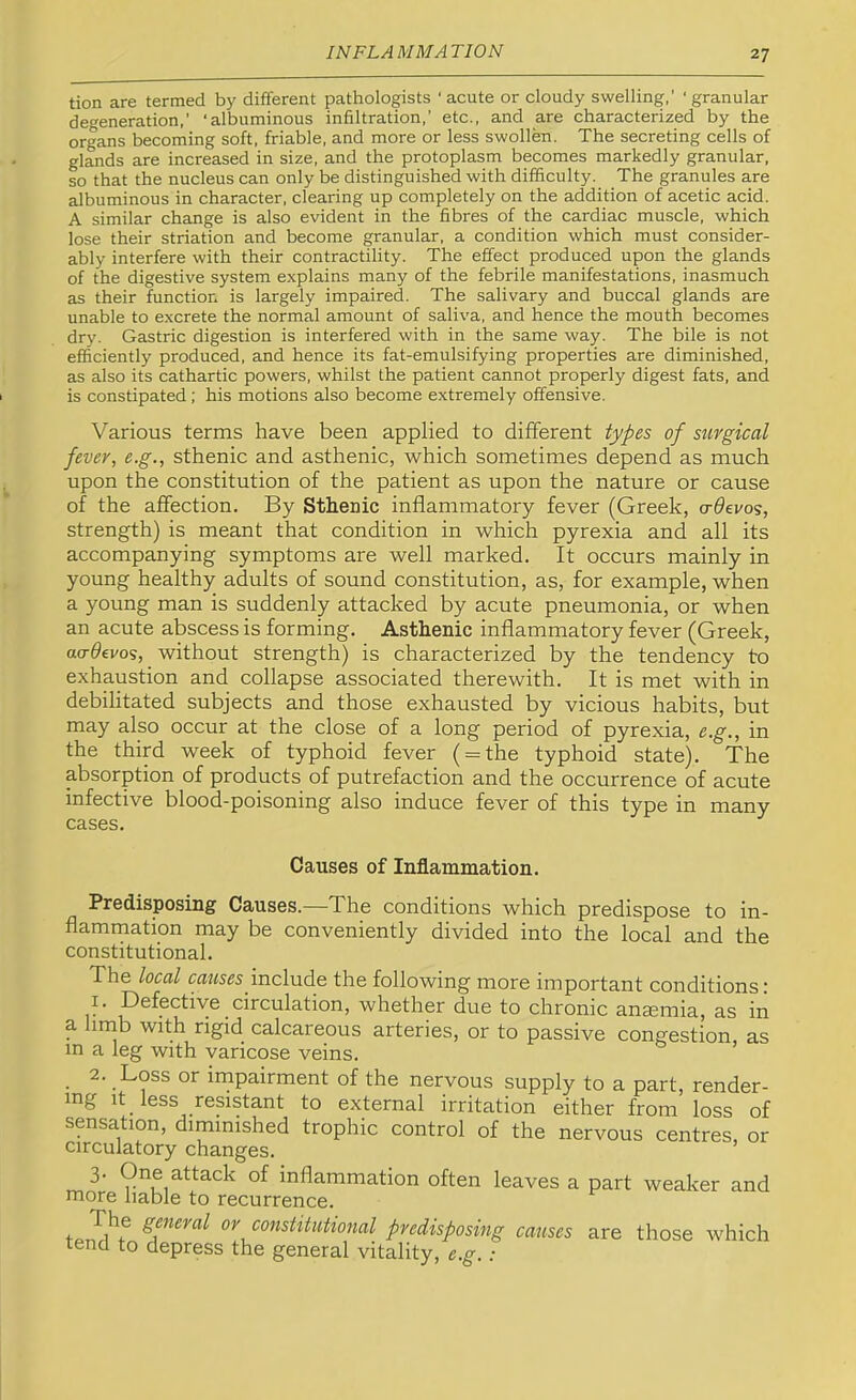 tion are termed by different pathologists 'acute or cloudy swelling,’ ‘granular degeneration,’ ‘albuminous infiltration,’ etc., and are characterized by the organs becoming soft, friable, and more or less swollen. The secreting cells of glands are increased in size, and the protoplasm becomes markedly granular, so that the nucleus can only be distinguished with difficulty. The granules are albuminous in character, clearing up completely on the addition of acetic acid. A similar change is also evident in the fibres of the cardiac muscle, which lose their striation and become granular, a condition which must consider- ably interfere with their contractility. The effect produced upon the glands of the digestive system explains many of the febrile manifestations, inasmuch as their function is largely impaired. The salivary and buccal glands are unable to excrete the normal amount of saliva, and hence the mouth becomes dry. Gastric digestion is interfered with in the same way. The bile is not efficiently produced, and hence its fat-emulsifying properties are diminished, as also its cathartic powers, whilst the patient cannot properly digest fats, and is constipated; his motions also become extremely offensive. Various terms have been applied to different types of surgical fever, e.g., sthenic and asthenic, which sometimes depend as much upon the constitution of the patient as upon the nature or cause of the affection. By Sthenic inflammatory fever (Greek, o-^evos, strength) is meant that condition in which pyrexia and all its accompanying symptoms are well marked. It occurs mainly in young healthy adults of sound constitution, as, for example, when a young man is suddenly attacked by acute pneumonia, or when an acute abscess is forming. Asthenic inflammatory fever (Greek, aa-devos, without strength) is characterized by the tendency to exhaustion and collapse associated therewith. It is met with in debilitated subjects and those exhausted by vicious habits, but may also occur at the close of a long period of pyrexia, e.g., in the third week of typhoid fever ( = the typhoid state). The absorption of products of putrefaction and the occurrence of acute infective blood-poisoning also induce fever of this type in many cases. Causes of Inflammation. Predisposing Causes.—The conditions which predispose to in- flamrnation may be conveniently divided into the local and the constitutional. The local include the following more important conditions; I. Defective circulation, whether due to chronic anaemia, as in a hrnb with rigid calcareous arteries, or to passive congestion, as in a leg with varicose veins. 2. Loss or irnpairment of the nervous supply to a part, render- ing It less resistant to external irritation either from loss of sensation, diminished trophic control of the nervous centres, or circulatory changes. 3. One attack of inflammation often leaves a part weaker and more liable to recurrence. or constitutional predisposing causes are those which tend to depress the general vitality, e.g.: