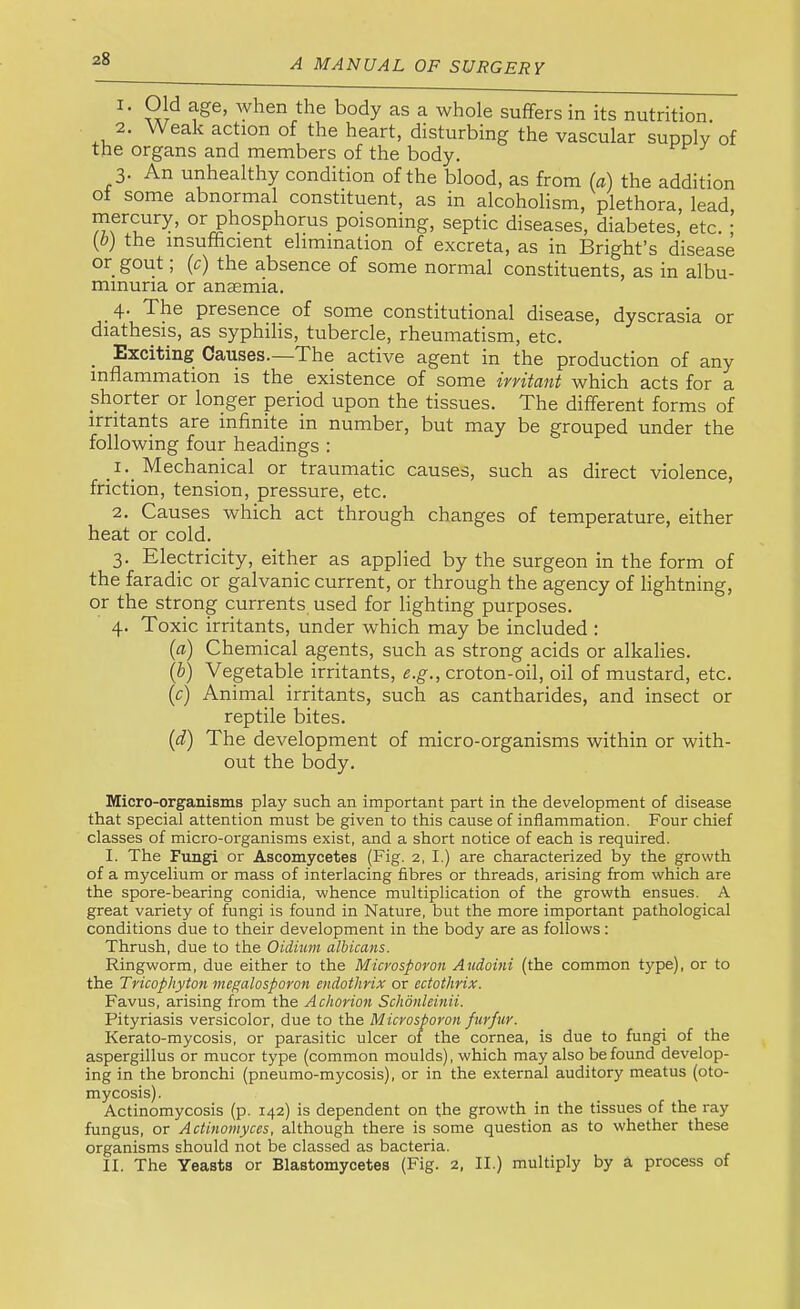 1. Old age, Avhen the body as a whole suffers in its nutrition. 2. Weak action of the heart, disturbing the vascular supply of the organs and members of the body. 3. An unhealthy condition of the blood, as from (a) the addition of some abnormal constituent, as in alcoholism, plethora, lead poisoning, septic diseases, diabetes, etc. ; [b) the insufficient elimination of excreta, as in Bright’s disease or gout, (c) the absence of some normal constituents, as in albu- minuria or anaemia. 4' The presence of some constitutional disease, dyscrasia or diathesis, as syphilis, tubercle, rheumatism, etc. ^ Exciting Causes.—The active agent in the production of any inflammation is the existence of some irritant which acts for a shorter or longer period upon the tissues. The different forms of irritants are infinite in number, but may be grouped under the following four headings : _I._ Mechanical or traumatic causes, such as direct violence, friction, tension, pressure, etc. 2. Causes which act through changes of temperature, either heat or cold. 3. Electricity, either as applied by the surgeon in the form of the faradic or galvanic current, or through the agency of lightning, or the strong currents used for lighting purposes. 4. Toxic irritants, under which may be included : (a) Chemical agents, such as strong acids or alkalies. (b) Vegetable irritants, e.g., croton-oil, oil of mustard, etc. (c) Animal irritants, such as cantharides, and insect or reptile bites. (d) The development of micro-organisms within or with- out the body. Micro-organisms play such an important part in the development of disease that special attention must be given to this cause of inflammation. Four chief classes of micro-organisms exist, and a short notice of each is required. I. The Fungp or Ascomycetes (Fig. 2, I.) are characterized by the growth of a mycelium or mass of interlacing fibres or threads, arising from which are the spore-bearing conidia, whence multiplication of the growth ensues. A great variety of fungi is found in Nature, but the more important pathological conditions due to their development in the body are as follows: Thrush, due to the Oidium albicans. Ringworm, due either to the Microsporon Audoini (the common type), or to the Tricophyton vtegalosporon endothrix or ectothrix. Favus, arising from the A chorion Schonleinii. Pityriasis versicolor, due to the Microsporon furfur. Kerato-mycosis, or parasitic ulcer of the cornea, is due to fungi of the aspergillus or mucor type (common moulds), which may also be found develop- ing in the bronchi (pneumo-mycosis), or in the external auditory meatus (oto- mycosis). Actinomycosis (p. 142) is dependent on the growth in the tissues of the ray fungus, or Actinomyces, although there is some question as to whether these organisms should not be classed as bacteria. II. The Yeasts or Blastomycetes (Fig. 2, II.) multiply by a process of