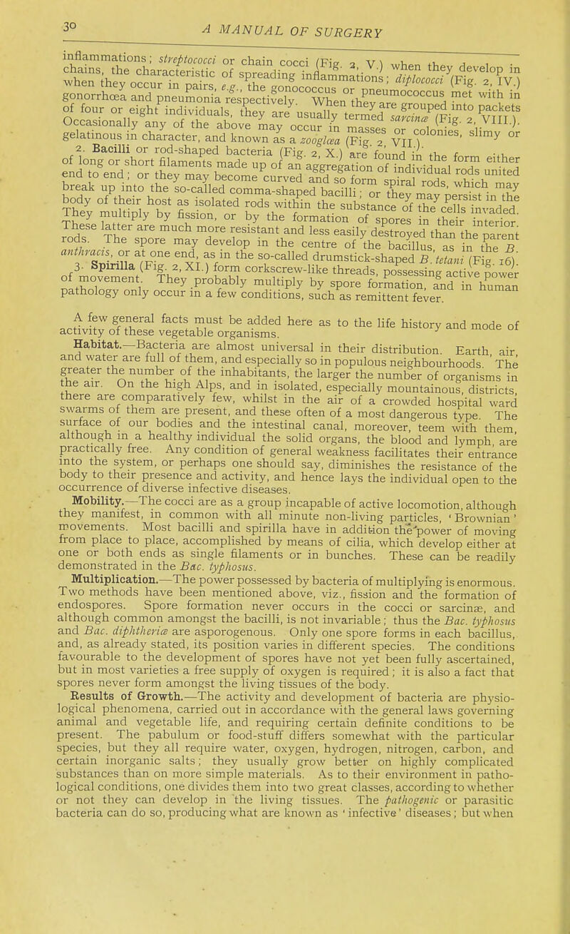 3° inflammations; streptococci or chain cocci (Fig 3 V \ when thev gonorrhoea and pneumonik res’pe^cdvel7“\^^^^ g.la,i„o„t ii cSal?l„?Jrow”“i (fJ? ^5,” 2. Bacilli or rod-shaped bacteria (Fig 2 XI are fn’nnrl \L +1,^ c -.u P ^ formation of spores in S \ntSor These latter are much more resistant and less easily destroyed than th^mreni rods. The spore may develop in the centre of the bacillus as in the B f Snirilla^^^^^^^ the so-called drumstick-shaped B.'tetani (Fig. j6). 3- Spirilla (Fig. 2. XI.) form corkscrew-hke threads, possessing active power tfZZ ^ They probably multiply by spore formation, and in human pathology only occur in a few conditions, such as remittent fever. A few general facts must be added here as to the life history and mode of activity of these vegetable organisms. ^ Habitat.—Bacteria are almost universal in their distribution. Earth air and water are full of them, and especially so in populous neighbourhoods. ’ The inhabitants, the larger the number of organisms in the air. On the high Alps, and in isolated, especially mountainous, districts there are comparatively few, whilst in the air of a crowded hospital ward swarms ot them are present, and these often of a most dangerous type. The surface of our bodies and the intestinal canal, moreover, teem with them although in a healthy individual the solid organs, the blood and lymph, are practically free. Any condition of general weakness facilitates their entrance into the system, or perhaps one should say, diminishes the resistance of the body to their presence and activity, and hence lays the individual open to the occurrence of diverse infective diseases. Mobility.—The cocci are as a group incapable of active locomotion, although they manifest, in common with ail minute non-living particles, ‘ Brownian ’ movements. Most bacilli and spirilla hav^e in addition the^power of moving from place to place, accomplished by means of cilia, which develop either at one or both ends as single filaments or in bunches. These can be readily demonstrated in the Bac. typhosus. Multiplication.—The power possessed by bacteria of multiplying is enormous. Two methods have been mentioned above, viz., fission and the formation of endospores. Spore formation never occurs in the cocci or sarcinae, and although common amongst the bacilli, is not invariable; thus the Bac. typhosus and Bac. diphthcricB are asporogenous. Only one spore forms in each bacillus, and, as already stated, its position varies in different species. The conditions favourable to the development of spores have not yet been fully ascertained, but in most varieties a free supply of oxygen is required; it is also a fact that spores never form amongst the living tissues of the body. Results of Growth.—The activity and development of bacteria are ph}'sio- logical phenomena, carried out in accordance with the general laws governing animal and vegetable life, and requiring certain definite conditions to be present. The pabulum or food-stuff differs somewhat with the particular species, but they all require water, oxygen, hydrogen, nitrogen, carbon, and certain inorganic salts; they usually grow better on highly complicated substances than on more simple materials. As to their environment in patho- logical conditions, one divides them into two great classes, according to whether or not they can develop in 'the living tissues. The pathogenic or parasitic bacteria can do so, producing what are known as ' infective’ diseases; but when