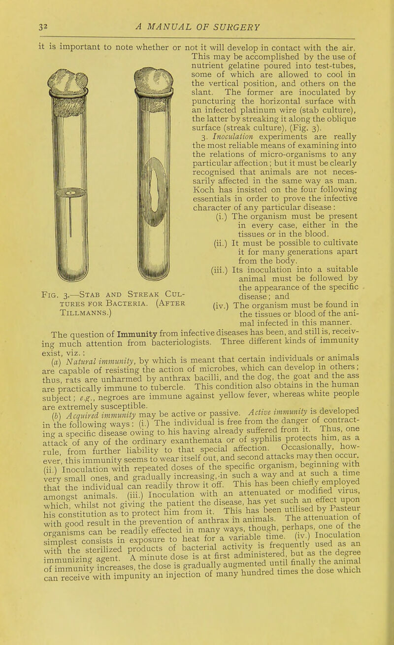 it is important to note whether or not it will develop in contact with the air. This may be accomplished by the use of nutrient gelatine poured into test-tubes, some of which are allowed to cool in the vertical position, and others on the slant. The former are inoculated by puncturing the horizontal surface with an infected platinum wire (stab culture), the latter by streaking it along the oblique surface (streak culture), (Fig. 3). 3. Inoculation experiments are really the most reliable means of examining into the relations of micro-organisms to any particular affection; but it must be clearly recognised that animals are not neces- sarily affected in the same way as man. Koch has insisted on the four following essentials in order to prove the infective character of any particular disease; (i.) The organism must be present in every case, either in the tissues or in the blood. (ii.) It must be possible to cultivate it for many generations apart from the body. (hi.) Its inoculation into a suitable animal must be followed by the appearance of the specific disease; and (iv.) The organism must be found in the tissues or blood of the ani- mal infected in this manner. The question of Immunity from infective diseases has been, and still is, receiv- ing much attention from bacteriologists. Three different kinds of immunity [a] Natural immunity, by which is meant that certain individuals or animals are capable of resisting the action of microbes, which can develop m others, thus, rats are unharmed by anthrax bacilli, and the dog, the goat and the ass are practically immune to tubercle. This condition also obtains m the human subject; e.g., negroes are immune against yellow fever, whereas white people are extremely susceptible. , ■ -t ■ a (b) Acquired immunity may be active or passive. Active immunity is developed in the following ways: (i.) The individual is free from the danger of contract- ing a specific disease owing to his having already suffered ^0™ hfm^’as^a attack of any of the ordinary exanthemata or of syphilis protects him, as a rule? from further liability to that special affection. Occasionally, how- ever this immunity seems to wear itself out, and second attacks rnay then occun (ii.) Inoculation with repeated doses of the specific vprv <;mall oneS and gradually increasing, nn such a way and at such a time That the inSuafin readily throw it off. This has been chiefly employed amongst animals, (iii.) Inoculation with an attenuated or modi^d virus, which whilst not giving the patient *e disease, has yet such his constitution as to protect him from ih This has been ^^hsed by wifh good result in the prevention of anthrax in animals, the attenuation o Fig. 3.—Stab and Streak Cul- tures FOR Bacteria. (After Tillmanns.)