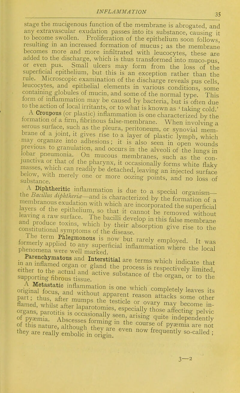 35 stage the mucigenous function of the membrane is abrogated, and any extravascular exudation passes into its substance, causing it to become swollen. Proliferation of the epithelium soon follows, resulting in an increased formation of mucus; as the membrane becomes more and more infiltrated with leucocytes, these are added to the discharge, which is thus transformed into muco-pus, or even pus. Small ulcers may form from the loss of the superficial epithelium, but this is an exception rather than the rule. Microscopic examination of the discharge reveals pus cells leucocytes, and epithelial elements in various conditions, some containing globules of mucin, and some of the normal type.* This form of inflammation may be caused by bacteria, but is often due to the action of local irritants, or to what is known as ‘ taking cold.’ A Croupous (or plastic) inflammation is one characterized by the tormation of a firm, fibrinous false-membrane. When involving a serous surface, such a,s the pleura, peritoneum, or synovial mem- brane of a joint, it gives rise to a layer of plastic lymph, which may organize into adhesions; it is also seen in open wounds previous to granulation, and occurs in the alveoli of the lung’s in obar pneumonia. On mucous membranes, such as the con- junctiva or that of the pharynx, it occasionally forms white flaky beimf’in h T an injected surfaS inflammation is due to a special organism the Baallus and is characterized by the formation of a ia’ttr«;re„“flr‘r incorporated thO^snOerficial ayers oi the epithelium, so that it cannot be removed without leaving a raw surface. The bacilli develop in this E meXOne and produce toxins, which by their absorption gfve rEo^O constitutional symptoms of the disease. ^ ^ the term Phlegmonous is now but rarelv pmr.loytP.rl rh™EnE“t Ere'th“loTai in Interstitial are terms which indicate that flamed, whilst after lam^rnt-orr.' or ovary may become in- organs, parotitis is occasinml/^^’ affecting pelvic of pyaemia. Abscesses formin^^'^^'fi independently of this naturefShough they are really embolfc in origfn frequently so-called ; 3—2