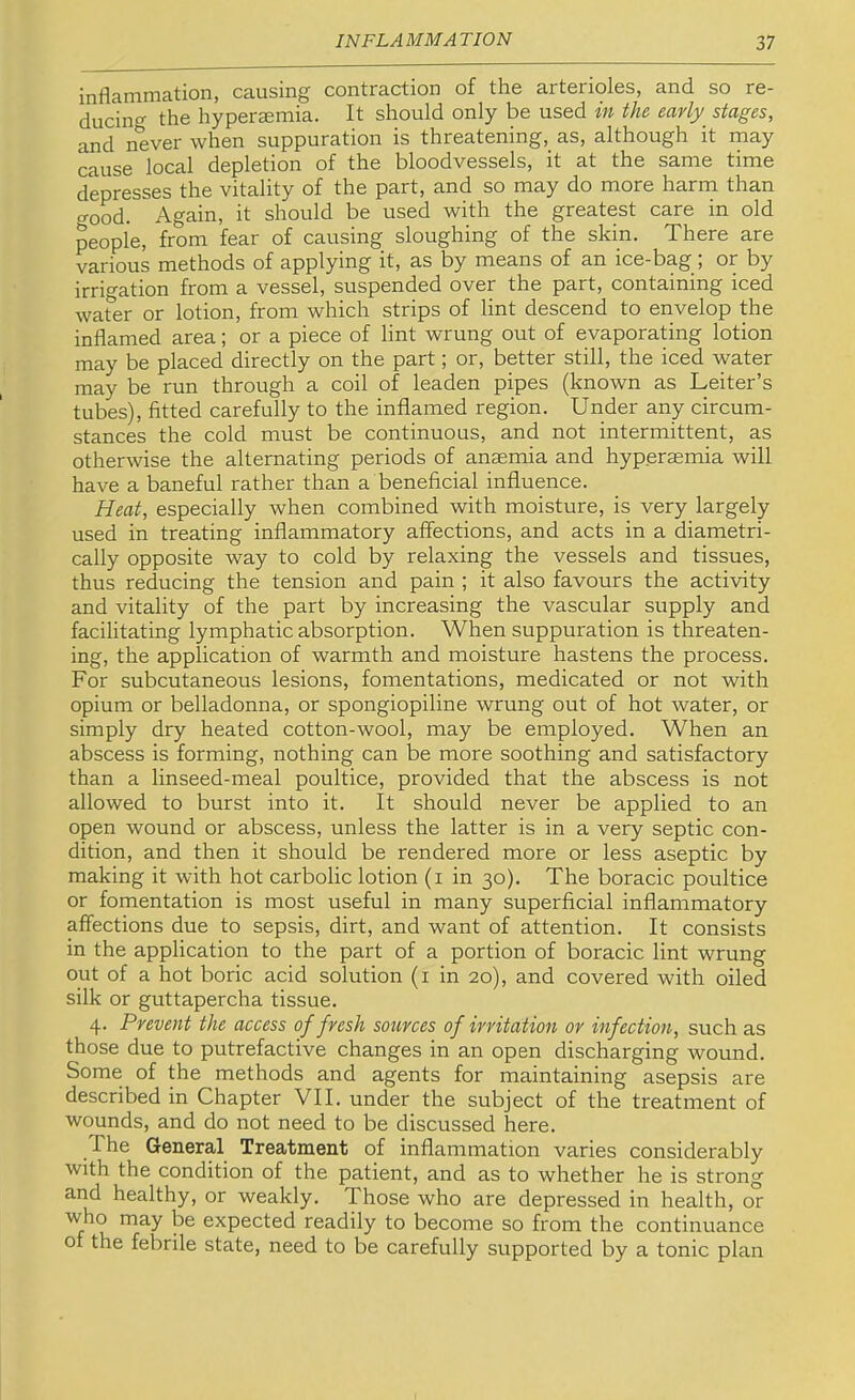 inflammation, causing contraction of the arterioles, and so re- ducino- the hyperaemia. It should only be used in the early stages, and never when suppuration is threatening, as, although it may cause local depletion of the bloodvessels, it at the same time depresses the vitality of the part, and so may do more harm than good. Again, it should be used with the greatest care in old people, from fear of causing sloughing of the skin. There are various methods of applying it, as by means of an ice-bag; or by irrigation from a vessel, suspended over the part, containing iced water or lotion, from which strips of lint descend to envelop the inflamed area; or a piece of lint wrung out of evaporating lotion may be placed directly on the part; or, better still, the iced water may be run through a coil of leaden pipes (known as Leiter’s tubes), fitted carefully to the inflamed region. Under any circum- stances the cold must be continuous, and not intermittent, as otherwise the alternating periods of anaemia and hyperaemia will have a baneful rather than a beneficial influence. Heat, especially when combined with moisture, is very largely used in treating inflammatory affections, and acts in a diametri- cally opposite way to cold by relaxing the vessels and tissues, thus reducing the tension and pain ; it also favours the activity and vitality of the part by increasing the vascular supply and facilitating lymphatic absorption. When suppuration is threaten- ing, the application of warmth and moisture hastens the process. For subcutaneous lesions, fomentations, medicated or not with opium or belladonna, or spongiopiline wrung out of hot water, or simply dry heated cotton-wool, may be employed. When an abscess is forming, nothing can be more soothing and satisfactory than a linseed-meal poultice, provided that the abscess is not allowed to burst into it. It should never be applied to an open wound or abscess, unless the latter is in a very septic con- dition, and then it should be rendered more or less aseptic by making it with hot carbolic lotion (i in 30). The boracic poultice or fomentation is most useful in many superficial inflammatory affections due to sepsis, dirt, and want of attention. It consists in the application to the part of a portion of boracic lint wrung out of a hot boric acid solution (i in 20), and covered with oiled silk or guttapercha tissue. 4. Prevent the access of fresh sources of irritation or infection, such as those due to putrefactive changes in an open discharging wound. Some of the methods and agents for maintaining asepsis are described in Chapter VII. under the subject of the treatment of wounds, and do not need to be discussed here. The General Treatment of inflammation varies considerably with the condition of the patient, and as to whether he is strong and healthy, or weakly. Those who are depressed in health, or who may be expected readily to become so from the continuance of the febrile state, need to be carefully supported by a tonic plan