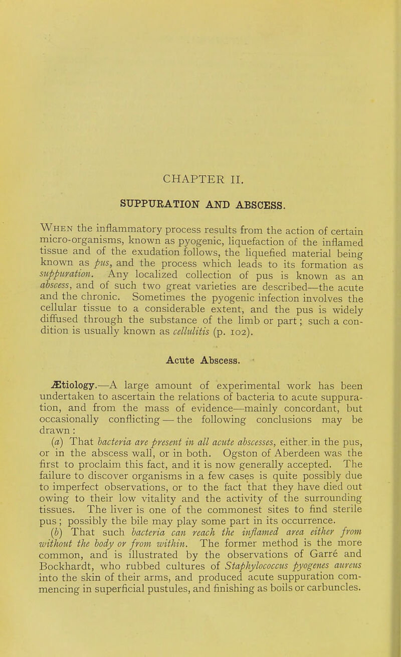 CHAPTER II. SUPPURATION AND ABSCESS. When the inflammatory process results from the action of certain rnicro-organisms, known as pyogenic, liquefaction of the inflamed tissue and of the exudation follows, the liquefied material being known as pus, and the process which leads to its formation as suppuration. Any localized collection of pus is known as an abscess, and of such two great varieties are described—the acute and the chronic. Sometimes the pyogenic infection involves the cellular tissue to a considerable extent, and the pus is widely diffused through the substance of the limb or part; such a con- dition is usually known as cellulitis (p. 102). Acute Abscess. etiology.—-A large amount of experimental work has been undertaken to ascertain the relations of bacteria to acute suppura- tion, and from the mass of evidence—mainly concordant, but occasionally conflicting — the following conclusions may be drawn: {a) That bacteria are present in all acute abscesses, either, in the pus, or in the abscess wall, or in both. Ogston of Aberdeen was the first to proclaim this fact, and it is now generally accepted. The failure to discover organisms in a few cases is quite possibly due to imperfect observations, or to the fact that they have died out owing to their low vitality and the activity of the surrounding tissues. The liver is one of the commonest sites to find sterile pus; possibly the bile may play some part in its occurrence. {b) That such bacteria can reach the inflamed area either from without the body or from within. The former method is the more common, and is illustrated by the observations of Garre and Bockhardt, who rubbed cultures of Staphylococcus pyogenes aureus into the skin of their arms, and produced acute suppuration com- mencing in superficial pustules, and finishing as boils or carbuncles.