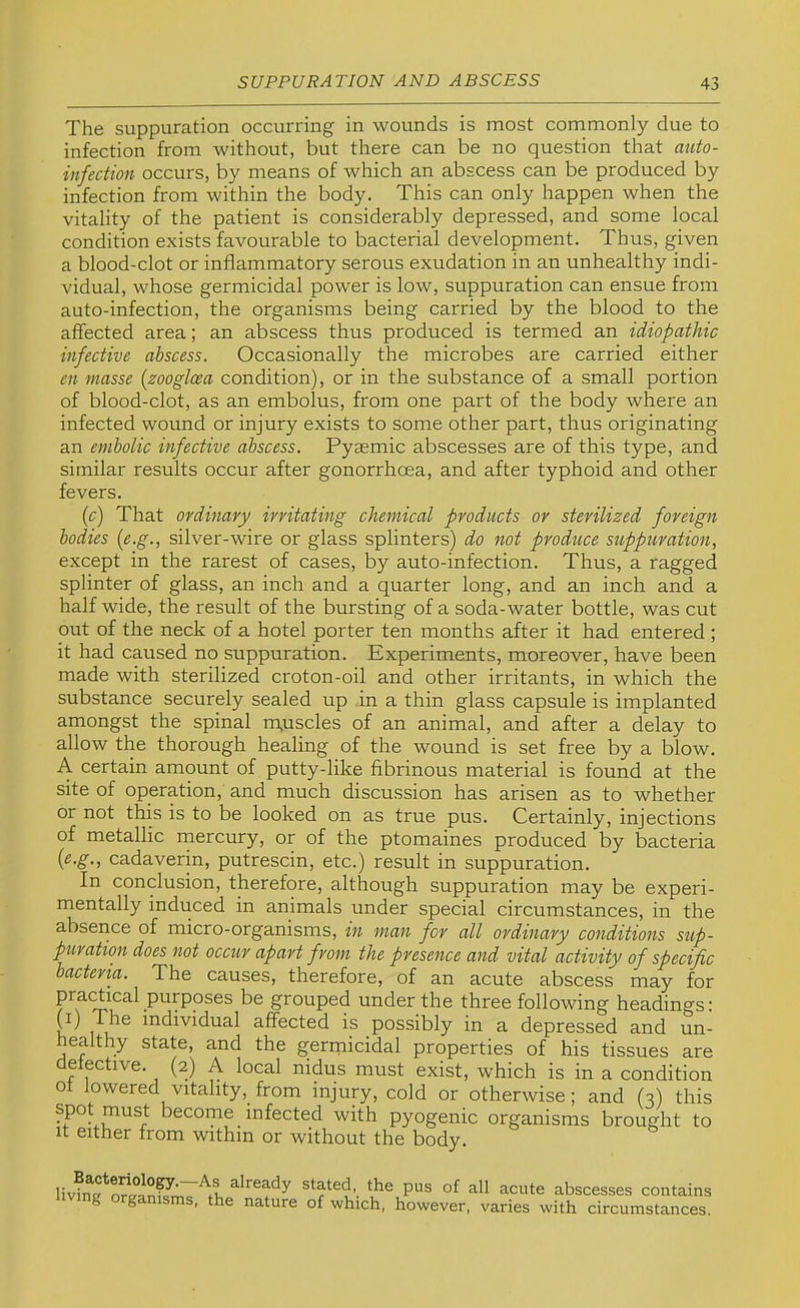 The suppuration occurring in wounds is most commonly due to infection from without, but there can be no question that auto- infection occurs, by means of which an abscess can be produced by infection from within the body. This can only happen when the vitality of the patient is considerably depressed, and some local condition exists favourable to bacterial development. Thus, given a blood-clot or inflammatory serous exudation in an unhealthy indi- vidual, whose germicidal power is Ioav, suppuration can ensue from auto-infection, the organisms being carried by the blood to the affected area; an abscess thus produced is termed an idiopathic infective abscess. Occasionally the microbes are carried either en masse [zooglcea condition), or in the substance of a small portion of blood-clot, as an embolus, from one part of the body where an infected wound or injury exists to some other part, thus originating an embolic infective abscess. Pyasmic abscesses are of this type, and similar results occur after gonorrhoea, and after typhoid and other fevers. {c) That ordinary irritating chemical products or sterilized foreign bodies (e.g., silver-wire or glass splinters) do not produce suppuration, except in the rarest of cases, by auto-infection. Thus, a ragged splinter of glass, an inch and a quarter long, and an inch and a half wide, the result of the bursting of a soda-water bottle, was cut out of the neck of a hotel porter ten months after it had entered ; it had caused no suppuration. Experiments, moreover, have been made with sterilized croton-oil and other irritants, in which the substance securely sealed up in a thin glass capsule is implanted amongst the spinal m,uscles of an animal, and after a delay to allow the thorough healing of the wound is set free by a blow. A certain amount of putty-like fibrinous material is found at the site of operation, and much discussion has arisen as to whether or not this is to be looked on as true pus. Certainly, injections of metallic mercury, or of the ptomaines produced by bacteria {e.g., cadaverin, putrescin, etc.) result in suppuration. In conclusion, therefore, although suppuration may be experi- mentally induced in animals under special circumstances, in the absence of micro-organisms, in man for all ordinary conditions sup- puration does not occur apart from the presence and vital activity of specific bacteria. The causes, therefore, of an acute abscess may for grouped under the three following headings: C) The individual affected is possibly in a depressed and un- healthy state, and the gerrnicidal properties of his tissues are detective. (2) A local nidus must exist, which is in a condition ot lowered vitality, from injury, cold or otherwise; and (3) this become infected with pyogenic organisms brought to It either from within or without the body. already stated, the pus of all acute abscesses contains g ganisms, the nature of which, however, varies with circumstances.