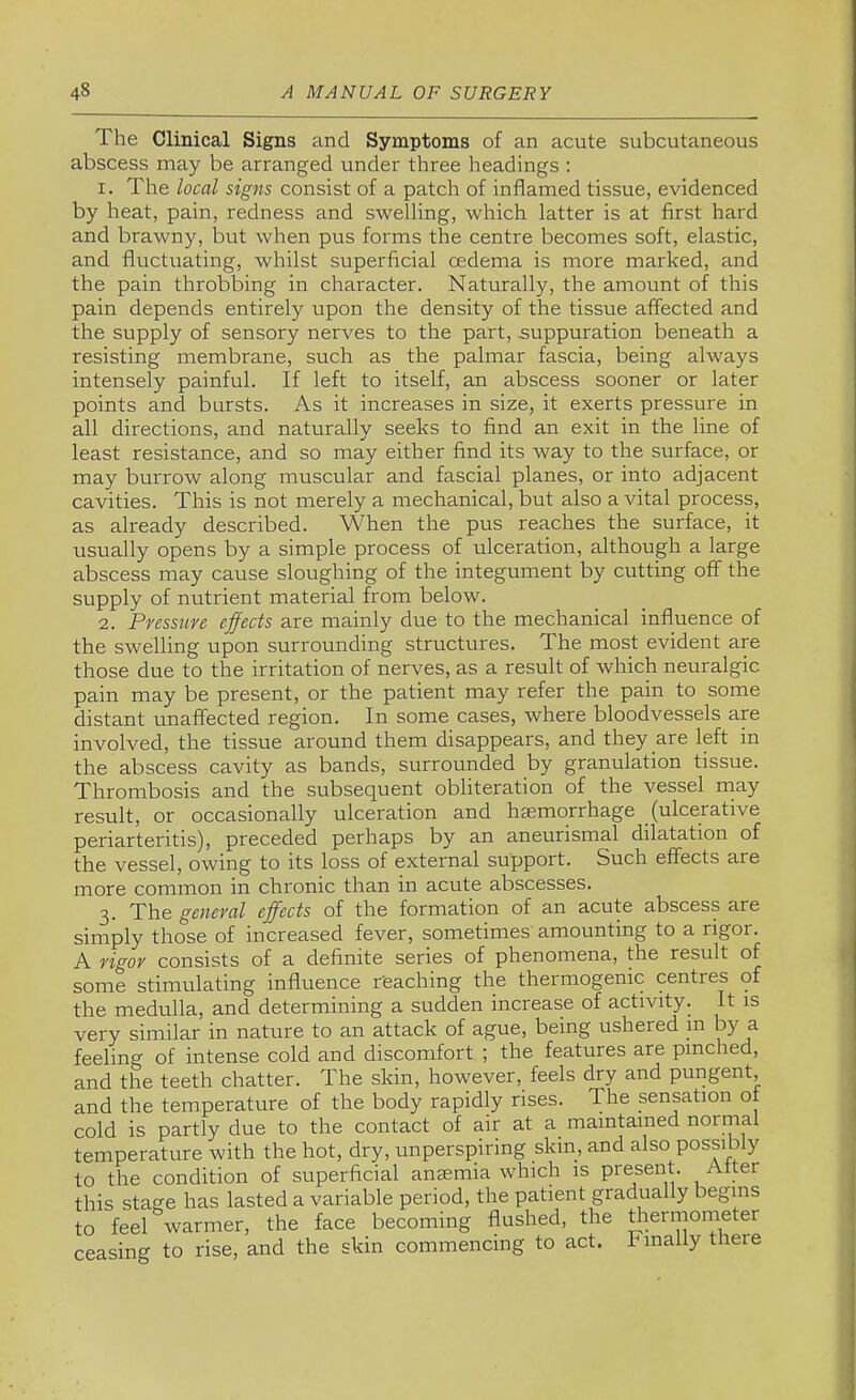 The Clinical Signs and Symptoms of an acute subcutaneous abscess may be arranged under three headings ; 1. The local signs consist of a patch of inflamed tissue, evidenced by heat, pain, redness and swelling, which latter is at first hard and brawny, but when pus forms the centre becomes soft, elastic, and fluctuating, whilst superficial oedema is more marked, and the pain throbbing in character. Naturally, the amount of this pain depends entirely upon the density of the tissue affected and the supply of sensory nerves to the part, suppuration beneath a resisting membrane, such as the palmar fascia, being always intensely painful. If left to itself, an abscess sooner or later points and bursts. As it increases in size, it exerts pressure in all directions, and naturally seeks to find an exit in the line of least resistance, and so may either find its way to the surface, or may burrow along muscular and fascial planes, or into adjacent cavities. This is not merely a mechanical, but also a vital process, as already described. When the pus reaches the surface, it usually opens by a simple process of ulceration, although a large abscess may cause sloughing of the integument by cutting off the supply of nutrient material from below. 2. Pressure effects are mainly due to the mechanical influence of the swelling upon surrounding structures. The most evident are those due to the irritation of nerves, as a result of which neuralgic pain may be present, or the patient may refer the pain to some distant unaffected region. In some cases, where bloodvessels are involved, the tissue around them disappears, and they are left in the abscess cavity as bands, surrounded by granulation tissue. Thrombosis and the subsequent obliteration of the vessel rnay result, or occasionally ulceration and haemorrhage (ulcerative periarteritis), preceded perhaps by an aneurismal dilatation of the vessel, owing to its loss of external support. Such effects are more common in chronic than in acute abscesses. 3. The general effects of the formation of an acute abscess are simply those of increased fever, sometimes amounting to a rigor. A rigor consists of a definite series of phenomena, the result of some stimulating influence r'eaching the thermogenic centres of the medulla, and determining a sudden increase of activity. It is very similar in nature to an attack of ague, being ushered in by a feeling of intense cold and discomfort ; the features are pinched, and the teeth chatter. The skin, however, feels dry and pungent, and the temperature of the body rapidly rises. The sensation ot cold is partly due to the contact of air at a maintained normal temperature with the hot, dry, unperspiring skin, and also possibly to the condition of superficial anaemia which is present. Alter this stage has lasted a variable period, the patient gradually begins to feel warmer, the face becoming flushed, the diermometer ceasing to rise, and the skin commencing to act. Finally there