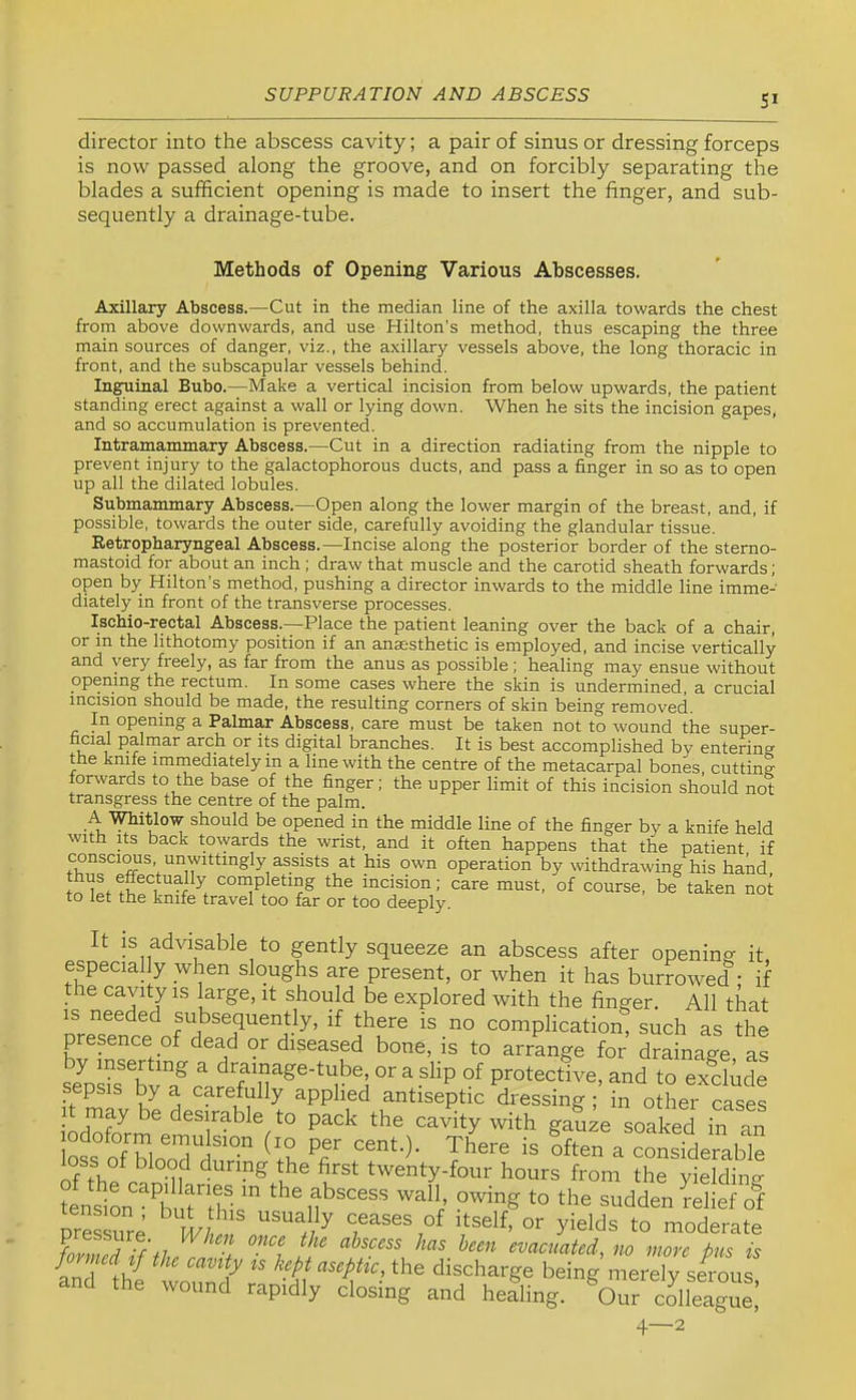 SI director into the abscess cavity; a pair of sinus or dressing forceps is now passed along the groove, and on forcibly separating the blades a sufficient opening is made to insert the finger, and sub- sequently a drainage-tube. Methods of Opening Various Abscesses. Axillary Abscess.—Cut in the median line of the axilla towards the chest from above downwards, and use Hilton’s method, thus escaping the three main sources of danger, viz., the axillary vessels above, the long thoracic in front, and the subscapular vessels behind. Inguinal Bubo.—Make a vertical incision from below upwards, the patient standing erect against a wall or lying down. When he sits the incision gapes, and so accumulation is prevented. Intramammary Abscess.—Cut in a direction radiating from the nipple to prevent injury to the galactophorous ducts, and pass a finger in so as to open up all the dilated lobules. Submammary Abscess.—Open along the lower margin of the breast, and, if possible, towards the outer side, carefully avoiding the glandular tissue. Ketropharyngeal Abscess.—Incise along the posterior border of the sterno- mastoid for about an inch; draw that muscle and the carotid sheath forwards; open by Hilton’s method, pushing a director inwards to the middle line imme- diately in front of the transverse processes. Ischio-rectal Abscess.—Place the patient leaning over the back of a chair, in lithotomy position if an anaesthetic is employed, and incise vertically and very freely, as far from the anus as possible; healing may ensue without opening the rectum. In some cases where the skin is undermined, a crucial incision should be made, the resulting corners of skin being removed. In opening a Palmar Abscess, care must be taken not to wound the super- ficial palrnar arch or its digital branches. It is best accomplished by entering the knife imrnediately in a line with the centre of the metacarpal bones, cutting forwards to the base of the finger; the upper limit of this incision should not transgress the centre of the palm. A’Whitlow should be opened in the middle line of the finger by a knife held with Its back towards the wrist, and it often happens that the patient if consciOTS unwittingly assists at his own operation by withdrawing his hand completing the incision; care must, of course, be taken not to let the knife travel too far or too deeply. It IS advisable to gently squeeze an abscess after opening it. especially when sloughs are present, or when it has burroAved : if the cavity is large, it should be explored with the finger. All that IS needed subsequently, if there is no complication, such as the presence of dead or diseased bone, is to arrange for drainage as semffi?vTclfeTlT^^'^^®; or a slip of protective, and to exclude sepsis by a carefully applied antiseptic dressing; in other cases _t may be desirable to pack the cavity with gauze soaked in an css cfTlno'ilt'“ <1? Pf “O- Tiere is ?ften a consTderabk of th^ o ^ twenty-four hours from the yielding tension ^^burihl.!'' owing to the sudden relief of nressure ^ R// ^ to moderate ^ evacuated, no more Pus is and 1h{ tmm? -orely seCi and the wound rapidly closing and healing. Our colleague, 4—2