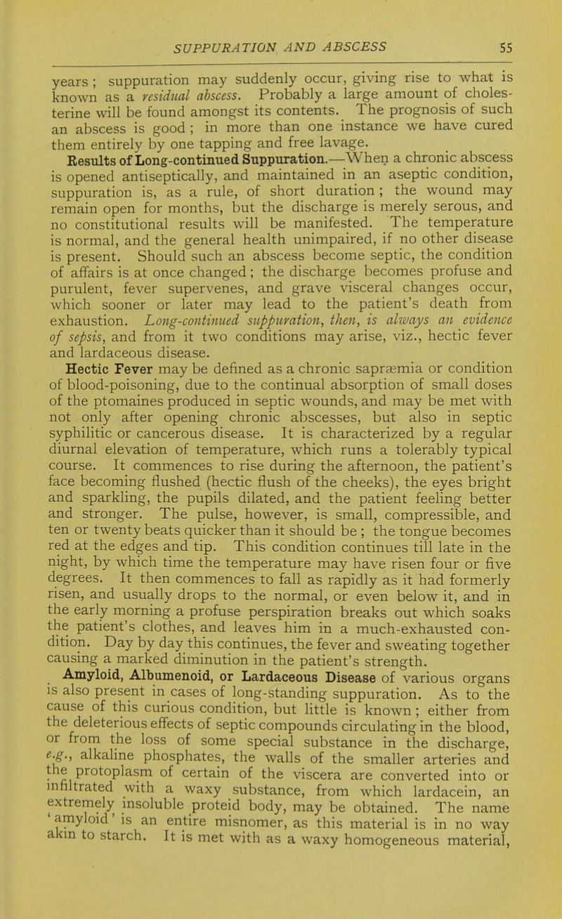 years ; suppuration may suddenly occur, giving rise to what is known as a residual abscess. Probably a large amount of choles- terine will be found amongst its contents. The prognosis of such an abscess is good ; in more than one instance we have cured them entirely by one tapping and free lavage. Results of Long-continued Suppuration.—When a chronic abscess is opened antiseptically, and maintained in an aseptic condition, suppuration is, as a rule, of short duration ; the wound may remain open for months, but the discharge is merely serous, and no constitutional results will be manifested. The temperature is normal, and the general health unimpaired, if no other disease is present. Should such an abscess become septic, the condition of affairs is at once changed; the discharge becomes profuse and purulent, fever supervenes, and grave visceral changes occur, which sooner or later may lead to the patient’s death from exhaustion. Long-contimied suppuration, then, is always an evidence of sepsis, and from it two conditions may arise, viz., hectic fever and lardaceous disease. Hectic Fever may be defined as a chronic sapraemia or condition of blood-poisoning, due to the continual absorption of small doses of the ptomaines produced in septic wounds, and may be met with not only after opening chronic abscesses, but also in septic syphilitic or cancerous disease. It is characterized by a regular diurnal elevation of temperature, which runs a tolerably typical course. It commences to rise during the afternoon, the patient’s face becoming flushed (hectic flush of the cheeks), the eyes bright and sparkling, the pupils dilated, and the patient feeling better and stronger. The pulse, however, is small, compressible, and ten or twenty beats quicker than it should be ; the tongue becomes red at the edges and tip. This condition continues till late in the night, by which time the temperature may have risen four or five degrees. It then commences to fall as rapidly as it had formerly risen, and usually drops to the normal, or even below it, and in the early morning a profuse perspiration breaks out which soaks the patient’s clothes, and leaves him in a much-exhausted con- dition. Day by day this continues, the fever and sweating together causing a marked diminution in the patient’s strength. Amyloid, Albumenoid, or Lardaceous Disease of various organs is also present in cases of long-standing suppuration. As to the cause of this curious condition, but little is known; either from the deleterious effects of septic compounds circulating in the blood, or from the loss of some special substance in the discharge, alkaline phosphates, the walls of the smaller arteries and the protoplasm of certain of the viscera are converted into or infiltrated with a waxy substance, from which lardacein, an extremely insoluble proteid body, may be obtained. The name ‘ amyloid ’ is an entire misnomer, as this material is in no way a in to starch. It is met with as a waxy homogeneous material.