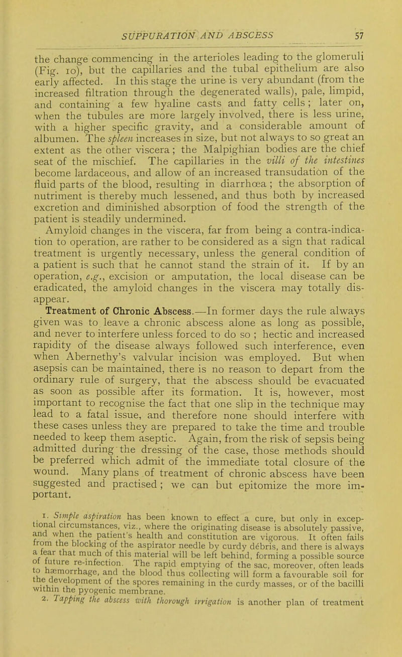 the change commencing in the arterioles leading to the glomeruli (Fig. lo), but the capillaries and the tubal epithelium are also early affected. In this stage the urine is very abundant (from the increased filtration through the degenerated walls), pale, limpid, and containing a few hyaline casts and fatty cells ; later on, when the tubules are more largely involved, there is less urine, with a higher specific gravity, and a considerable amount of albumen. The spleen increases in size, but not always to so great an extent as the other viscera; the Malpighian bodies are the chief seat of the mischief. The capillaries in the villi of the intestines become lardaceous, and allow of an increased transudation of the fluid parts of the blood, resulting in diarrhoea ; the absorption of nutriment is thereby much lessened, and thus both by increased excretion and diminished absorption of food the strength of the patient is steadily undermined. Amyloid changes in the viscera, far from being a contra-indica- tion to operation, are rather to be considered as a sign that radical treatment is urgently necessary, unless the general condition of a patient is such that he cannot stand the strain of it. If by an operation, e.g., excision or amputation, the local disease can be eradicated, the amyloid changes in the viscera may totally dis- appear. Treatment of Chronic Abscess.—In former days the rule always given was to leave a chronic abscess alone as long as possible, and never to interfere unless forced to do so ; hectic and increased rapidity of the disease always followed such interference, even when Abernethy’s valvular incision was employed. But when asepsis can be maintained, there is no reason to depart from the ordinary rule of surgery, that the abscess should be evacuated as soon as possible after its formation. It is, however, most important to recognise the fact that one slip in the technique may lead to a fatal issue, and therefore none should interfere with these cases unless they are prepared to take the time and trouble needed to keep them aseptic. Again, from the risk of sepsis being admitted during the dressing of the case, those methods should be preferred which admit of the immediate total closure of the wound. Many plans of treatment of chronic abscess have been suggested and practised ; we can but epitomize the more im- portant. 1. Simple aspiration has been known to effect a cure, but only in excep- tional circumstances, viz., where the originating disease is absolutely passive, and when the patient’s health and constitution are vigorous. It often fails rom the blocking of the aspirator needle by curdy debris, and there is always a tear that much of this material will be left behind, forming a possible source o uture re-mfection. The rapid emptying of the sac, moreover, often leads to timmorrhage, and the blood thus collecting will form a favourable soil for e devmopment of the spores remaining in the curdy masses, or of the bacilli wittun the pyogenic membrane. 2. Tapping the abscess with thorough irrigation is another plan of treatment