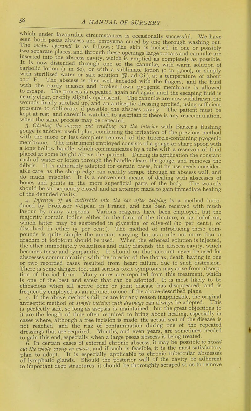 which under favourable circumstances is occasionally successful. We have een oth psoas abscess and empyema cured by one thorough washing out. e viodus opemndi is as follows; The skin is incised in one or possibly wo separate places, and through these openings large trocars and cannulse are inserted into the abscess cavity, which is emptied as completely as possible It IS now distended through one of the cannulse, with warm solution of carbolic lotion (i in 8o), or with a sublimate lotion (i in 5,000), or simply o water or salt solution (5i. ad Oi.), at a temperature of about no F The abscess is then well kneaded with the fingers, and the fluid With the curdy masses and broken-down pyogenic membrane is allowed to escape. The process is repeated again and again until the escaping fluid is nearly clear, or only slightly opalescent. The cannulae are now withdrawn, the wounds firmly stitched up, and an antiseptic dressing applied, using sufficient pressure to obliterate, if possible, the abscess cavity. The patient must be kept at rest, and carefully watched to ascertain if there is any reaccumulation, when the same process may be repeated. 3. Opening the abscess and scraping out the interior with Barker's flushing gouge is another useful plan, combining the irrigation of the previous method with the more or less complete removal of the tubercle-containing pyogenic membrane. The instrument employed consists of a gouge or sharp spoon with a long hollow handle, which communicates by a tube with a reservoir of fluid placed at some height above the patient. During its application the constant rush of water or lotion through the handle clears the gouge, and removes the debris. It is admirably adapted for certain cases, but its use needs consider- able care, as the sharp edge can readily scrape through an abscess wall, and do much mischief. It is a convenient means of dealing with abscesses of bones and joints in the more superficial parts of the body. The wounds should be subsequently closed, and an attempt made to gain immediate healing of the denuded cavity. 4. Injection of an antiseptic into the sac after tapping is a method intro- duced by Professor Velpeau in France, and has been received with much favour by many surgeons. Various reagents have been employed, but the majority contain iodine either in the form of the tincture, or as iodoform, which latter may be suspended in glycerine or olive-oil (10 per cent.), or dissolved in ether (5 per cent.). The method of introducing these com- pounds is quite simple, the amount varying, but as a rule not more than a drachm of iodoform should be used. When the ethereal solution is injected, the ether immediately volatilizes and fully distends the abscess cavity, which becomes tense and tympanitic. It should on that account never be used for abscesses communicating with the interior of the thorax, death having in one or two recorded cases resulted from heart failure, due to such distension. There is some danger, too, that serious toxic symptoms may arise from absorp- tion of the iodoform. Many cures are reported from this treatment, which is one of the best and safest that can be adopted. It is most likely to be efificacious when all active bone or joint disease has disappeared, and is frequently employed as an adjunct to one of the above-described plans. . 5. If the above methods fail, or are for any reason inapplicable, the original antiseptic method of smple incision with drainage can always be adopted.^ This is perfectly safe, so long as asepsis is maintained; but the great objections to it are the length of time often required to bring about healing, especially in cases where, although a free incision is made, the actual seat of the disease is not reached, and the risk of contamination during one of the repeated dressings that are required. Months, and even years, are sometimes needed to gain this end, especially when a large psoas abscess is being treated. 6. In certain cases of external chronic abscess, it may be possible to dissect out the whole cavity en masse, and if such is feasible, it is the most satisfactory plan to adopt. It is especially applicable to chronic tubercular abscesses of lymphatic glands. Should the posterior wall of the cavity be adherent to important deep structures, it should be thoroughly scraped so as to remove