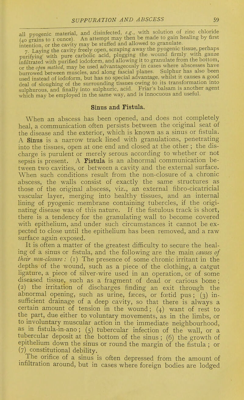 all pyogenic material, and disinfected, e.g.. with solution of zinc chloride f40 grains to i ounce). An attempt may then be made to gam healing by first intention, or the cavity may be stuffed and allowed to granulate. 7 Laying the cavity freely open, scraping away the pyogenic tissue, perhaps purifying' with pure carbolic acid, plugging the wound firmly with gauze infiltrated with purified iodoform, and allowing it to granulate from the bottom, or the open method, may be used advantageously in cases where abscesses have burrowed between muscles, and along fascial planes. Sulphur has also been used instead of iodoform, but has no special advantage, whilst it causes a good deal of sloughing of the surrounding tissues owing to its transformation into sulphurous, and finally into sulphuric, acid. Friar s balsam is another agent which may be employed in the same way, and is innocuous and useful. Sinus and Fistula. When an abscess has been opened, and does not completely heal, a communication often persists between the original seat of the disease and the exterior, which is known as a sinus or fistula. A Sinus is a narrow track lined with granulations, penetrating into the tissues, open at one end and closed at the other ; the dis- charge is purulent or merely serous according to whether or not sepsis is present. A Fistula is an abnormal communication be- tween two cavities, or between a cavity and the external surface. When such conditions result from the non-closure of a chronic abscess, the walls consist of exactly the same structures as those of the original abscess, viz., an external fibro-cicatricial vascular layer, merging into healthy tissues, and an internal lining of pyogenic membrane containing tubercles, if the origi- nating disease was of this nature. If the fistulous track is short, there is a tendency for the granulating wall to become covered with epithelium, and under such circumstances it cannot be ex- pected to close until the epithelium has been removed, and a raw surface again exposed. It is often a matter of the greatest difficulty to secure the heal- ing of a sinus or fistula, and the following are the main catises of their non-closure : (i) The presence of some chronic irritant in the depths of the wound, such as a piece of the clothing, a catgut ligature, a piece of silver-wire used in an operation, or of some diseased tissue, such as a fragment of dead or carious bone; (2) the irritation of discharges finding an exit through the abnormal opening, such as urine, faeces, or foetid pus; (3) in- sufficient drainage of a deep cavity, so that there is always a certain amount of tension in the wound; (4) want of rest to the part, due either to voluntary movements, as in the limbs, or to involuntary muscular action in the immediate neighbourhood, as in fistula-in-ano; (5) tubercular infection of the wall, or a tubercular deposit at the bottom of the sinus ; (6) the growth of epithelium down the sinus or round the margin of the fistula ; or (7) constitutional debility. • orifice of a sinus is often depressed from the amount of infiltration around, but in cases where foreign bodies are lodged