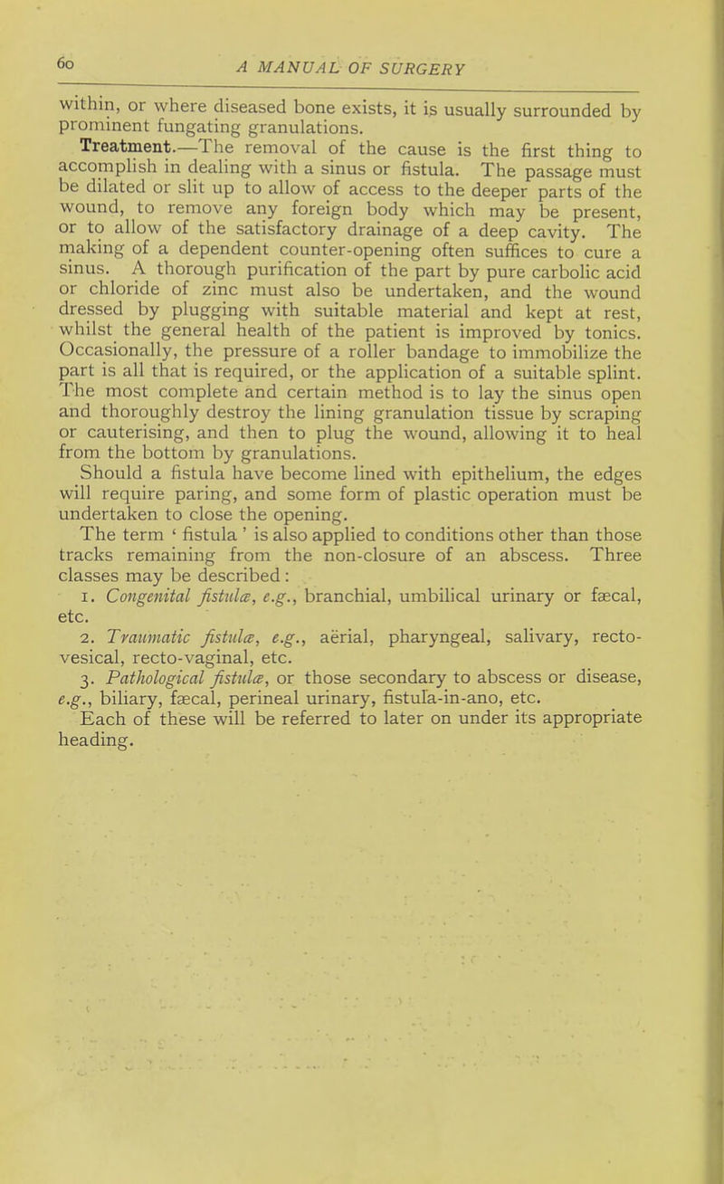 within, or where diseased bone exists, it is usually surrounded by prominent fungating granulations. Treatment.—The removal of the cause is the first thing to accomplish in dealing with a sinus or fistula. The passage must be dilated or slit up to allow of access to the deeper parts of the wound, to remove any foreign body which may be present, or to allow of the satisfactory drainage of a deep cavity. The rnaking of a dependent counter-opening often suffices to cure a sinus. A thorough purification of the part by pure carbolic acid or chloride of zinc must also be undertaken, and the wound dressed by plugging with suitable material and kept at rest, whilst the general health of the patient is improved by tonics. Occasionally, the pressure of a roller bandage to immobilize the part is all that is required, or the application of a suitable splint. The most complete and certain method is to lay the sinus open and thoroughly destroy the lining granulation tissue by scraping or cauterising, and then to plug the wound, allowing it to heal from the bottom by granulations. Should a fistula have become lined with epithelium, the edges will require paring, and some form of plastic operation must be undertaken to close the opening. The term ‘ fistula ’ is also applied to conditions other than those tracks remaining from the non-closure of an abscess. Three classes may be described : 1. Congenital fistula, e.g., branchial, umbilical urinary or faecal, etc. 2. Traumatic fistulce, e.g., aerial, pharyngeal, salivary, recto- vesical, recto-vaginal, etc. 3. Pathological fistulce, or those secondary to abscess or disease, e.g., biliary, faecal, perineal urinary, fistufa-in-ano, etc. Each of these will be referred to later on under its appropriate heading.