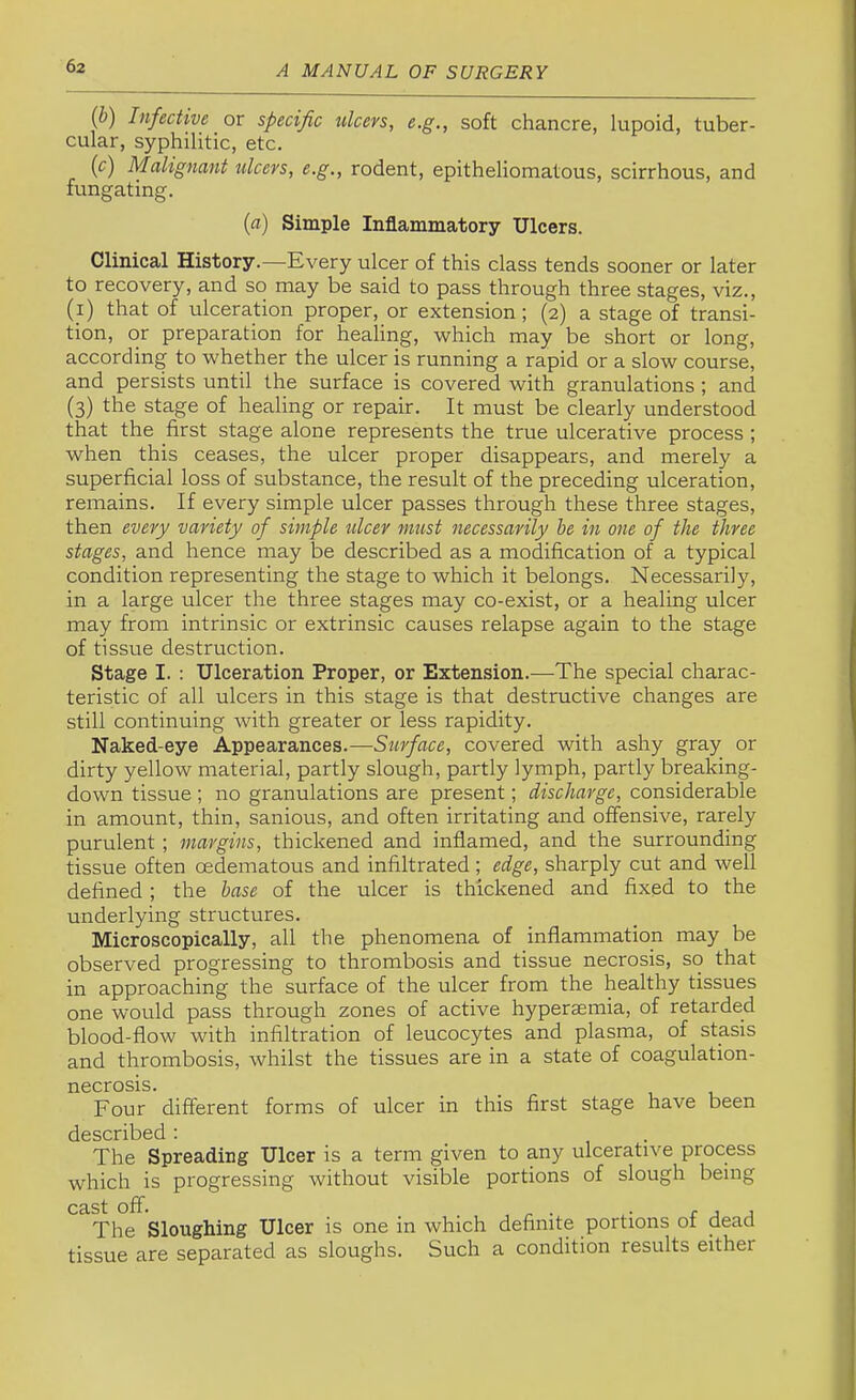 (b) Infective or specific ulcers, e.g., soft chancre, lupoid, tuber- cular, syphilitic, etc. (c) Malignant ulcers, e.g., rodent, epitheliomatous, scirrhous, and fungating. {a) Simple Inflammatory Ulcers. Clinical History.—Every ulcer of this class tends sooner or later to recovery, and so may be said to pass through three stages, viz., (_i) that of ulceration proper, or extension; (2) a stage of transi- tion, or preparation for healing, which may be short or long, according to whether the ulcer is running a rapid or a slow course, and persists until the surface is covered with granulations ; and (3) the stage of healing or repair. It must be clearly understood that the first stage alone represents the true ulcerative process ; when this ceases, the ulcer proper disappears, and merely a superficial loss of substance, the result of the preceding ulceration, remains. If every simple ulcer passes through these three stages, then every variety of simple ulcer must necessarily he in one of the three stages, and hence may be described as a modification of a typical condition representing the stage to which it belongs. Necessarily, in a large ulcer the three stages may co-exist, or a healing ulcer may from intrinsic or extrinsic causes relapse again to the stage of tissue destruction. Stage I. : Ulceration Proper, or Extension.—The special charac- teristic of all ulcers in this stage is that destructive changes are still continuing with greater or less rapidity. Naked-eye Appearances.—Surface, covered with ashy gray or dirty yellow material, partly slough, partly lymph, partly breaking- down tissue ; no granulations are present; discharge, considerable in amount, thin, sanious, and often irritating and offensive, rarely purulent ; margins, thickened and inflamed, and the surrounding tissue often oedematous and infiltrated; edge, sharply cut and well defined ; the base of the ulcer is thickened and fixed to the underlying structures. Microscopically, all the phenomena of inflammation may be observed progressing to thrombosis and tissue necrosis, so that in approaching the surface of the ulcer from the healthy tissues one would pass through zones of active hyperaemia, of retarded blood-flow with infiltration of leucocytes and plasma, of stasis and thrombosis, whilst the tissues are in a state of coagulation- necrosis. Four different forms of ulcer in this first stage have been described : The Spreading Ulcer is a term given to any ulcerative process which is progressing without visible portions of slough being The Sloughing Ulcer is one in which definite portions of dead tissue are separated as sloughs. Such a condition results either