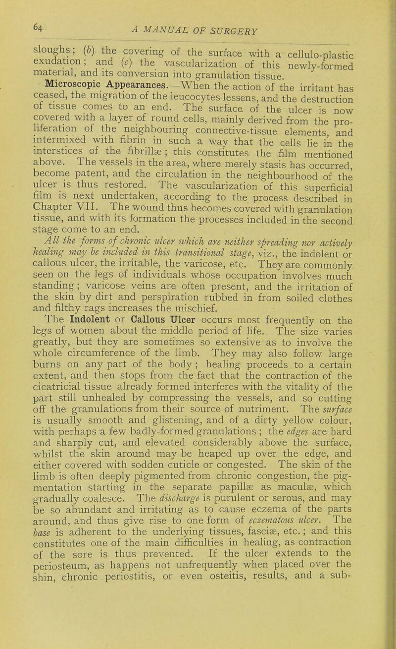 sloughs; (b) the covering of the surface with a cellulo-plastic exudation; and (c) the vascularization of this newly-formed rn.cit6iicilj cind its conversion into ^r3.nulcition tissue. Microscopic Appearances.—When the action of the irritant has ceased, the migration of the leucocytes lessens, and the destruction of tissue comes to an end. The surface of the ulcer is now covered with a layer of round cells, mainly derived from the pro- liferation of the neighbouring connective-tissue elements and intermixed with fibrin in such a way that the cells lie in the interstices of the fibrillas ; this constitutes the film mentioned above. The vessels in the area, where merely stasis has occurred, become patent, and the circulation in the neighbourhood of the ulcer is thus restored. The vascularization of this superficial film IS next undertaken, according to the process described in Chapter VII. The wound thus becomes covered with granulation tissue, and with its formation the processes included in the second stage come to an end. A ll the forms of chronic ulcer which are neither spreading nor actively healing may be included in this transitional stage, viz., the indolent or callous ulcer, the irritable, the varicose, etc. They are commonly seen on the legs of individuals whose occupation involves much standing; varicose veins are often present, and the irritation of the skin by dirt and perspiration rubbed in from soiled clothes and filthy rags increases the mischief. The Indolent or Callous Ulcer occurs most frequently on the legs of women about the middle period of life. The size varies greatly, but they are sometimes so extensive as to involve the whole circumference of the limb. They may also follow large burns on any part of the body ; healing proceeds to a certain extent, and then stops from the fact that the contraction of the cicatricial tissue already formed interferes with the vitality of the part still unhealed by compressing the vessels, and so cutting off the granulations from their source of nutriment. The surface is usually smooth and glistening, and of a dirty yellow colour, with perhaps a few badly-formed granulations ; the edges are hard and sharply cut, and elevated considerably above the surface, whilst the skin around may be heaped up over the edge, and either covered with sodden cuticle or congested. The skin of the limb is often deeply pigmented from chronic congestion, the pig- mentation starting in the separate papillae as maculae, which gradually coalesce. The discharge is purulent or serous, and may be so abundant and irritating as to cause eczema of the parts around, and thus give rise to one form of eczematous ulcer. The base is adherent to the underlying tissues, fasciae, etc.; and this constitutes one of the main difficulties in healing, as contraction of the sore is thus prevented. If the ulcer extends to the periosteum, as happens not unfrequently when placed over the shin, chronic periostitis, or even osteitis, results, and a sub-