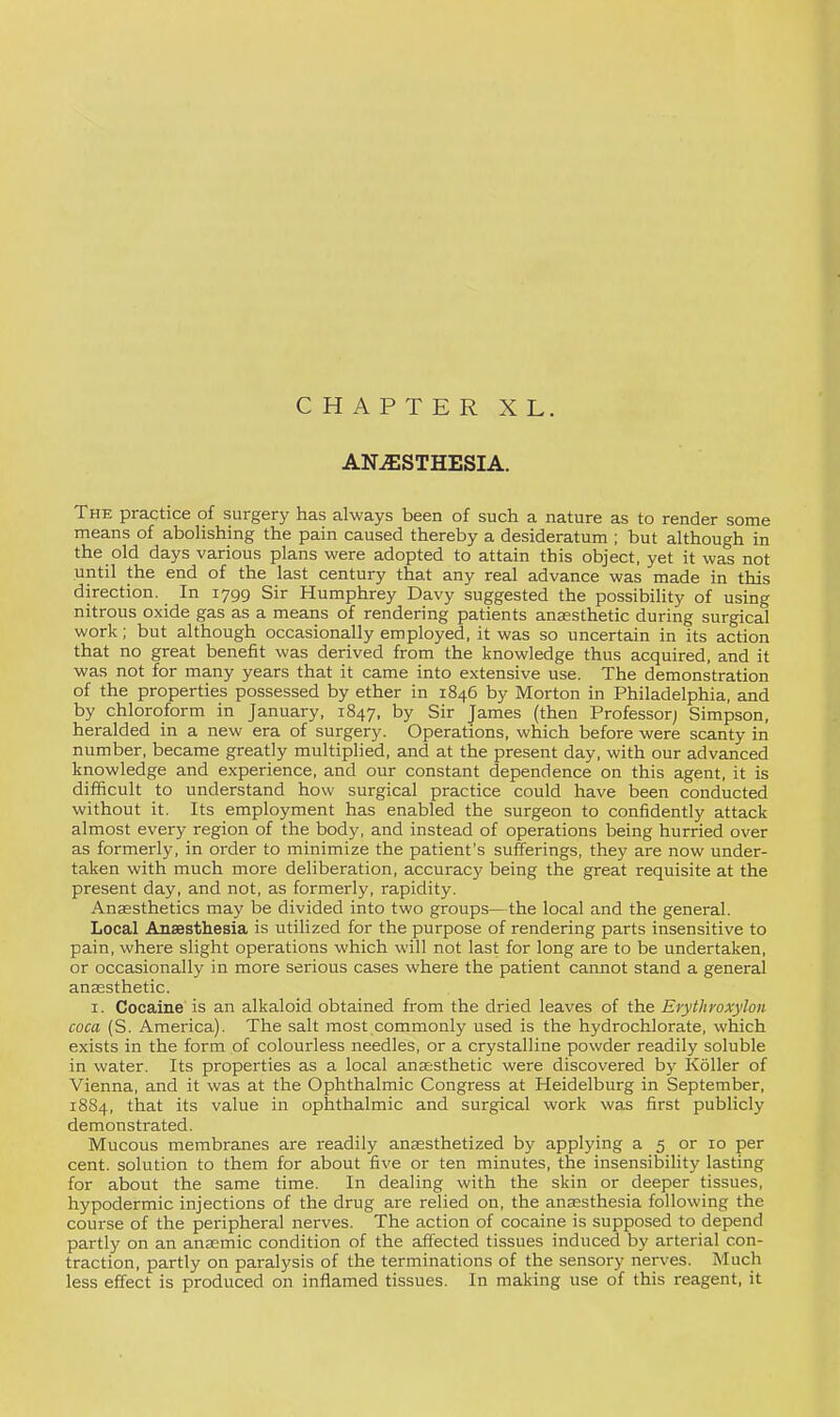 CHAPTER XL. ANESTHESIA. The practice of surgery has always been of such a nature as to render some means of abolishing the pain caused thereby a desideratum ; but although in the old days various plans were adopted to attain this object, yet it was not until the end of the last century that any real advance was made in this direction. In lygg Sir Humphrey Davy suggested the possibility of using nitrous oxide gas as a means of rendering patients anaesthetic during surgical work; but although occasionally employed, it was so uncertain in its action that no great benefit was derived from the knowledge thus acquired, and it was not for many years that it came into extensive use. The demonstration of the properties possessed by ether in 1846 by Morton in Philadelphia, and by chloroform in January, 1847, by Sir James (then Professor; Simpson, heralded in a new era of surgery. Operations, which before were scanty in number, became greatly multiplied, and at the present day, with our advanced knowledge and experience, and our constant dependence on this agent, it is difficult to understand how surgical practice could have been conducted without it. Its employment has enabled the surgeon to confidently attack almost every region of the body, and instead of operations being hurried over as formerly, in order to minimize the patient's sufferings, they are now under- taken with much more deliberation, accuracy being the great requisite at the present day, and not, as formerly, rapidity. Anaesthetics may be divided into two groups—the local and the general. Local Anaesthesia is utilized for the purpose of rendering parts insensitive to pain, where slight operations which will not last for long are to be undertaken, or occasionally in more serious cases where the patient cannot stand a general anaesthetic. I. Cocaine is an alkaloid obtained from the dried leaves of the Erythroxylon coca (S. America). The salt most commonly used is the hydrochlorate, which exists in the form of colourless needles, or a crystalline powder readily soluble in water. Its properties as a local anaesthetic were discovered by Roller of Vienna, and it was at the Ophthalmic Congress at Heidelburg in September, 1884, that its value in ophthalmic and surgical work was first publicly demonstrated. Mucous membranes are readily anaesthetized by applying a 5 or 10 per cent, solution to them for about five or ten minutes, the insensibility lasting for about the same time. In dealing with the skin or deeper tissues, hypodermic injections of the drug are relied on, the anaesthesia following the course of the peripheral nerves. The action of cocaine is supposed to depend partly on an anaemic condition of the affected tissues induced by arterial con- traction, partly on paralysis of the terminations of the sensory nerves. Much less effect is produced on inflamed tissues. In making use of this reagent, it