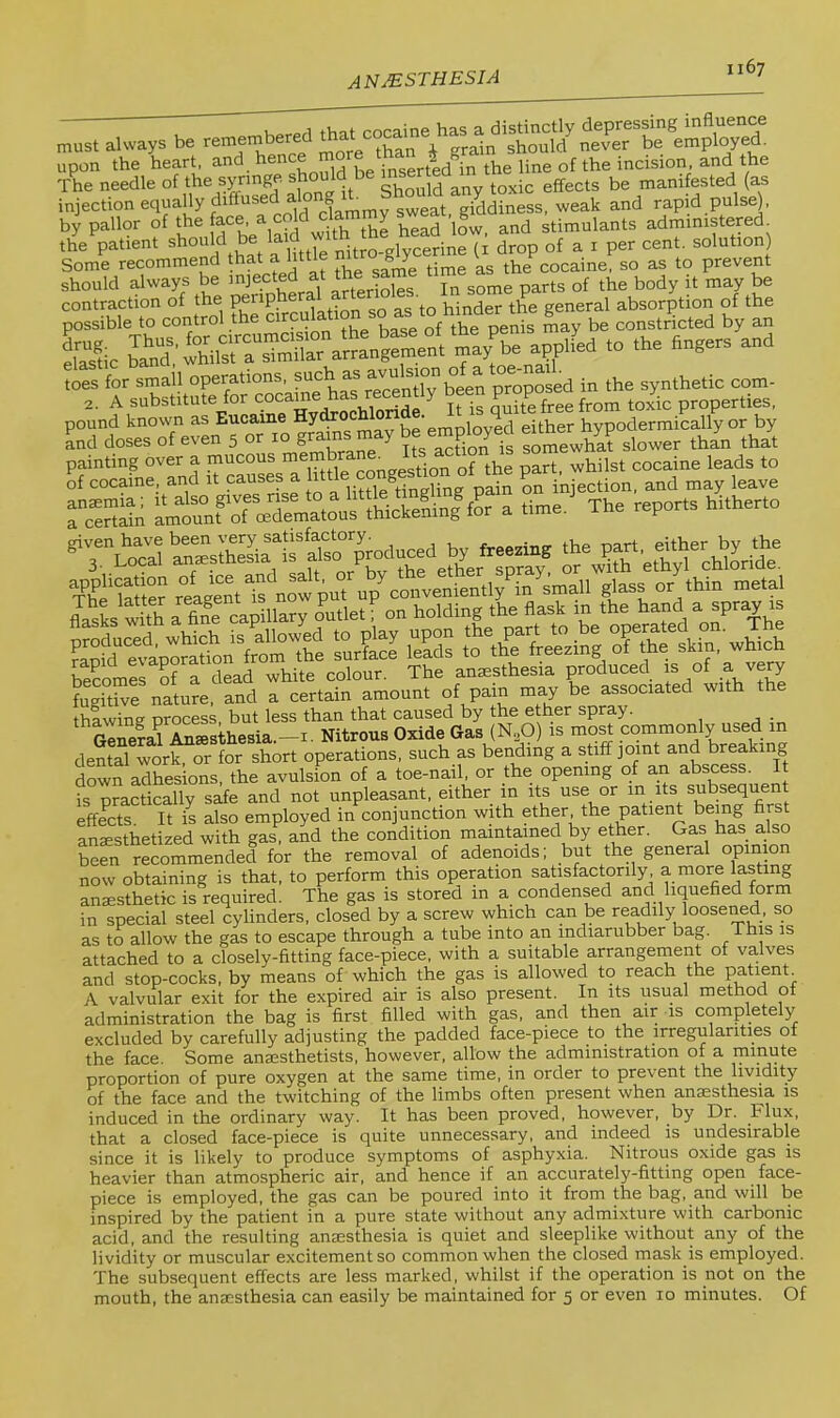 always b, ^ SeXa K'^nSdle^ortheTyringe. should be (as injection equally diffuse a ? g^eg^t giddiness, weak and rapid pulse), by pallor of the face, ^ cold dam y g stimulants administered the patient should be laid with ^ ^ ^ ^ ) Some recommend t^at a httle n gj^ cocaine, so as to prevent contraction of the periphe ' j^j^der the general absorption of the possible to control the ° gVof t^ may be constricted by an Sic b\twhi” toes for small operations, t^ggn proposed in the synthetic com- 2. A substitute for cocame has recently been pcopose^ Y.^ properties, pound known as Eucame ^„ioyed either hypodermically or by Ld doses of even 5 or 10 grams may be employecl eime YP painting over a mucous Jg\lg^forthe pS, whilst cocaine leads to of cocaine, and it causes a f injection, and may leave a The reports hitherto ^^“Srli'etlfnowput op'^coLeniently in small glass “‘I'” “s' Sks with a fiS eapiltoy Outlet on holding the flask in the hand a spray ts i Sr£ K t%’’e“)e^rriim S?l'.n?.rd «:d“iiVre thawine process but less than that caused by the ether spray. . General Anaesthesia.—i. Nitrous Oxide Gas (N^O) is most commonly used in dental work, or for short operations, such as bending a stiff joint and breaking down adhesions, the avulsion of a toe-nail, or the opening of an abscess It is practically safe and not unpleasant, either in its use or in its subsequent effects It is also employed in conjunction with ether the patient being first anaesthetized with gas, and the condition maintained by ether. Gas has also Len recommended for the removal of adenoids; but the general opinion now obtaining is that, to perform this operation satisfactorily, a more lasting anaesthetic is required. The gas is stored in a condensed and liquefied form in special steel cylinders, closed by a screw which can be readily looseMd, so as to allow the gas to escape through a tube into an indiarubber bag. This is attached to a closely-fitting face-piece, with a suitable arrangement of valves and stop-cocks, by means of which the gas is allowed to reach the patient. A valvular exit for the expired air is also present. In its usual method ot administration the bag is first filled with gas, and then air is completely excluded by carefully adjusting the padded face-piece to the irregularities of the face. Some anaesthetists, however, allow the administration of a minute proportion of pure oxygen at the same time, in order to prevent the lividit}^ of the face and the twitching of the limbs often present when anaesthesia is induced in the ordinary way. It has been proved, however, by Dr. Flux, that a closed face-piece is quite unnecessary, and indeed is undesirable since it is likely to produce symptoms of asphyxia. Nitrous oxide gas is heavier than atmospheric air, and hence if an accurately-fitting open face- piece is employed, the gas can be poured into it from the bag, and will be inspired by the patient in a pure state without any admixture with carbonic acid, and the resulting anmsthesia is quiet and sleeplike without any of the lividity or muscular excitement so common when the closed mask is employed. The subsequent effects are less marked, whilst if the operation is not on the mouth, the anaesthesia can easily be maintained for 5 or even 10 minutes. Of