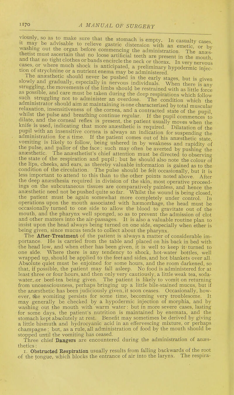 yiously, so as to make sure that the stomach is empty In It may be advisable to relipvp o-acfriV _ • i. i. Z 11 ■ — .— xiic uuuuiuon wnicn tne administrator should aim at maintaining is one characterized by total muscular relaxation, insensitiveness of the cornea, and a contracted state of the pupil whilst the pulse and breathing continue regular. If the pupil commences to dilate, and the corneal reflex is present, the patient usually moves when the knife IS used, indicating that more anaesthetic is required. Dilatation of the pupil with an insensitive cornea is always an indication for suspending the administration for a time. If the patient comes out of his anssthetic state, vomiting IS likely to follow, being ushered in by weakness and rapidity of the pulse, and pallor of the face, such may often be averted by pushing the anaesthetic. The anaesthetist’s chief attention must be directed to observing the state of the respiration and pupil; but he should also note the colour of the lips, cheeks, and ears, as thereby valuable information is gained as to the condition of the circulation. The pulse should be felt occasionally, but it is less important to attend to this than to the other points noted above. After the deep anaesthesia required in division of the skin, most operative proceed- ings on the subcutaneous tissues are comparatively painless, and hence the anaesthetic need not be pushed quite so far. Whilst the wound is being closed, the patient must be again somewhat more completely under control. Iii operations upon the mouth associated with haemorrhage, the head must be occasionally turned to one side to allow the blood to gravitate out of the mouth, and the pharynx well sponged, so as to prevent the admission of clot and other matters into the air-passages. It is also a valuable routine plan to insist upon the head always being turned on one side, especially when ether is being given, since mucus tends to collect about the pharynx. The After-Treatment of the patient is always a matter of considerable im- portance. He is carried from the table and placed on his back in bed with the head low, and when ether has been given, it is well to keep it - turned to one side. Where there is any tendency to shock, hot-water bottles, well wrapped up, should be applied to the feet and sides, and hot blankets over all. Absolute quiet must be enjoined for some hours, and the room darkened, so that, if possible, the patient may fall asleep. No food is administered for at least three or four hours, and then only very cautiously, a little weak tea, soda- water, lOr beef-tea being given. The patient is likely to vomit on returning from unconsciousness, perhaps bringing up a little bile-stained mucus, but if the anaesthetic has been judiciously given, it soon ceases. Occasionally, how- ever, tire .vomiting persists for some time, becoming very troublesome. It may generally be checked by a hypodermic injection of morphia, and by washing out the mouth with warm water: but in more severe cases, lasting for some days, the patient’s nutrition is maintained by enemata, and the stomach kept absolutely at rest. Benefit may sometimes be derived by giving a little bismuth and hydrocyanic acid in an effervescing mixture, or perhaps champagne ; but, as a rule, all administration of food by the mouth should be stopped until the vomiting has ceased. Three chief Dangers are encountered during the administration of anees- thetics: I. Obstructed Respiration usually results from falling backwards of the root of the tongue, which blocks the entrance of air into the larynx. The respira-