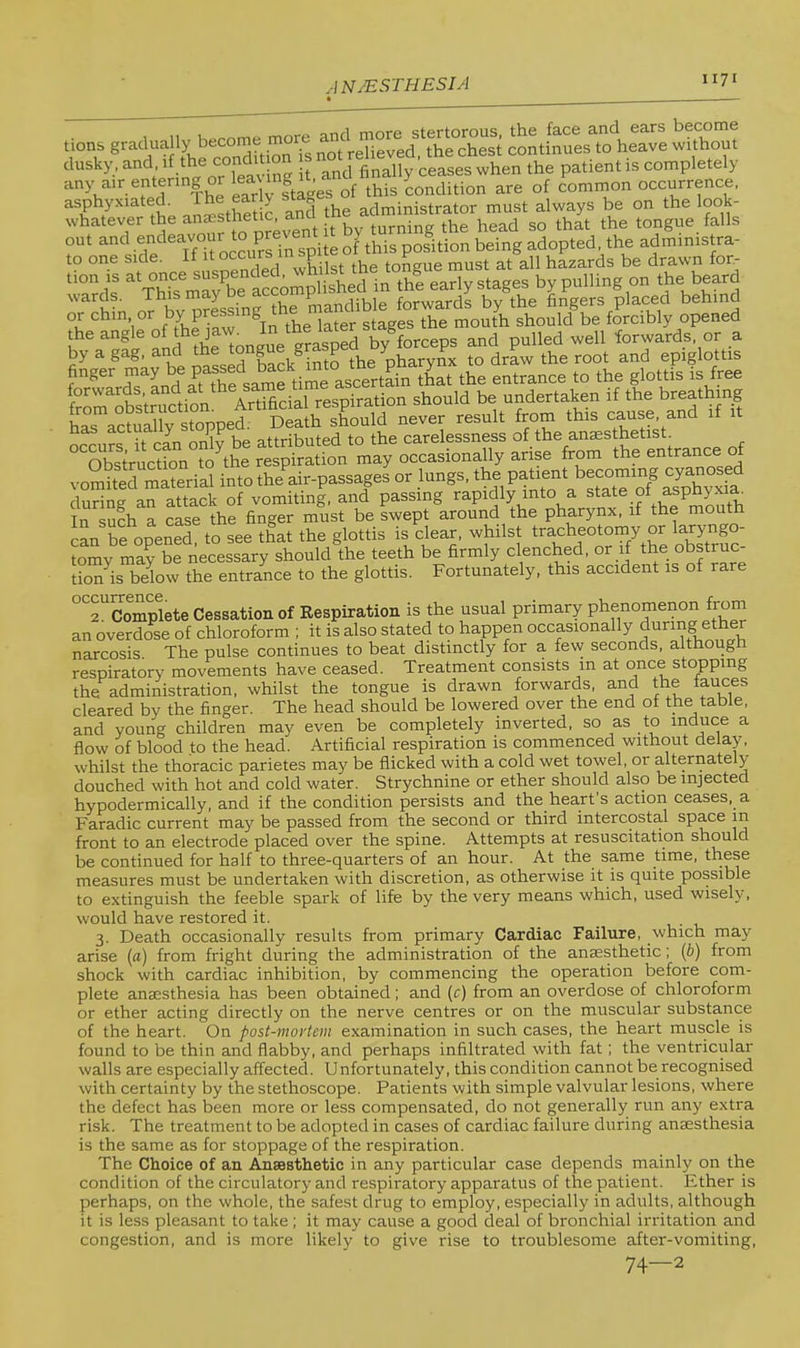 tions gradually become co^UrutsTo'heTe Som asphyxiated^ .SstheUc and the administrator must always be on the look- whatever the anesthetic ^ turning the head so that the tongue falls out and .^e'^^YnfocciS spite of this position being adopted the administra- to one side. If it °cciirs in sp tongue must at all hazards be drawn for- tion is in thi early stages by pulling on the beard wards. This may De accon P , . fQj.^aj.ds by the fingers placed behind or chin or later stages the mouth should be forcibly opened theangleofthejaxw In the^^^^^^^ by forceps and pulled well forwards or a by a gag. and the tongue grasp ^ ^ ^ the root and epiglottis finger may be passed entrance to the glottis is free from^obs’truction Artificial respiration should be undertaken if the breathing has actually stopped. Death should never result from this cause, and if it has actua y ] p ttributed to the carelessness of the anaesthetist. ^'^Obstruction to^the respiration may occasionally arise from the entrance of vomhed material into the air-passages or lungs. during an attack of vomiting, and passing rapidly into a state of asphyxia. In such a case the finger must be swept around the pharynx, if the mouth can be opened, to see that the glottis is clear, whilst tracheotomy or larymgo- tomy may be necessary should the teeth be firmly clenched, or if the obstruc- tion^is below the entrance to the glottis. Fortunately, this accident is of rare ''''^Complete Cessation of Respiration is the usual primary phenomenon from an overdose of chloroform ; it is also stated to happen occpionally during ether narcosis. The pulse continues to beat distinctly for a few seconds, althoug respiratory movements have ceased. Treatment consists in at once stopping the administration, whilst the tongue is drawn forwards, and the muces cleared by the finger. The head should be lowered over the end of the table, and young children may even be completely inverted, so as to induce a flow of blood to the head. Artificial respiration is commenced without delay, whilst the thoracic parietes may be flicked with a cold wet towel, or alternately douched with hot and cold water. Strychnine or ether should also be injected hypodermically, and if the condition persists and the heart s action ceases, a Faradic current may be passed from the second or third intercostal space in front to an electrode placed over the spine. Attempts at resuscitation should be continued for half to three-quarters of an hour. At the same time, these measures must be undertaken with discretion, as otherwise it is quite possible to extinguish the feeble spark of life by the very means which, used wisely, would have restored it. ,.1. 3. Death occasionally results from primary Cardiac Failure, which may arise (a) from fright during the administration of the anaesthetic; ip) from shock with cardiac inhibition, by commencing the operation before com- plete anaesthesia has been obtained; and [c) from an overdose of chloroform or ether acting directly on the nerve centres or on the muscular substance of the heart. On post-mortem examination in such cases, the heart muscle is found to be thin and flabby, and perhaps infiltrated with fat; the ventricular walls are especially affected. Unfortunately, this condition cannot be recognised with certainty by the stethoscope. Patients with simple valvular lesions, where the defect has been more or less compensated, do not generally run any extra risk. The treatment to be adopted in cases of cardiac failure during anaesthesia is the same as for stoppage of the respiration. The Choice of an Ansesthetic in any particular case depends mainly on the condition of the circulatory and respiratory apparatus of the patient. Ether is perhaps, on the whole, the safest drug to employ, especially in adults, although it is less pleasant to take ; it may cause a good deal of bronchial irritation and congestion, and is more likely to give rise to troublesome after-vomiting, 74—2