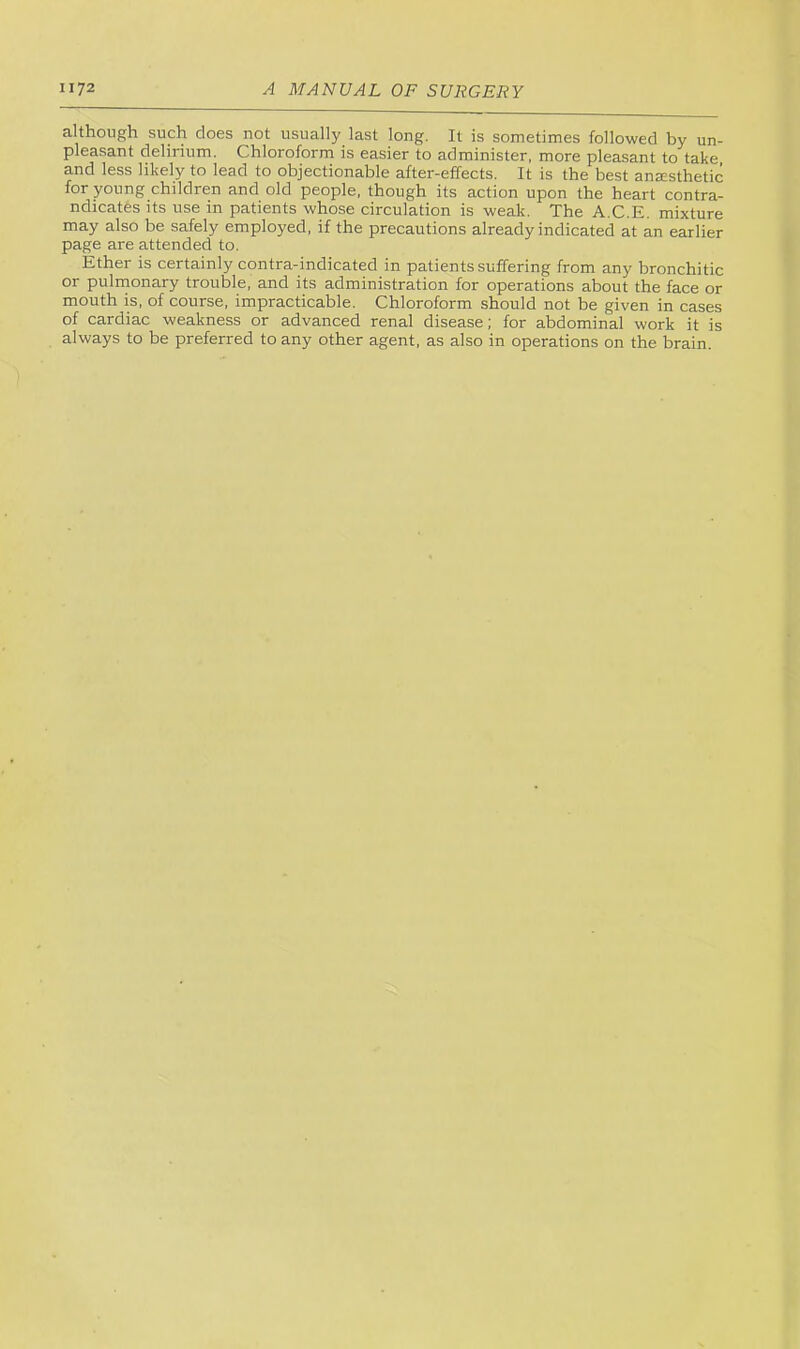 although such does not usually last long. It is sometimes followed by un- pleasant delirium. Chloroform is easier to administer, more pleasant to take and less likely to lead to objectionable after-effects. It is the best anjesthetic for young children and old people, though its action upon the heart contra- ndicates its use in patients whose circulation is weak. The A.C.E. mixture may also be safely employed, if the precautions already indicated at an earlier page are attended to. Ether is certainly contra-indicated in patients suffering from any bronchitic or pulmonary trouble, and its administration for operations about the face or mouth is, of course, impracticable. Chloroform should not be given in cases of cardiac weakness or advanced renal disease; for abdominal work it is always to be preferred to any other agent, as also in operations on the brain.