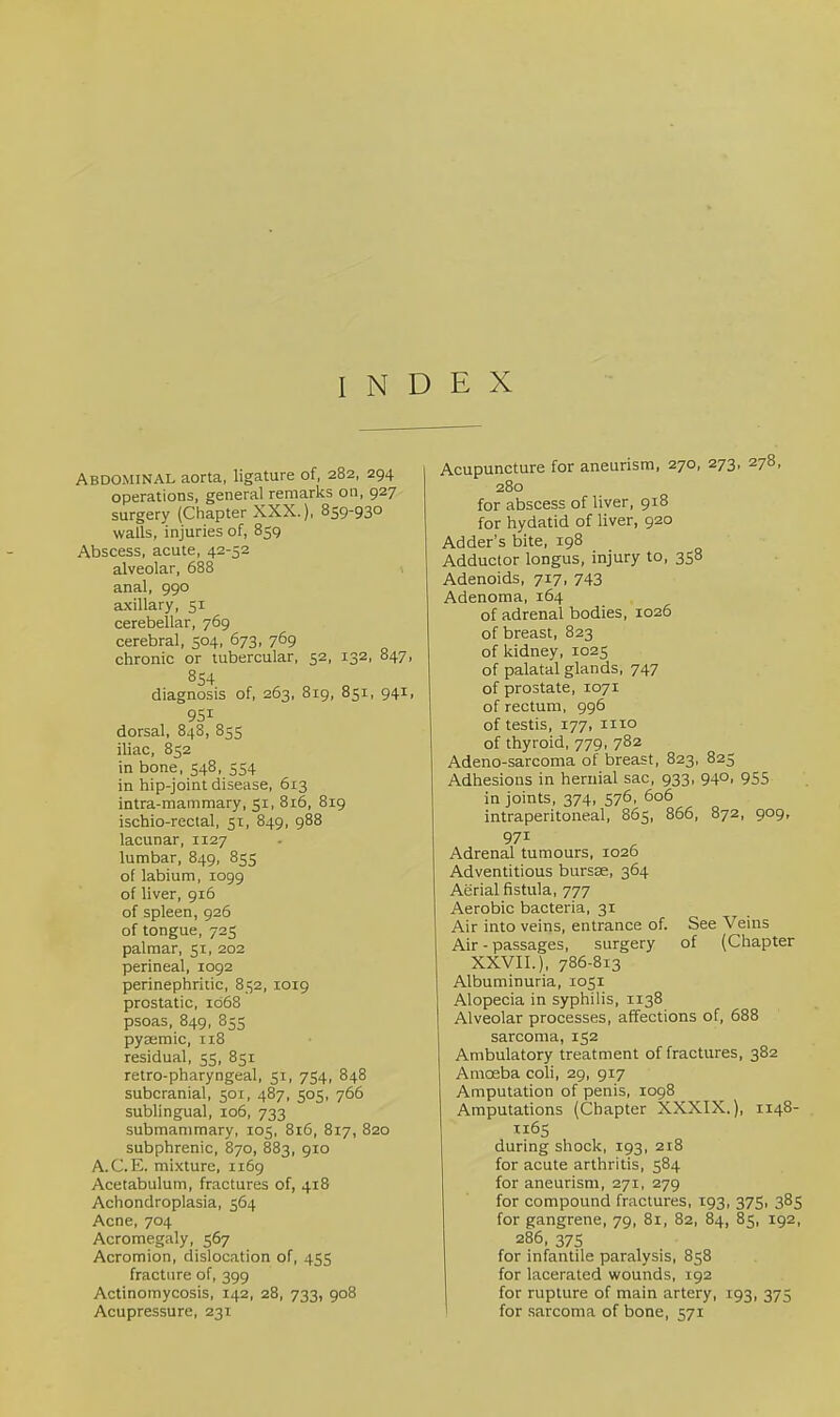 INDEX Abdominal aorta, ligature of, 282, 294 operations, general remarks on, 927 surgery (Chapter XXX.), 859'93° walls, injuries of, 859 Abscess, acute, 42-52 alveolar, 688 anal, 990 axillary, 51 cerebellar, 769 cerebral, 504, 673, 769 chronic or tubercular, 52, 132, 847, 854 diagnosis of, 263, 819, 851, 941, 951 dorsal, 848, 855 iliac, 852 in bone, 548, 554 in hip-joint disease, 613 intra-mammary, 51, 816, 819 ischio-rectal, 51, 849, 988 lacunar, 1127 lumbar, 849, 855 of labium, 1099 of liver, 916 of spleen, 926 of tongue, 725 palmar, 51, 202 perineal, 1092 perinephritic, 852, 1019 prostatic, 1068 psoas, 849, 85s pyteraic, 118 residual, 55, 851 retro-pharyngeal, 51, 754, 848 subcranial, 501, 487, 505, 766 sublingual, 106, 733 submamraary, 105, 816, 817, 820 subphrenic, 870, 883, 910 A.C.E. mixture, 1169 Acetabulum, fractures of, 418 Achondroplasia, 564 Acne, 704 Acromegaly, 567 Acromion, dislocation of, 455 fracture of, 399 Actinomycosis, 142, 28, 733, 908 Acupressure, 231 Acupuncture for aneurism, 270, 273, 278, 280 for abscess of liver, 918 for hydatid of liver, 920 Adder’s bite, 198 Adductor longus, injury to, 358 Adenoids, 717, 743 Adenoma, 164 of adrenal bodies, 1026 of breast, 823 of kidney, 1025 of palatal glands, 747 of prostate, 1071 of rectum, 996 of testis, 177, iiio of thyroid, 779, 782 Adeno-sarcoma of breast, 823, 825 Adhesions in hernial sac, 933, 940, 955 in joints, 374, 576, 606 intraperitoneal, 865, 866, 872, 909, 971 Adrenal tumours, 1026 Adventitious burste, 364 Aerial fistula, 777 Aerobic bacteria, 31 Air into veins, entrance of. See Veins Air - passages, surgery of (Chapter XXVII.), 786-813 Albuminuria, 1051 Alopecia in syphilis, 1138 Alveolar processes, affections of, 688 sarcoma, 152 Ambulatory treatment of fractures, 382 Amoeba coli, 29, 917 Amputation of penis, 1098 Amputations (Chapter XXXIX.), 1148- T165 during shock, 193, 218 for acute arthritis, 584 for aneurism, 271, 279 for compound fractures, 193, 375, 385 for gangrene, 79, 81, 82, 84, 85, 192, 286, 375 for infantile paralysis, 858 for lacerated wounds, 192 for rupture of main artery, 193, 375 I for sarcoma of bone, 571
