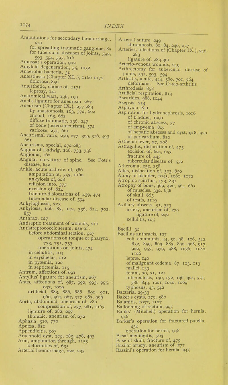 Amputations for secondary haemorrhage, 241 for spreading traumatic gangrene, 85 for tubercular diseases of joints, 592, , 593. 594. 595. 616 Amussat’s operation, 902 Amyloid degeneration, 55, 1052 Anaerobic bacteria, 31 Anaesthesia (Chapter XL.), 1166-1172 dolorosa, 850 Anaesthetic, choice of, 1171 leprosy, 141 Anatomical wart, 136, 199 Anel’s ligature for aneurism, 267 Aneurism (Chapter IX.), 257-283 by anastomosis, 163, 572, 662 cirsoid, 163, 662 diffuse traumatic, 236, 247 of bone (osteo-aneurism), 572 varicose, 251, 661 .'\neurismal varix, 250, 277, 309, 316, 493, 661 Aneurisms, special, 272-283 Angina of Ludwig, 106, 733, 736 Angioma, 162 Angular curvature of spine. See Poll’s disease, 842 Ankle, acute arthritis of, 586 amputation at, 553, 1160 ankylosis of, 608 effusion into, 575 excision of, 624 fracture-dislocations of, 439, 474 tubercular disease of, 594 Ankyloglossia, 723 Ankylosis, 606, 83, 142, 336, 614, 702, 857 Anthrax, 127 Antiseptic treatment of wounds, 211 Antistreptococcic serum, use of : before abdominal section, 927 operations on tongue or pharynx, 733. 751. 753 operations on joints, 474 in cellulitis, 104 in erysipelas, 112 in pyaemia, 120 in septicaemia, 115 Antrum, affections of, 691 Antyllus’ ligature for aneurism, 267 Anus, affections of, 987, 990, 993, 995, 997, 1009 artificial, 883, 886, 888, 891, 901, 960, 964, 967, 977, 983, 999 Aorta, abdominal, aneurism ot, 280 compression of, 237, 281, 1163 ligature of, 282, 297 thoracic, aneurism of, 272 Aphasia, 510, 770 Apnoea, 811 Appendicitis, 907 Arachnoid cyst, 179, 185, 478, 493 Arm, amputation through, 1155 deformities of, 635 Arterial haemorrhage, 222, 235 Arterial suture, 249 thrombosis, 80, 84, 246, 257 Arteries, affections of (Chapter IX.), 246- 283 ligature of, 283-301 Arterio-venous wounds, 249 Arthrectomy for tubercular disease of joints, 591, 593, 594 Arthritis, acute, 444, 580, 701, 764 deformans. See Osteo-arthritis Arthrodesis, 858 Artificial respiration, 813 Ascarides, 988, 1044 Asepsis, 214 Asphyxia, 811 Aspiration for hydronephrosis, 1016 of bladder, 1090 of chronic abscess, 57 of empyema, 807 of hepatic abscess and cyst, 918, 920 of pericardium, 810 Asthenic fever, 27, 208 Astragalus, dislocation of, 475 excision of, 624, 653 fracture of, 443 tubercular disease of, 552 Atheroma, 252, 258 Atlas, dislocation of, 523, 850 Atony of bladder, 1045, 1060, 1072 Atrophic scirrhus, 173, 831 Atrophy of bone, 369, 420, 564, 665 of muscles, 332, 81:8 of skull, 665 of testis, 1119 Axillary abscess, 51, 323 artery, aneurism of, 279 ligature of, 292 cellulitis, 105 Bacilli, 30 Bacillus anthracis, 127 coli communis, 44, 50, 98, 106, 542, 852, 859, 863, 883, 8go, 908, 917, 922, 957, 979, 988, 1036, io8o, 1126 leprae, 140 of malignant oedema, 87, 103, 113 mallei, 139 tetani, 30, 31, 121 tuberculosis, 130, 132, 136, 324, 551, 586, 843, 1021,1040, 1069 typhosus, 45, 542 Bacteria, 29-33 Baker’s cysts, 179, 580 Balanitis, 1097, 1127 Ballooning of rectum, 995 Banks’ (Mitchell) operation for hernia, 948 Barker’s operation for fractured patella, 434 operation for hernia, 948 Basal meningitis, 503 Base of skull, fracture of, 479 Basilar artery, aneurism of, 277 Bassini’s operation for hernia, 945