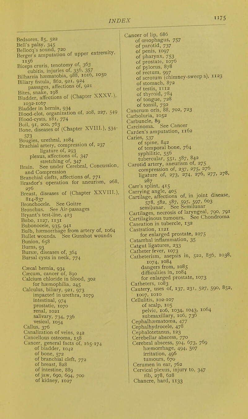 ti75 Bedsores, 85, 522 Bell’s palsy, 345 Bellocq's sound, 720 Berger's amputation of upper extremity. 1156 Biceps cruris, tenotomy of, 303 cubitis, injuries of, 356, 357 Bilharzia hrematobia, 988, 1016, 1050 Biliary fistula, 862, 921, 924 passages, affections of, 921 Bites, snake, 198 vvvv 1 Bladder, affections of (Chapter XXXV. J 1032-1067 Bladder in hernia, 934 Blood-clot, organization of, 208, 227, 549 Blood-cysts, 181, 774 Boil, 91, 200. 763 \ , Bone, diseases of (Chapter XVIII.), S34' Bougies, urethral, 1084 Brachial artery, compression of, 237 ligature of, 293 plexus, affections of, 347 stretching of, 347 Brain. See under Cerebral, Concussion, and Compression Branchial clefts, affections of, 771 Brasdor’s operation for aneurism, 268, 276 Breast, diseases of (Chapter XXVIIL), 814-837 Bronchocele. See Goitre Bronchus. See Air-passages Bryant’s test-line, 423 Bubo, 1127, 1131 Bubonocele, 935, 941 Bulb, haemorrhage from artery of, 1064 Bullet wounds. See Gunshot wounds Bunion, 658 Burns, 93 Bursos, diseases of, 364 Bursal cysts in neck, 774 Caecal hernia, 934 Caecum, cancer of, 890 Calcium chloride in blood, 302 for hEemophilia, 245 Calculus, biliary, 921, 973 impacted in urethra, 1079 intestinal, 974 prostatic, 1070 renal, 1021 salivary, 734, 736 vesical, 1054 Callus, 376 Canalization of veins, 242 Cancellous osteoma, 158 Cancer, general facts of, 165-174 of bladder, 1042 of bone, 572 of branchial cleft, 772 of breast, 828 of intestine, 889 of jaw, 690, 694, 700 of kidney, 1027 Cancer of lip, 686 of oesophagus, 757 of parotid, 737 of penis, 1097 of pharynx, 753 of prostate, 1076 of pylorus, 878 of rectum, 997 of scrotum (chimney-sweeps), 1123 of stomach, 872 of testis, 1112 of thyroid, 784 of tongue, 728 of tonsil, 750 Cancrum oris, 88, 702, 723 Carboluria, 1052 Carbuncle, 89 Carcinoma. See Cancer Carden’s amputation, 1162 Caries, 537 of spine, 842 of temporal bone, 764 syphilitic, 556 tubercular, 551, 587, 842 Carotid artery, aneurism of, 275 compression of, 237, 275, 276 ligature of, 273, 274, 276, 277, 278, 287 Carr’s splint, 415 Carrying angle, 405 Cartilage, affections of, in joint disease, 578. 582, 587. 595. 597. 603 semilunar. See Semilunar Cartilages, necrosis of laryngeal. 790, 791 Cartilaginous tumours. See Chondroma Caseation in tubercle, 132 Castration, 1121 for enlarged prostate, 1075 Catarrhal inflammation, 35 Catgut ligatures, 233 Catheter fever, 1073 o ^ q Catheterism, asepsis in, 522, 856, 1038, 1074, 1084 dangers from, 1085 difficulties in, 1084 for enlarged prostate, 1073 Catheters, 1083 Cautery, uses of, 137. 231, 527, 590, 852, 1007, 1010 Cellulitis, 102-107 of scalp, 105 pelvic, 106, 1034, 1043, 1064 submaxillary, 106, 736 Cephalhasmatoma, 477 Cephalhydrocele, 478 Cephalotetanus, 123 Cerebellar abscess, 770 Cerebral abscess, 504, 673, 769 haemorrhage, 494, 507 irritation, 496 tumours, 670 Cerumen in ear, 762 Cervical plexus, injury to, 347 rib, 278, 628 I Chancre, hard, 1133