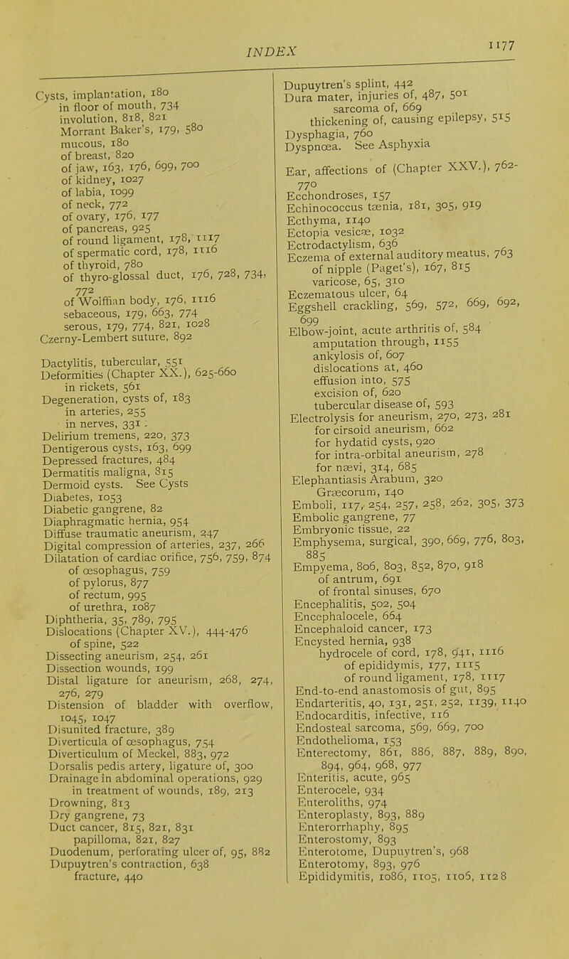 Cysts, implantation, 180 in floor of mouth, 734 involution, 818, 821 Morrant Baker’s, i79> mucous, 180 of breast, 820 of jaw, 163, 176, 699, 700 of kidney, 1027 of labia, 1099 of neck, 772 of ovary, 176. i77 of pancreas, 925 of round ligament, 178, tii7 of spermatic cord, 178, irio of thyroid, 780 of thyro-glossal duct, 170, 728, 734, 772 of Wolffian body, 176, mo sebaceous, 179, 663, 774 serous, 179, 774. 821, 1028 Czerny-Lembert suture, 892 Dactylitis, tubercular, 551 Deformities (Chapter X.X.), 625-660 in rickets, 561 Degeneration, cysts of, 183 in arteries, 255 in nerves, 331: Delirium tremens, 220, 373 Dentigerous cysts, 163, 699 Depressed fractures, 484 Dermatitis maligna, 815 Dermoid cysts. See Cysts Diabetes, 1053 Diabetic gangrene, 82 Diaphragmatic hernia, 954 Diffuse traumatic aneurism, ^47 Digital compression of arteries, 237, 266 Dilatation of cardiac orifice, 756, 759, 874 of oesophagus, 759 of pylorus, 877 of rectum, 995 of urethra, 1087 Diphtheria, 35, 789, 795 Dislocations (Chapter XV.), 444-476 of spine, 522 Dissecting aneurism, 254, 261 Dissection wounds, 199 Distal ligature for aneurism, 268, 274, 276, 279 Distension of bladder with overflow, 1045, 1047 Disunited fracture, 389 Diverticula of oesophagus, 754 Diverticulum of Meckel, 883, 972 Dorsalis pedis artery, ligature of, 300 Drainage in abdominal operations, 929 in treatment of wounds, 189, 213 Drowning, 813 Dry gangrene, 73 Duct cancer, 815, 821, 831 papilloma, 821, 827 Duodenum, perforating ulcer of, 95, 882 Dupuytren’s contraction, 638 fracture, 440 Dupuytren’s splint, 442 Dura mater, injuries of, 487, 501 sarcoma of, 669 thickening of, causing epilepsy, 515 Dysphagia, 760 Dyspnoea. See Asphyxia Ear, affections of (Chapter XXV.), 762- 770 Ecchondroses, 157 Echinococcus tsenia, 181, 305, 919 Ecthyma, 1140 Ectopia vesicae, 1032 Ectrodactylism, 636 Eczema of external auditory meatus, 763 of nipple (Paget’s), 167, 815 varicose, 65, 310 Eczematous ulcer, 64 Eggshell crackling, 569, 572, 669, 692, 699 Elbow-joint, acute arthritis of, 584 amputation through, HS5 ankylosis of, 607 dislocations at, 460 effusion into, 575 exci.sion of, 620 tubercular disease of, 593 Electrolysis for aneurism, 270, 273, 281 for cirsoid aneurism, 662 for hydatid cysts, 920 for intra-orbital aneurism, 278 for nsevi, 314, 685 Elephantiasis Arabum, 320 Grtecorum, 140 Emboli, 117,- 254, 257, 258, 262. 305, 373 Embolic gangrene, 77 Embryonic tissue, 22 Emphysema, surgical, 390, 669, 776, 803, 88s Empyema, 806, 803, 852, 870, 918 of antrum, 691 of frontal sinuses, 670 Encephalitis, 502, 504 Encephalocele, 664 Encephaloid cancer, 173 Encysted hernia, 938 hydrocele of cord, 178, 941, 1116 of epididymis, 177, 1115 of round ligament, 178, IT17 End-to-end anastomosis of gut, 895 Endarteritis, 40, 131, 251, 252, 1139. 114° Endocarditis, infective, 116 Endosteal sarcoma, 569, 669, 700 Endothelioma, 153 Enterectomy, 861, 886, 887, 889, 8go, 894, 964, 968, 977 Enteritis, acute, 965 Enterocele, 934 Enteroliths, 974 Enteroplasty, 893, 889 Enterorrhaphy, 895 Enterostomy, 893 Enterotome, Dupuytren’s, 968 Enterotomy, 893, 976 [ Epididymitis, 1086, 1105, ito5, 1128