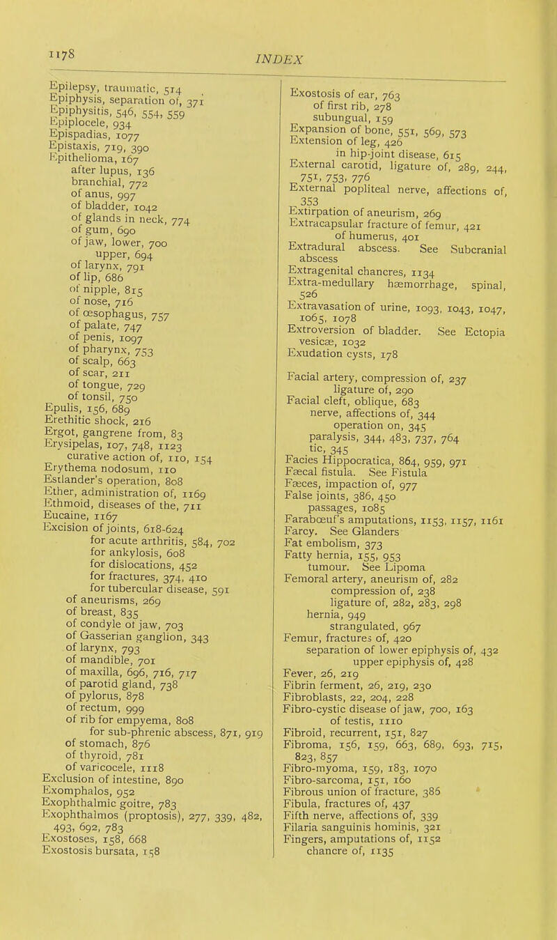 Epilepsy, traumatic, 514 Epiphysis, separation of, 371 Epiphysitis, 546, 554, 5S9 hpiplocele, 934 Epispadias, 1077 Epistaxis, 719, 390 Epithelioma, 167 after lupus, 136 branchial, 772 of anus, 997 of bladder, 1042 of glands in neck, 774 of gum, 690 of jaw, lower, 700 upper, 694 of larynx, 791 of lip, 686 of nipple, 815 of nose, 716 of oesophagus, 757 of palate, 747 of penis, 1097 of pharynx, 753 of scalp, 663 of scar, 211 of tongue, 729 of tonsil, 750 Epulis, 156, 689 Erethitic shock, 216 Ergot, gangrene from, 83 Erysipelas, 107, 748, 1123 curative action of, no, 154 Erythema nodosum, no Esilander’s operation, 808 Esther, administration of, 1169 Ethmoid, diseases of the, 711 Eucaine, 1167 lixcision of Joints, 618-624 for acute arthritis, 584, 702 for ankylosis, 608 for dislocations, 452 for fractures, 374, 410 for tubercular disease, 591 of aneurisms, 269 of breast, 835 of condyle 01 jaw, 703 of Gasserian ganglion, 343 of larynx, 793 of mandible, 701 of maxilla, 696, 716, 717 of parotid gland, 738 of pylorus, 878 of rectum, 999 of rib for empyema, 808 for sub-phrenic abscess, 871, 919 of stomach, 876 of thyroid, 781 of varicocele, 1118 Exclusion of intestine, 890 Exomphalos, 952 Exophthalmic goitre, 783 E2xophthalmos (proptosis), 277, 339, 482, ^ 493. 692. 783 Exostoses, 158, 668 Exostosis bursata, 138 Exostosis of ear, 763 of first rib, 278 subungual, 159 Expansion of bone, 551, 569, 573 Extension of leg, 426 in hip-joint disease, 615 External carotid, ligature of, 289, 244, 751. 7S3. 776 External popliteal nerve, affections of, 353 Extirpation of aneurism, 269 Extracapsular fracture of femur, 421 of humerus, 401 Extradural abscess. See Subcranial abscess Extragenital chancres, 1134 Extra-medullary haemorrhage, spinal, 526 Extravasation of urine, 1093, 1043, 1047, 1065, 1078 Extroversion of bladder. See Ectopia vesicae, 1032 Exudation cysts, 178 Facial artery, compression of, 237 ligature of, 290 Facial cleft, oblique, 683 nerve, affections of, 344 operation on, 345 paralysis, 344, 483, 737, 764 ^ tic, 345 Facies Hippocratica, 864, 939, 971 Faecal fistula. See Fistula Faeces, impaction of, 977 False joints, 386, 450 passages, 1085 Faraboeuf’s amputations, 1153, 1157, 1161 Farcy. See Glanders Fat embolism, 373 Fatty hernia, 155, 953 tumour. See Lipoma Femoral artery, aneurism of, 282 compression of, 238 ligature of, 282, 283, 298 hernia, 949 strangulated, 967 Femur, fractures of, 420 separation of lower epiphysis of, 432 upper epiphysis of, 428 Fever, 26, 219 Fibrin ferment, 26, 219, 230 Fibroblasts, 22, 204, 228 Fibro-cystic disease of jaw, 700, 163 of testis, 1110 Fibroid, recurrent, 151, 827 Fibroma, 156, 159, 663, 689, 693, 715, 823, 857 Fibro-myoma, 159, 183, 1070 Fibro-sarcoma, 151, 160 Fibrous union of fracture, 386 Fibula, fractures of, 437 Fifth nerve, affections of, 339 Filaria sanguinis hominis, 321 Fingers, amputations of, 1152 chancre of, 1135