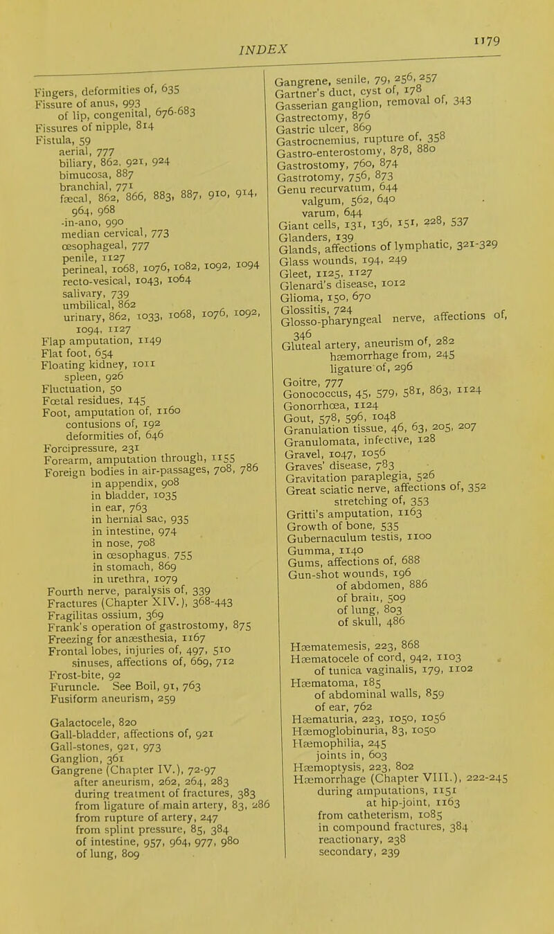 Fingers, deformities of, 635 Fissure of anus, 993 of lip, congenital, 676-0b3 Fissures of nipple, 814 Fistula, 59 aerial, 777 biliary, 862, 921, 924 bimucosa, 887 branchial, 771 fecal, 862, 866, 883, 887, 910. 914, 964, 968 -in-ano, 990 median cervical, 773 oesophageal, 777 penile, 1127 perineal, 1068, 1076,1082, 1092, 1094 recto-vesical, 1043, 1064 salivary, 739 umbilical, 862 urinary, 862, 1033, 1068, 107b, I0Q2, 1094, 1127 Flap amputation, 1149 Flat foot, 654 Floating kidney, ion spleen, 926 Fluctuation, 50 Foetal residues, 143 Foot, amputation of, 1160 contusions of, 192 deformities of, 646 Forcipressure, 231 Forearm, amputation through, 1155 Foreign bodies in air-passages, 7°^, 7°9 in appendix, 908 in bladder, 1035 in ear, 763 in hernial sac, 935 in intestine, 974 in nose, 708 in oesophagus, 755 in stomach, 869 in urethra, 1079 Fourth nerve, paralysis of, 339 Fractures (Chapter XIV.), 368-443 Fragilitas ossium, 369 Frank's operation of gastrostomy, 875 Freezing for anaesthesia, 1167 Frontal lobes, injuries of, 497, 510 sinuses, affections of, 669, 712 Frost-bite, 92 Furuncle. See Boil, 91, 763 Fusiform aneurism, 259 Galactocele, 820 Gall-bladder, affections of, 921 Gall-stones, 921, 973 Ganglion, 361 Gangrene (Chapter IV.), 72-97 after aneurism, 262, 264, 283 during treatment of fractures, 383 from ligature of main artery, 83, 286 from rupture of artery, 247 from splint pressure, 85, 384 of intestine, 957, 964, 977, 980 of lung, 809 Gangrene, senile, 79. 256. 257 Gartner’s duct, cyst of, I7» Gasserian ganglion, removal of, 343 Gastrectomy, 876 Gastric ulcer, 869 Gastrocnemius, rupture ot. 350 Gastro-enterostomy, 878, 880 Gastrostomy, 760, 874 Gastrotomy, 756, 873 Genu recurvatum, 644 valgum, 562, 640 varum, 644 Giant cells, 131, 136. 151, 228, 537 Glands^ affecUons of lymphatic, 321-329 Glass wounds. 194. 249 Gleet, 1125. IT27 Glenard's disease, 1012 Glioma, 150, 670 Glossitis, 724 „r Glosso-pharyngeal nerve, affections 346 Gluteal artery, aneurism of, 282 hsemorrhage from, 245 ligature of, 296 Goitre, 777 Gonococcus, 45, 579. S^i. 863, 1124 Gonorrhoea, 1124 Gout, 578, 596, 1048 Granulation tissue, 46, 63, 205, 207 Granulomata, infective, 128 Gravel, 1047, 1056 Graves’ disease, 783 Gravitation paraplegia, 526 Great sciatic nerve, affections of, 352 stretching of, 353 Gritti’s amputation, 1163 Growth of bone, 535 Gubernaculura testis, 1100 Gumma, 1140 Gums, affections of, 688 Gun-shot wounds, 196 of abdomen, 886 of brain, 509 of lung, 803 Hsematemesis, 223, 868 Hcematocele of cord, 942, 1103 of tunica vaginalis, 179, 1102 Hasmatoma, 185 of abdominal walls, 859 of ear, 762 Hcematuria, 223, 1050, 1056 Hsemoglobinuria, 83, 1050 Heemophilia, 245 joints in, 603 Htemoptysis, 223, 802 Hremorrhage (Chapter VIII.), 222-245 during amputations, 1151 at hip-joint, 1163 from catheterism, 1085 in compound fractures, 384 reactionary, 238 secondary, 239