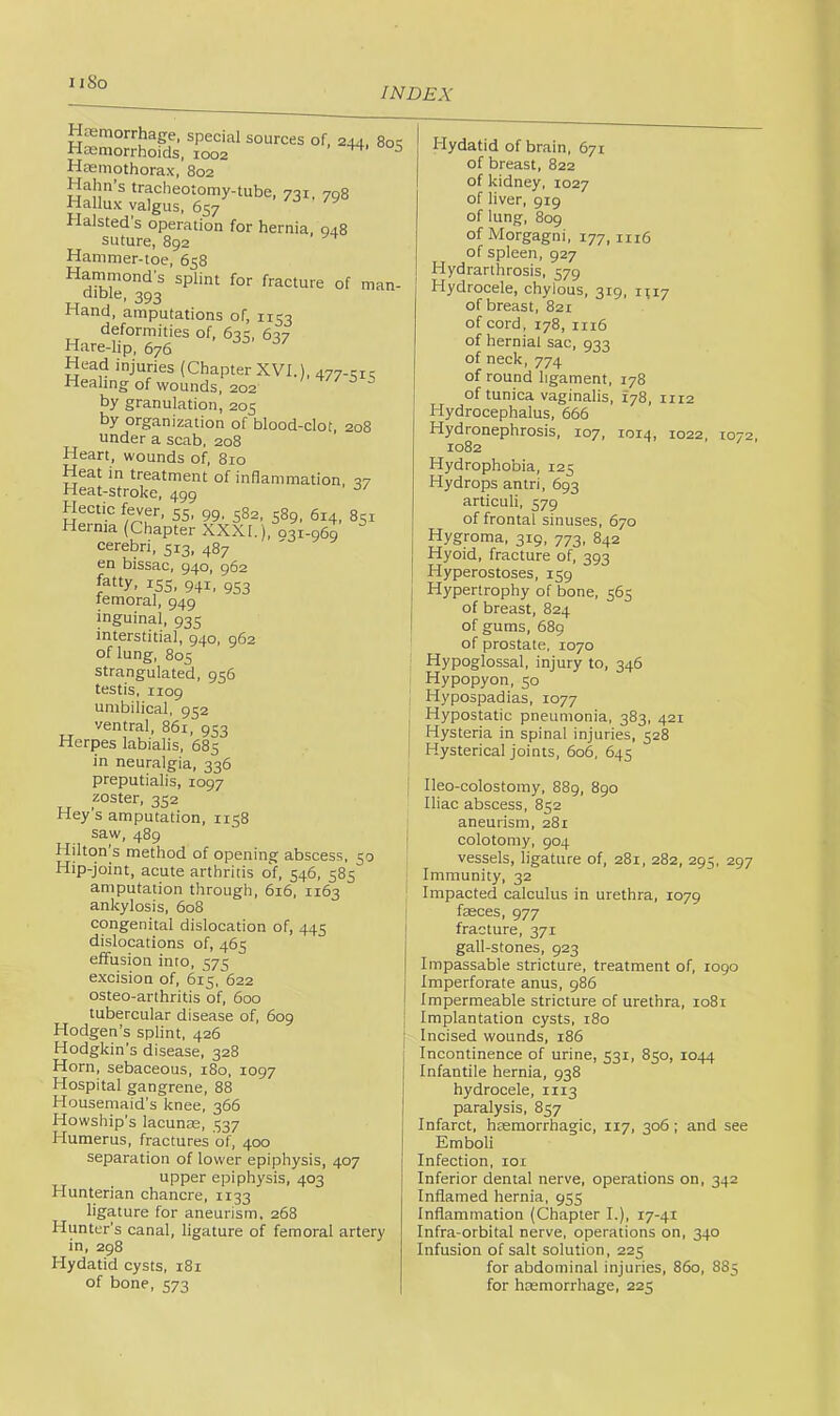 11 So INDEX Htemorrhage, special sources of, 244, 8oe Haemorrhoids, 1002 ^ ^ Hasmothorax, 802 Hahn s tracheotomy-tube, 731, 708 Hallux valgus, 657 Halsted s operation for hernia, 048 suture, 892 Hammer-toe, 658 Hammond's splint for fracture of man- aiDie, 393 Hand, amputations of, 1153 deformities of, 633, 637 Hare-lip, 676 Head injuries (Chapter XVI.), 477-31; Healing of wounds, 202 ' ^ s by granulation, 205 by organization of blood-clot, 208 under a scab, 208 Heart, wounds of, 810 Heat in treatment of inflammation, 37 Heat-stroke, 499 Hectic fever, 55, 99, 582, 589, 614, 851 Hernia (Chapter XXXI.), 031-969 cerebri, 513, 487 en bissac, 940, 962 fatty. 15s. 941. 953 temoral, 949 inguinal, 935 interstitial, 940, 962 of lung, 805 strangulated, 956 testis, 1109 umbilical, 932 ventral, 861, 953 Herpes labialis, 685 in neuralgia, 336 preputialis, 1097 zoster, 352 Hey's amputation, 1158 saw, 489 j Hilton’s method of opening abscess, 50 1 Hip-joint, acute arthritis of, 546, 585 | amputation through, 616, 1163 ' ankylosis, 608 congenital dislocation of, 445 dislocations of, 465 effusion into, 575 excision of, 615, 622 osteo-arthritis of, 600 tubercular disease of, 609 Hodgen’s splint, 426 Hodgkin's disease, 328 Horn, sebaceous, iSo, 1097 Hospital gangrene, 88 Housemaid’s knee, 366 Howship’s lacunae, 337 Humerus, fractures of, 400 separation of lower epiphysis, 407 upper epiphysis, 403 Hunterian chancre, 1133 ligature for aneurism. 268 Hunter’s canal, ligature of femoral artery in, 298 Hydatid cysts, 181 of bone, 373 Hydatid of brain, 671 of breast, 822 of kidney, 1027 of liver, 919 of lung, 809 of Morgagni, 177, in6 of spleen, 927 Hydrarthrosis, 379 Hydrocele, chylous, 319, H17 of breast, 821 of cord, 178, 1116 of hernial sac, 933 of neck, 774 of round ligament, 178 of tunica vaginalis, 178, 1112 Hydrocephalus, 666 Hydronephrosis, 107, 1014, 1022, 1072, 1082 Hydrophobia, 123 Hydrops antri, 693 articuli, 379 of frontal sinuses, 670 Hygroma, 319, 773, 842 Hyoid, fracture of, 393 Hyperostoses, 139 Hypertrophy of bone, 363 of breast, 824 of gums, 689 of prostate, 1070 Hypoglossal, injury to, 346 Hypopyon, 30 Hypospadias, 1077 Hypostatic pneumonia, 383, 421 Hysteria in spinal injuries, 328 Hysterical joints, 606, 643 Ileo-colostomy, 889, 8go Iliac abscess, 832 aneurism, 281 colotomy, 904 vessels, ligature of, 281, 282, 293, 297 Immunity, 32 Impacted calculus in urethra, 1079 fasces, 977 fracture, 371 gall-stones, 923 Impassable stricture, treatment of, 1090 Imperforate anus, 986 Impermeable stricture of urethra, 1081 Implantation cysts, 180 Incised wounds, 186 Incontinence of urine, 331, 850, 1044 Infantile hernia, 938 hydrocele, 1113 paralysis, 837 Infarct, haemorrhagic, 117, 306; and see Emboli Infection, lor Inferior dental nerve, operations on, 342 Inflamed hernia, 933 Inflammation (Chapter I.), r7-4i Infra-orbital nerve, operations on, 340 Infusion of salt solution, 223 for abdominal injuries, 860, 883 for hasmorrhage, 223