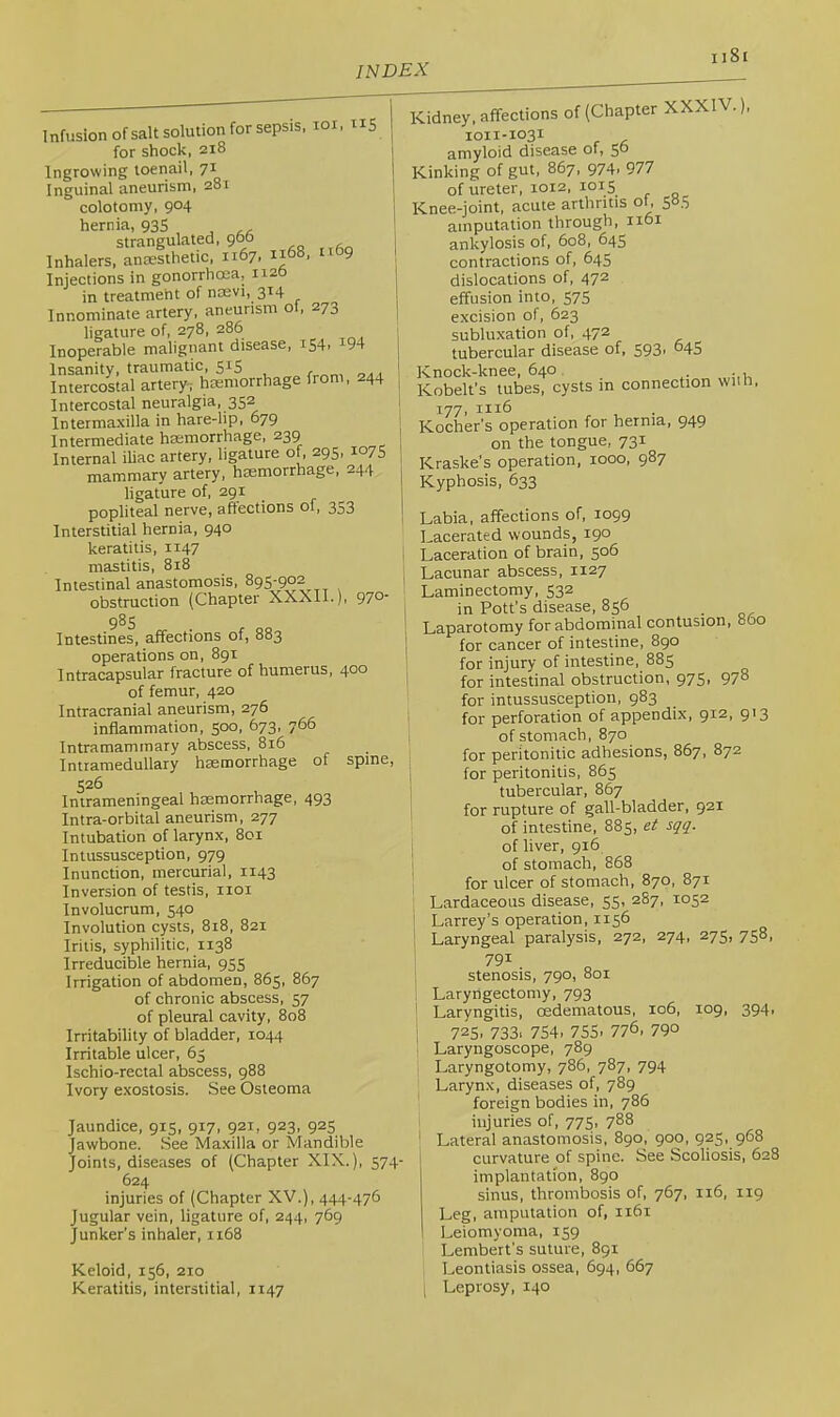 Infusion ofsalt solution for sepsis, loi, nS for shock, 218 Ingrowing toenail, 71 Inguinal aneurism, 281 , colotomy, 904 I hernia, 93S , ^ strangulated, 900 : Inhalers, anaesthetic, 1167. 1168, 1169 Injections in gonorrhoea, 1120 1 in treatment of nosvi, 314 ! Innominate artery, aneurism o , 273 ligature of, 278, 286 , Inoperable malignant disease, 154. ^94 I Insanity, traumatic, 515 r r,a , Intercostal artery-; haemorrhage from, 244 j Intercostal neuralgia, 352 , Intermaxilla in hare-lip, 679 Intermediate haemorrhage, 239 j Internal iliac artery, ligature of, 295, 107S mammary artery, haemorrhage, 244 ligature of, 291 popliteal nerve, affections of, 353 Interstitial hernia, 940 keratitis, 1147 mastitis, 818 Intestinal anastomosis, 895-902 obstruction (Chapter XXXII.), 97°' 985 Intestines, affections of, 883 operations on, 891 Intracapsular fracture of humerus, 400 of femur, 420 Intracranial aneurism, 276 inflammation, 500, 673, 766 Intramaminary abscess, 816 Intramedullary haemorrhage of spine, 526 Intrameningeal haemorrhage, 493 Intra-orbital aneurism, 277 Intubation of larynx, 801 Intussusception, 979 Inunction, mercurial, 1143 Inversion of testis, iioi Involucrum, 540 Involution cysts, 818, 821 Iritis, syphilitic, 1138 Irreducible hernia, 955 Irrigation of abdomen, 865, 867 of chronic abscess, 57 of pleural cavity, 808 Irritability of bladder, 1044 Irritable ulcer, 63 Ischio-rectal abscess, 988 Ivory exostosis. See Osteoma Jaundice, 915, 917, 921, 923, 925 Jawbone. See Maxilla or Mandible Joints, diseases of (Chapter XIX.), 574- 624 injuries of (Chapter XV.), 444-476 Jugular vein, ligature of, 244, 769 Junker’s inhaler, 1168 Keloid, 156, 210 Keratitis, interstitial, 1147 Kidney, affections of (Chapter XXXIV.), 1011-1031 amyloid disease of, 5^ Kinking of gut, 867, 974. 977 of ureter, 1012, 1015 Knee-joint, acute arthritis ol, 505 amputation through, 1161 ankylosis of, 608, 645 contractions of, 645 dislocations of, 47^ effusion into, 575 excision of, 623 subluxation of, 472 tubercular disease of, 593. “45 Knock-knee, 640 . Kobelt's tubes, cysts in connection wiih, 177, 1116 Kocher’s operation for hernia, 949 on the tongue, 731 Kraske’s operation, 1000, 987 Kyphosis, 633 Labia, affections of, 1099 Lacerated wounds, 190 Laceration of brain, 506 Lacunar abscess, 1127 Laminectomy, 532 in Pott’s disease, 856 Laparotomy for abdominal contusion, 860 for cancer of intestine, 890 for injury of intestine, 885 for intestinal obstruction, 975, 97° for intussusception, 983 ' for perforation of appendix, 912, 913 of stomach, 870 for peritonitic adhesions, 867, 872 ; for peritonitis, 865 tubercular, 867 . for rupture of gall-bladder, 921 of intestine, 885, et sqq. I of liver, 916 I of stomach, 868 ; for ulcer of stomach, 870, 871 j Lardaceous disease, 55, 287, 1052 \ Larrey’s operation, 1156 ' Laryngeal paralysis, 272, 274, 275, 758, 791 stenosis, 790, 801 Laryngectomy, 793 Laryngitis, oedematous, 106, 109, 394, i 725. 733. 754. 755. 776, 790 . Laryngoscope, 789 Laryngotomy, 786, 787, 794 ! Larynx, diseases of, 789 foreign bodies in, 786 1 injuries of, 775, 788 I Lateral anastomosis, 890, 900, 925, 968 i curvature of spine. See Scoliosis, 628 implantation, 890 sinus, thrombosis of, 767, 116, 119 Leg, amputation of, 1161 Leiomyoma, 159 Lembert’s suture, 891 Leontiasis ossea, 694, 667 Leprosy, 140