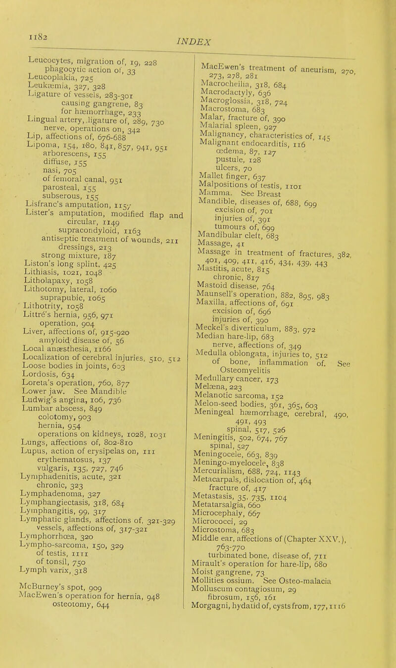 INDEX Leucocytes, migration of, ig, 228 phagocytic action oi, 33 Leucoplakia, 725 Leulcremia, 327, 328 Ligature of vessels, 283-301 causing gangrene, 83 for hEemorrhage, 233 tery, .ligature of, 28g, 730 nerve, operations on, 342 Lip, affections of, 676-688 Lipoma. 154, 1-80, 841,857, 941, 951 arborescens, 155 diffuse, J5S nasi, 705 of femoral canal, 951 parosteal, 155 subserous, 155 Lisfranc's amputation, 115-/ Lister’s amputation, modified flap and circular, 1149 supracondyloid, 1163 antiseptic treatment of wounds, 211 dressings, 213 strong mixture, 187 Liston’s long splint. 425 Lithiasis, 1021, 1048 Litholapaxy, 1058 Lithotomy, lateral, 1060 suprapubic, 1065 Lithotrity, 1058 Littrd’s hernia, 956, 971 operation, 904 Liver, affections of, 915-920 amyloit^ disease of, 56 Local anaesthesia, 1166 Localization of cerebral injuries, 510, 512 Loose bodies in joints, 603 Lordosis, 634 Loreta’s operation, 760, 877 Lower jaw. See Mandible Ludwig’s angina, 106, 736 Lumbar abscess, 849 colotomy, 903 hernia, 954 operations on kidneys, 1028, 1031 Lungs, affections of, 802-810 Lupus, action of erysipelas on, in erythematosus, 137 vulgaris, 135, 727, 746 Lymphadenitis, acute, 321 chronic, 323 Lymphadenoma, 327 Lymphangiectasis, 318, 684 Lymphangitis, 99, 317 Lymphatic glands, affections of, 321-329 vessels, affections of, 317-321 Lyraphorrhoea, 320 Lympho-sarcoma, 150, 329 of testis, iiTi of tonsil, 750 Lymph varix, 318 McBurney’s spot, 909 MacEwen’s operation for hernia, 948 osteotomy, 644 270 MacEwen s treatment of aneurism 273i 278, 281 Macrocheilia, 318, 684 Macrodactyly, 636 Macroglossia, 318, 724 Macrostoma, 683 Malar, fracture of, 390 Malarial spleen, 927 Malignancy, characteristics of, 145 Malignant endocarditis, 116 oedema, 87, 127 pustule, 128 ulcers, 70 Mallet finger, 637 Malpositions of testis, iroi Mamma. See Breast Mandible, diseases of. 688, 699 excision of, 701 injuries of, 391 tumours of, 699 Mandibular cleft, 683 Massage, 41 Massage in treatment of fractures 382 401, 4°9’ 411. 416, 434. 439. 443 Mastitis, acute, 815 chronic, 817 Mastoid disease, 764 Maunsell’s operation, 882, 895, 982 Maxilla, affections of, 691 excision of, 696 injuries of, 390 Meckel's diverticulum, 883, 972 Median hare-lip, 683 nerve, affections of, 349 Medulla oblongata, injuries to, 512 of bone, inflammation of. Osteomyelitis Medullary cancer, 173 Melmna, 223 Melanotic sarcoma, 152 Melon-seed bodies, 361, 365, 603 Meningeal hasmorrhage, cerebral, 491. 493 See 490. spinal, 517, 526 Meningitis, 502, 674, 767 spinal, 527 Meningocele, 663, 839 Meningo-myelocele, 838 Mercurialism, 688, 724, 1143 Metacarpals. dislocation of, 464 fracture of, 417 Metastasis. 35, 735, 1104 Metatarsalgia, 660 Microcephaly, 667 Micrococci, 29 Microstoma, 683 Middle ear, affections of (Chapter XXV.), 763-770 turbinated bone, disease of, 711 Mirault’.s operation for hare-lip, 680 Moist gangrene, 73 Mollities ossium. See Osteo-malacia Molluscum contagiosum, 29 fibrosum, 156, 161 Morgagni, hydatid of, cysts from, 177, n i6