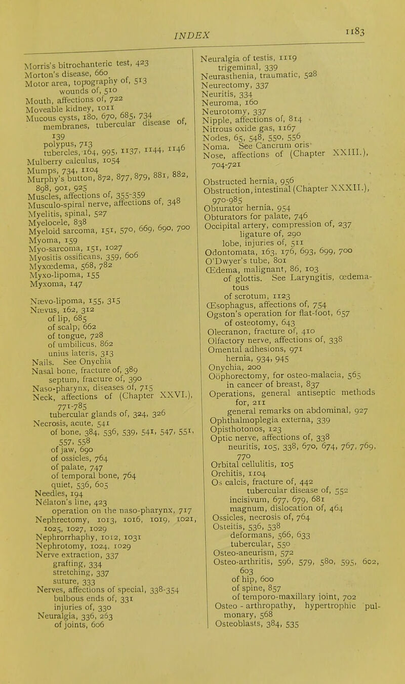 Morris’s bitrochanteric test, 423 Morton's disease, 660 Motor area, topograpny 01, 513 wounds of, 5^0 Mouth, affections of, 722 Moveable kidney, loii Mucous cysts, 180, 670, 685. 734 membranes, tubercular disease ot, 139 poiypus, 713 tubercles, 164, 99S1 it37> it44i 4 Mulberry calculus, 1054 Mumps, 734, 1104 -j, MurpVs button, 872, 877, 879, 881, 882, 898, 901, 925 Muscles, affections of, 355-359 Musculo-spiral nerve, affections of, 34° Myelitis, spinal, 527 Myelocele, 838 Myeloid sarcoma, 151, 57°. 669, 690, 700 Myoma, 159 Myo-sarcoma, 151, 1027 Myositis ossificans, 359, 606 Myxoedema, 568, 782 Myxo-lipoma, 155 Myxoma, 147 Nsevo-lipoma, 155, 315 Nsevus, 162, 312 of lip, 683 of scalp, 662 of tongue, 728 of umbilicus, 862 unius lateris, 313 Nails. See Onychia Nasal bone, fracture of, 389 septum, fracture of, 390 Naso-pharynx, diseases of, 715 Neck, affections of (Chapter XXVI.) 77^-785 , , , tubercular glands of, 324, 320 Necrosis, acute, 541 of bone, 384, 536, S39. 54i. 547. 55i. 557. 558 of jaw, 690 of ossicles, 764 of palate, 747 of temporal tione, 764 quiet, 536, 605 Needles, 194 Ndaton’s line, 423 operation on the naso-pharynx, 717 Nephrectomy, 1013, 1016, 1019, 1021 1025, 1027, 1029 Nephrorrhaphy, 1012, 1031 Nephrotomy, 1024, 1029 Nerve extraction, 337 grafting, 334 stretching, 337 suture, 333 Nerves, affections of special, 338-354 bulbous ends of, 331 injuries of, 330 Neuralgia, 336, 263 of joints, 606 Neuralgia of testis, iitg trigeminal, 339 Neurasthenia, traumatic, 528 Neurectomy, 337 Neuritis, 334 Neuroma, 160 Neurotomy, 337 Nipple, affections of, 814 Nitrous oxide gas, 1167 Nodes, 65, 548, 550. 556 Noma. See Cancrum oris- Nose, affections of (Chapter XXlll.), 704-721 Obstructed hernia, 956 ,, v v i t \ Obstruction, intestinal (Chapter XXXll.), 970-985 Obturator hernia. 954 Obturators for palate, 746 Occipital artery, compression of, 237 ligature of, 290 lobe, injuries of, 511 Odontomata, 163, 176, 693, 699, 700 O’Dwyer’s tube, 801 CEdema, malignant, 86, 103 of glottis. See Laryngitis, oedema- tous of scrotum, 1123 OEsophagus, affections of, 754 Ogston's operation for flat-foot, 657 of osteotomy, 643 Olecranon, fracture of, 410 Olfactory nerve, affections of, 338 Omental adhesions, 971 hernia, 934, 945 Onychia, 200 Oophorectomy, for osteo-malacia, 565 in cancer of breast, 837 Operations, general antiseptic methods for, 211 general remarks on abdominal, 927 Ophthalmoplegia externa, 339 Opisthotonos, 123 Optic nerve, affections of, 338 neuritis, 105, 338, 670, 674, 767, 769, 770 Orbital cellulitis, 105 Orchitis, 1104 Os calcis, fracture of, 442 tubercular disease of, 552 incisivum, 677, 679, 681 magnum, dislocation of, 464 Ossicles, necrosis of, 764 Osteitis, 536, 538 deformans, 566, 633 tubercular, 550 Osteo-aneurism, 572 Osteo-arthritis, 596, 579, 580, 595, 602, 603 of hip, 600 of spine, 857 of temporo-maxillary joint, 702 Osteo - arthropathy, hypertrophic pul- monary, 568 Osteoblasts, 384, 535