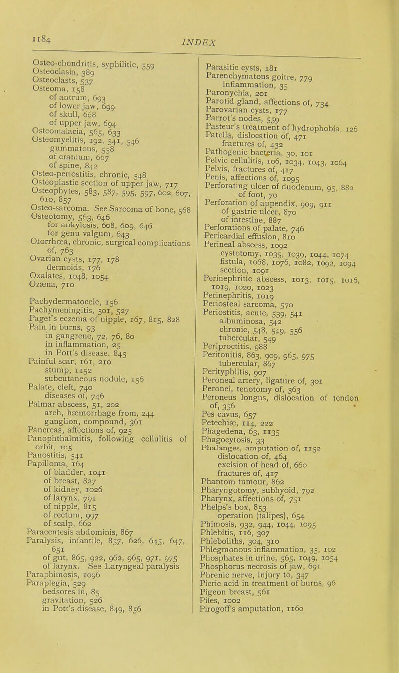 Osteo-cliondritis. syphilitic, 559 Osteoclasia, 389 Osteoclasts, 537 Osteoma, 158 of antrum, 693 of lower jaw, 699 of skull, 668 of upper jaw, 694 Osteomalacia, 565, 633 Osteomyelitis, 192, 541, 546 gummatous, 558 of cranium, 667 of spine, 842 Osteo-periostitis, chronic, 548 Osteoplastic section of upper jaw, 717 Osteophytes, 583, 587, 595, 597, 602, 607, 610, 857 Osteo-sarcoma. See Sarcoma of bone, 568 Osteotomy, 563, 646 for ankylosis, 608, 609, 646 for genu valgum, 643 Otorrhcea, chronic, surgical complications of, 763 Ovarian cysts, 177, 178 dermoids, 176 Oxalates, 1048, 1054 Ozaena, 710 Pachydermatocele, 156 Pachymeningitis, 501, 527 Paget’s eczema of nipple, 167, 815, 828 Pain in burns, 93 in gangrene, 72, 76, 80 in inflammation, 25 in Pott's disease. 845 Painful scar, 161, 210 stump, 1152 subcutaneous nodule, 156 Palate, cleft, 740 diseases of, 746 Palmar abscess, 31, 202 arch, haemorrhage from, 244 ganglion, compound, 361 Pancreas, affections of, 925 Panophthalmitis, following cellulitis of orbit, 105 Panostitis, 541 Papilloma, 164 of bladder, 1041 of breast, 827 of kidney, 1026 of larynx, 791 of nipple, 815 of rectum, 997 of scalp, 662 Paracentesis abdominis, 867 Paralysis, infantile, 857, 626, 645, 647, 651 of gut, 863, 922, 962, 963, 971, 973 of larynx. See Laryngeal paralysis Paraphimosis, 1096 Paraplegia, 329 bedsores in, 83 gravitation, 326 in Pott’s disease, 849, 836 Parasitic cysts, 181 Parenchymatous goitre, 779 inflammation, 33 Paronychia, 201 Parotid gland, affections of, 734 Parovarian cysts, 177 Parrot’s nodes, 559 Pasteur’s treatment of hydrophobia, 126 Patella, dislocation of, 471 fractures of, 432 Pathogenic bacteria, 30, 101 Pelvic cellulitis, 106, 1034, 1043, 1064 Pelvis, fractures of, 417 Penis, affections of, 1093 Perforating ulcer of duodenum, 93, 882 of foot, 70 Perforation of appendix, 909, 911 of gastric ulcer, 870 of intestine, 887 Perforations of palate, 746 Pericardial effusion, 810 Perineal abscess, 1092 cystotomy, 1033, 1039, 1044, 1074 fistula, 1068, 1076, 1082, 1092, 1094 section, 1091 Perinephritic abscess, 1013, 1013, 1016, 1019, 1020, 1023 Perinephritis, 1019 Periosteal sarcoma, 370 Periostitis, acute, 339, 341 albuminosa, 342 chronic, 348, 349, 336 tubercular, 349 Periproctitis, 988 Peritonitis, 863, 909, 963, 973 tubercular, 867 Perityphlitis, 907 Peroneal artery, ligature of, 301 Peronei, tenotomy of, 363 Peroneus longus, dislocation of tendon of, 356 Pes cavus, 637 Petechise, 114, 222 Phagedena, 63, 1133 Phagocytosis, 33 Phalanges, amputation of, 1132 dislocation of, 464 excision of head of, 660 fractures of, 417 Phantom tumour, 862 Pharyngotomy, subhyoid, 792 Pharynx, affections of, 731 Phelps’s box, 833 operation (talipes), 634 Phimosis, 932, 944, 1044, 1093 Phlebitis, 116, 307 Phleboliths, 304, 310 Phlegmonous inflammation, 33, 102 Phosphates in urine, 363, 1049, 1034 Phosphorus necrosis of jaw, 691 Phrenic nerve, injury to, 347 Picric acid in treatment of burns, 96 Pigeon breast, 361 Piles, 1002 Pirogoffs amputation, 1160