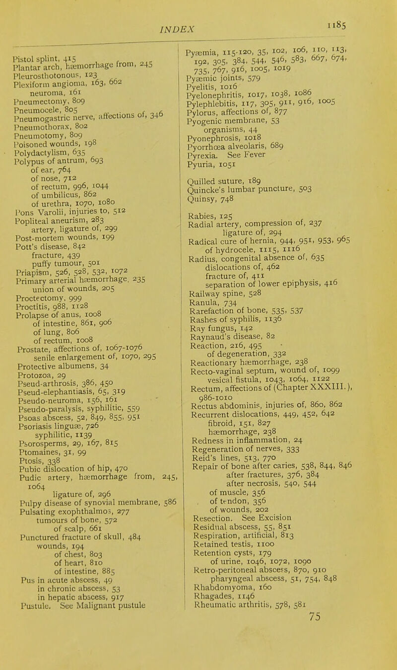 Pistol splint, 415 Plantar arch, hEcmorrhagc from, -45 Pleurosthotonous, 123 Plexiform angioma, 163, 662 neuroma, i6r Pneumectoniy, 809 Pneumocele, 805 r o .a Pneumogastric nerve, aflections of, 34° Pneumothorax, 802 Pneumotomy, 809 Poisoned wounds, 198 Polydactylism, 635 Polypus of antrum, 693 of ear, 764 of nose, 712 of rectum, 996, 1044 of umbilicus, 862 of urethra, 1070, 1080 Pons Varolii, injuries to, 512 Popliteal aneurism, 283 artery, ligature of, 299 Post-mortem wounds, 199 Pott’s disease, 842 fracture, 439 puffy tumour, 301 Priapism, 526, 528, 532, 1072 Primary arterial haemorrhage. 235 union of wounds, 205 Proctectomy, 999 Proctitis, 988, 1128 Prolapse of anus, 1008 of intestine, 861, 906 of lung, 806 of rectum, 1008 Prostate, affections of, 1067-1076 senile enlargement of, 1070, 295 Protective albumens, 34 Protozoa, 29 Pseud-arthrosis, 386, 450 Pseud-elephantiasis, 65, 319 Pseudo-neuroma, 156, 161 Pseudo-paralysis, syphilitic, 559 Psoas abscess, 52, 849, 853, 931 Psoriasis linguae, 726 syphilitic, 1139 Psorosperms, 29, 167, 815 Ptomaines, 31, 99 Ptosis, 338 Pubic dislocation of hip, 470 Pudic artery, haemorrhage from, 243, 1064 ligature of, 296 Pulpy disease of synovial membrane, 386 Pulsating exophthalmos, 277 tumours of bone, 572 of scalp, 661 Punctured fracture of skull, 484 wounds, 194 of chest, 803 of heart, 810 of intestine, 883 Pus in acute abscess, 49 in chronic abscess, 33 in hepatic abscess, 917 Pustule. See Malignant pustule Pyaemia, 113-120, 35, 102, 110, 113. 192, 303, 384. 544> 546, 5^3' ^^7. 674- 735, 767, 916, 1005, 1019 Pyaemic joints, 379 Pyelitis, 1016 Pyelonephritis, 1017, 1038, io»b Pylephlebitis, 117, 3°S. 9^6, 1005 Pylorus, affections of, 877 Pyogenic membrane, 33 organisms, 44 Pyonephrosis, 1018 Pyorrhoea alveolaris, 689 Pyrexia. See Fever Pyuria, 1031 Quilled suture, 189 Quincke’s lumbar puncture, 303 Quinsy, 748 Rabies, 125 Radial artery, compression of, 237 ligature of, 294 Radical cure of hernia, 944, 951, 953> 9^5 of hydrocele, XI13, Radius, congenital absence of, 635 dislocations of, 462 fracture of, 411 , separation of lower epiphysis, 416 Railway spine, 528 Ranula, 734 Rarefaction of bone, 333, 337 Rashes of syphilis, 1136 Ray fungus, 142 Raynaud’s disease, 82 Reaction, 216, 49S of degeneration, 332 Reactionary haemorrhage, 238 Recto-vaginal septum, wound of, 1099 vesical fistula, 1043, 1064, 1122 Rectum, affections of (Chapter XXXIII.), 986-1010 Rectus abdominis, injuries of, 860, 862 Recurrent dislocations, 449, 432, 642 fibroid, 151, 827 haemorrhage, 238 Redness in inflammation, 24 Regeneration of nerves, 333 Reid’s lines, 513, 770 Repair of bone after caries, 538, 844, 846 after fractures, 376, 384 after necrosis, 540, 344 of muscle, 336 of tendon, 336 of wounds, 202 Resection. See Excision Residual abscess, 55, 831 Respiration, artificial, 813 Retained testis, 1100 Retention cysts, 179 of urine, 1046, 1072, 1090 Retro-peritoneal abscess, 870, 910 pharyngeal abscess, 31, 734, 848 Rhabdomyoma, 160 Rhagades, 1146 ! Rheumatic arthritis. 578, 381 75