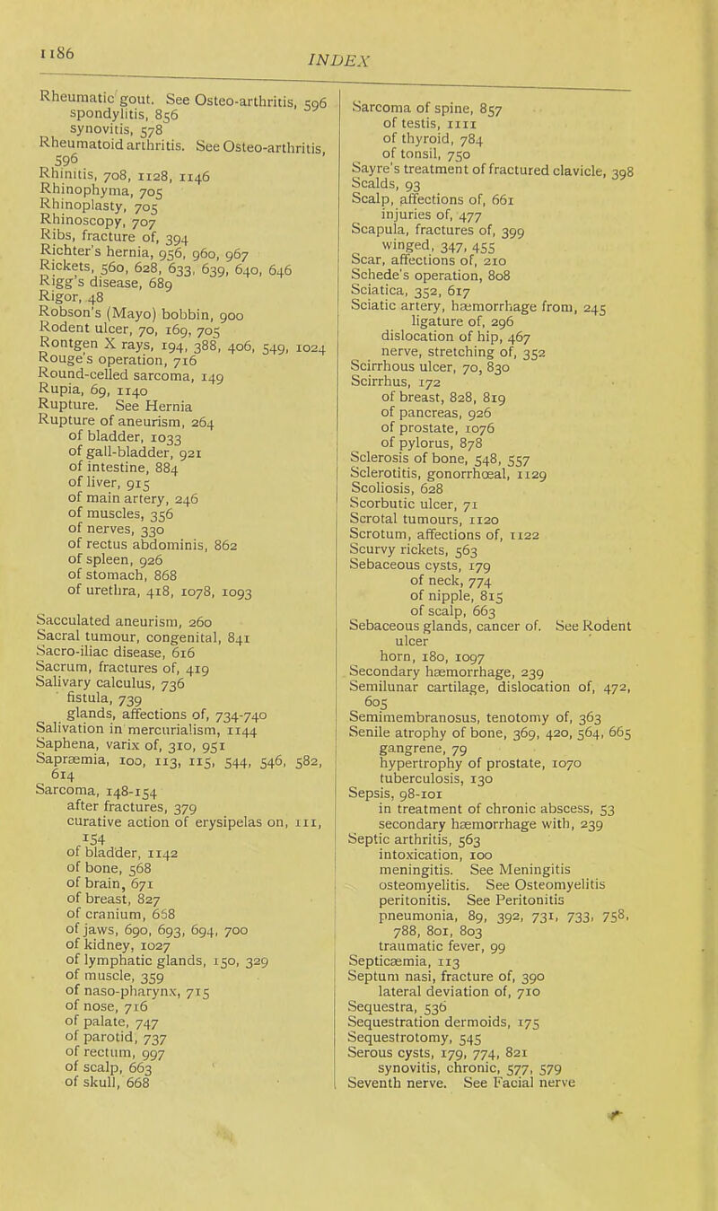 INDEX Rheumatic gout. See Osteo-arthritis, 506 spondylitis, 856 synovitis, 578 Rheu matoid arthritis. See Osteo-arthritis 596 Rhinitis, 708, 1128, 1146 Rhinophyma, 705 Rhinoplasty, 705 Rhinoscopy, 707 Ribs, fracture of, 394 Richter’s hernia, 956, 960, 967 Rickets, 560, 628, 633, 639, 640, 646 Rigg’s disease, 689 Rigor, 48 Robson’s (Mayo) bobbin, 900 Rodent ulcer, 70, 169, 705 Rontgen X rays, 194, 388, 406, 549, 1024 Rouge’s operation, 716 Round-celled sarcoma, 149 Rupia, 69, 1140 Rupture. See Hernia Rupture of aneurism, 264 of bladder, 1033 of gall-bladder, 921 of intestine, 884 of liver, 915 of main artery, 246 of muscles, 356 of nerves, 330 of rectus abdominis, 862 of spleen, 926 of stomach, 868 of urethra, 418, 1078, 1093 Sacculated aneurism, 260 Sacral tumour, congenital, 841 Sacro-iliac disease, 616 Sacrum, fractures of, 419 Salivary calculus, 736 fistula, 739 glands, affections of, 734-740 Salivation in mercurialism, 1144 Saphena, varix of, 310, 951 Saprffimia, 100, 113, 115, 544, 546. 582, 614 Sarcoma, 148-154 after fractures, 379 curative action of erysipelas on, iir, /54 of bladder, 1142 of bone, 568 of brain, 671 of breast, 827 of cranium, 668 of jaws, 690, 693, 694, 700 of kidney, 1027 of lymphatic elands, 150, 329 of muscle, 359 of naso-pharynx, 715 of nose, 716 of palate, 747 of parotid, 737 of rectum, 997 of scalp, 663 of skull, 668 Sarcoma of spine, 857 of testis, iiii of thyroid, 784 of tonsil, 750 Sayre's treatment of fraetured clavicle, 308 Scalds, 93 Scalp, affections of, 661 injuries of, 477 Scapula, fractures of, 399 winged, 347, 455 Scar, affections of, 210 Schede’s operation, 808 Sciatica, 352, 617 Sciatic artery, hasmorrhage from, 245 ligature of, 296 dislocation of hip, 467 nerve, stretching of, 352 Scirrhous ulcer, 70, 830 Scirrhus, 172 of breast, 828, 819 of pancreas, 926 of prostate, 1076 of pylorus, 878 Sclerosis of bone, 548, 557 Sclerotitis, gonorrhoeal, 1129 Scoliosis, 628 Scorbutic ulcer, 71 Scrotal tumours, 1120 Scrotum, affections of, 1122 Scurvy rickets, 563 Sebaceous cysts, 179 of neck, 774 of nipple, 815 of scalp, 663 Sebaceous glands, cancer of. See Rodent ulcer horn, 180, 1097 Secondary hasmorrhage, 239 Semilunar cartilage, dislocation of, 472, 605 Semimembranosus, tenotomy of, 363 Senile atrophy of bone, 369, 420, 564, 665 gangrene, 79 hypertrophy of prostate, 1070 tuberculosis, 130 Sepsis, 98-101 in treatment of chronic abscess, 53 secondary haemorrhage with, 239 Septic arthritis, 563 intoxication, 100 meningitis. See Meningitis osteomyelitis. See Osteomyelitis peritonitis. See Peritonitis pneumonia, 89, 392, 731, 733, 758, 788, 801, 803 traumatic fever, 99 Septicaemia, 113 Septum nasi, fracture of, 390 lateral deviation of, 710 Sequestra, 536 Sequestration dermoids, 175 Sequestrotomy, 545 Serous cysts, 179, 774, 821 synovitis, chronic, 577, 579 Seventh nerve. See Facial nerve r-