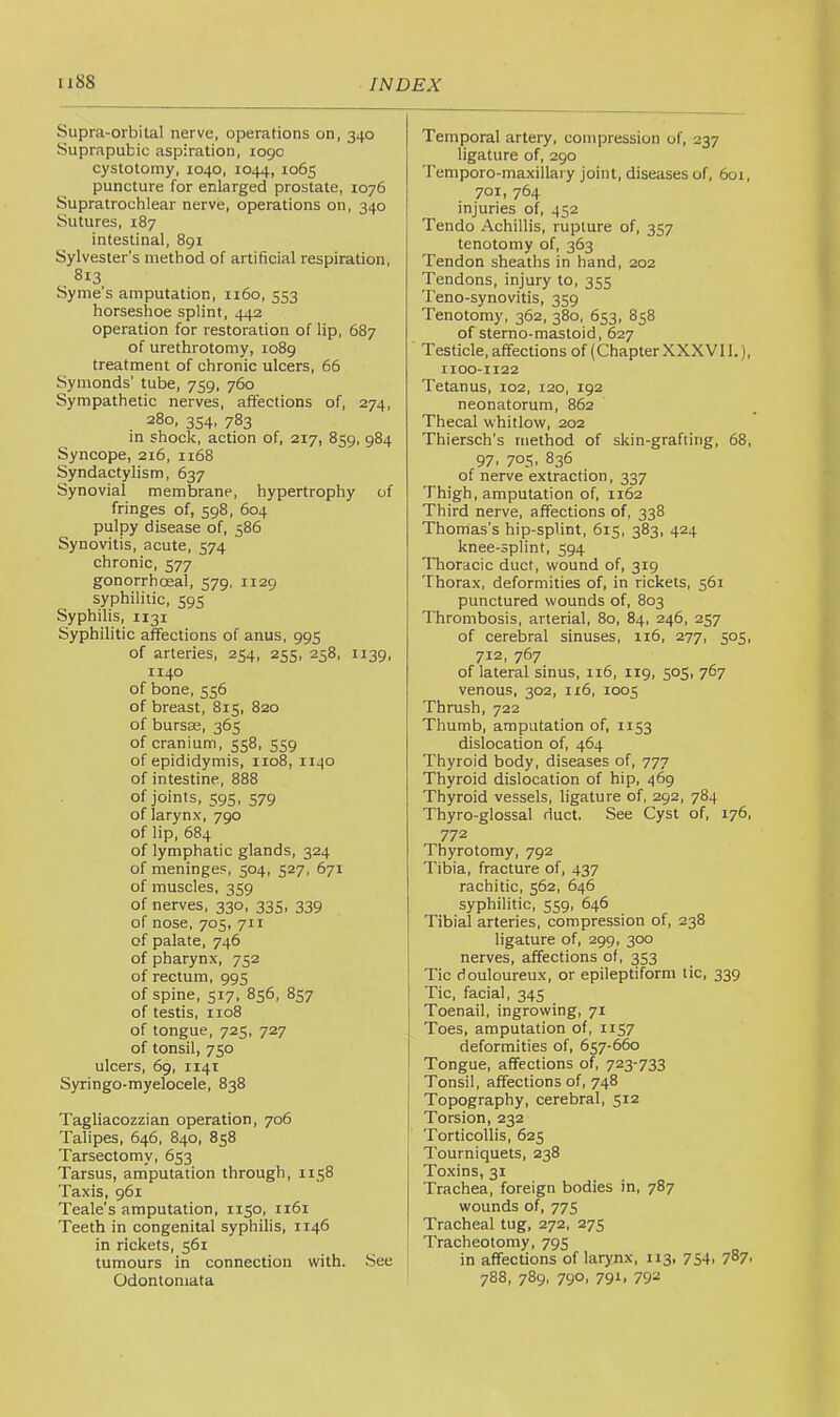 Supra-orbital nerve, operations on, 340 Suprapubic aspiration, 1090 cystotomy, 1040, 1044, 1065 puncture for enlarged prostate, 1076 Supratrochlear nerve, operations on, 340 Sutures, 187 intestinal, 891 Sylvester’s method of artificial respiration, 813 Syme's amputation, 1160, 553 horseshoe splint, 442 operation for restoration of lip, 687 of urethrotomy, 1089 treatment of chronic ulcers, 66 Synionds’ tube, 759, 760 Sympathetic nerves, affections of, 274, 280, 354, 783 in shock, action of, 217, 859, 984 Syncope, 216, 1168 Syndactylism, 637 Synovial membrane, hypertrophy of fringes of, 598, 604 pulpy disease of, 586 Synovitis, acute, 574 chronic, 577 gonorrhoeal, 579, 1129 syphilitic, 595 Syphilis, 1131 Syphilitic affections of anus, 995 of arteries, 254, 255, 258, 1139, 1140 of bone, 556 of breast, 815, 820 of bursee, 365 of cranium, 558, 559 of epididymis, 1108, 1140 of intestine, 888 of joints, 595, 579 of larynx, 790 of lip, 684 of lymphatic glands, 324 of meninges, 504, 527, 671 of muscles, 359 of nerves, 330, 335, 339 of nose, 705, 711 of palate, 746 of pharynx, 752 of rectum, 995 of spine, 517, 856, 857 of testis, 1108 of tongue, 725, 727 of tonsil, 750 ulcers, 69, 114T Syringo-myelocele, 838 Tagliacozzian operation, 706 Talipes, 646, 840, 858 Tarsectomy, 653 Tarsus, amputation through, 1158 Taxis, 961 Teale’s amputation, 1150, 1161 Teeth in congenital syphilis, 1146 in rickets, 561 tumours in connection with. See Odontomata Temporal artery, compression of, 237 ligature of, 290 Temporo-maxillary joint, diseases of, 6or, 701, 764 injuries of, 452 Tendo Achillis, rupture of, 357 tenotomy of, 363 Tendon sheaths in hand, 202 Tendons, injury to, 355 Teno-synovitis, 359 Tenotomy, 362, 380, 653, 858 of sterno-mastoid, 627 Testicle, affections of (Chapter XXXVll.), 1100-1122 Tetanus, 102, 120, 192 neonatorum, 862 Thecal whitlow, 202 Thiersch’s method of skin-grafting, 68, 97. 705. 836 of nerve extraction, 337 Thigh, amputation of, 1162 Third nerve, affections of, 338 Thomas’s hip-splint, 615, 383, 424 knee-splint, 594 Thoracic duct, wound of, 319 Thorax, deformities of, in rickets, 561 punctured wounds of, 803 Thrombosis, arterial, 80, 84, 246, 257 of cerebral sinuses, ii6, 277, 505, 712, 767 of lateral sinus, 116, 119, 505, 767 venous, 302, 116, 1005 Thrush, 722 Thumb, amputation of, 1153 dislocation of, 464 Thyroid body, diseases of, 777 Thyroid dislocation of hip, 469 Thyroid vessels, ligature of, 292, 784 Thyro-glossal duct. See Cyst of, 176, 772 Thyrotomy, 792 Tibia, fracture of, 437 rachitic, 562, 646 syphilitic, 559, 646 Tibial arteries, compression of, 238 ligature of, 299, 300 nerves, affections of, 353 Tic douloureux, or epileptiform tic, 339 Tic, facial, 345 Toenail, ingrowing, 71 Toes, amputation of, 1157 deformities of, 657-660 Tongue, affections of, 723-733 Tonsil, affections of, 748 Topography, cerebral, 512 Torsion, 232 Torticollis, 625 Tourniquets, 238 Toxins, 31 Trachea, foreign bodies in, 787 wounds of, 775 Tracheal tug, 272, 275 Tracheotomy, 795 in affections of larynx, 113, 754. 7^7- 788, 789, 790, 791, 792