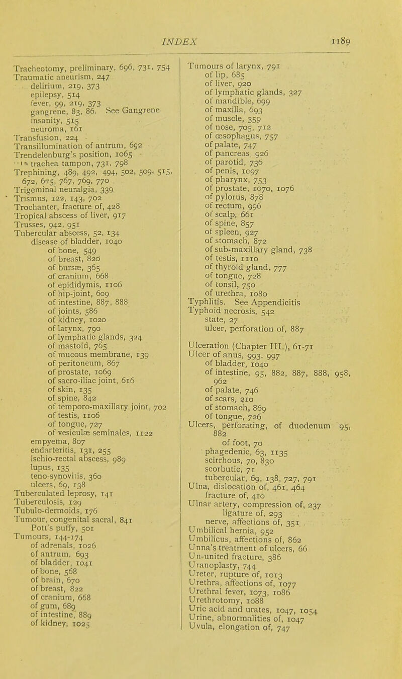 Tracheotomy, preliminary, 696, 731, 754 Traumatic aneurism, 247 delirium, 219. 373 epilepsy, 514 fever, 99, 219, 373 gangrene, 83, 86. .See Gangrene insanity, 515 neuroma, 161 Transfusion, 224 Transillumination of antnim, 692 Trendelenburg’s position, 1065 trachea tampon, 731, 798 Trephining, 489, 492, 494, 502, 509, 515, 672, 675, 767, 769, 770 Trigeminal neuralgia, 339 ■ Trismus, 122, 143, 702 Trochanter, fracture of, 428 Tropical abscess of liver, 917 Trusses, 942, 951 Tubercular abscess, 52, 134 disease of bladder, 1040 of bone, 549 of breast, 820 of bursae, 365 of cranium, 668 of epididymis, 1106 of hip-joint, 609 of intestine, 887, 888 of joints, 586 of kidney, 1020 of larynx, 790 of lymphatic glands, 324 of mastoid, 765 of mucous membrane, 139 of peritoneum, 867 of prostate, 1069 of sacro-iliac joint, 616 of skin, 13s of spine, 842 of temporo-maxillary joint, 702 of testis, 1106 of tongue, 727 of vesiculae seminale.s, 1122 empyema, 807 endarteritis, 131, 255 ischio-rectal abscess, 989 lupus, 13s teno-synovitis, 360 ulcers, 6q, 138 Tuberculated leprosy, 141 Tuberculosis, 129 Tubulo-dermoids, 176 Tumour, congenital sacral, 841 Pott’s puffy, 501 Tumours, 144-174 of adrenals, 1026 of antrum, 693 of bladder, 1041 of bone, 568 of brain, 670 of breast, 822 of cranium, 668 of gum, 689 of intestine,' 889 of kidney, 1025 Tumours of larynx, 791 of lip, 685 of liver, 920 of lymphatic glands, 327 of mandible, 699 of maxilla, 693 of muscle, 359 of nose, 705, 712 of cesophagus, 757 of palate, 747 of pancreas. 926 of parotid, 736 of penis, 1C97 of pharynx, 753 of prostate, 1070, 1076 of pylorus, 878 of rectum, 996 of scalp, 661 of spine, 857 ot spleen, 927 of stomach, 872 of sub-maxillary gland, 738 of testis, iiio of thyroid gland, 777 of tongue, 728 of tonsil, 750 of urethra, 1080 Typhlitis. See Appendicitis Typhoid necrosis, 542 state, 27 uicer, perforation of, 887 Ulceration (Chapter III.), 61-71 Ulcer of anus, 993, 997 of biadder, 1040 of intestine, 95, 882, 887, 888, 958, 962 of palate, 746 of scars, 210 of stomach, 869 of tongue, 726 Ulcers, perforating, of duodenum 95, 882 of foot, 70 phagedenic, 63, 1133 scirrhous, 70, 830 scorbutic, 71 tubercular, 69, 138, 727, 791 Ulna, dislocation of, 461, 464 fracture of, 410 Ulnar artery, compression of, 237 ligature of, 293 nerve, affections of, 351 Umbilical hernia, 952 Umbilicus, affections of, 862 Unna’s treatment of ulcers, 66 Un-united fracture, 386 Uranoplasty, 744 Ureter, rupture of, 1013 Urethra, affections of, 1077 Urethral fever, 1073, 1086 Urethrotomy, 1088 Uric acid and urates, 1047, 1054 Urine, abnormalities of, 1047 Uvula, elongation of, 747