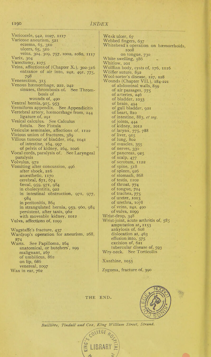 Varicocele, 942, 1027, 1117 Varicose aneurism, 521 eczema, 65, 310 ulcers, 65, 310 veins, 304, 309, 757, 1002, ro8o, TIT7 Varix, 304 Vasectomy, 1075 Veins, affections of (Chapter X.), 302-316 entrance of air into, 242, 491, 775, 798 Venesection, 315 Venous haemorrhage, 222, 242 sinuses, thrombosis of. See Throm- bosis of wounds of, 490 Ventral hernia, 915, 953 Vermiform appendix. See Appendicitis Vertebral artery, haemorrhage from, 244 ligature of, 291 Vesical calculus. See Calculus fistula. See Fistula Vesiculas seminales, affections of, 1122 Vicious union of fractures, 389 Villous tumour of bladder, 164, 1041 of intestine, 164, 997 of pelvis of kidney, 164, 1026 Vocal cords, paralysis of. See Laryngeal paralysis Volvulus, 972 Vomiting after concussion, 496 after shock, 216 anaesthetic, 1170 cerebral, 671, 674 faecal, 959, 971, 984 in cholecystitis, 922 in intestinal obstruction, 971, 977, 984 in peritonitis, 864 in strangulated hernia, 959, 960, 984 persistent, after taxis, 962 with moveable kidney, 1012 Vulva, affections of, 1099 Wagstaffe’s fracture, 437 Wardrop’s operation for aneurism, 268, 274 Warts. See Papilloma, 164 anatomical, or butchers’, 199 malignant, 167 of umbilicus, 862 on lip, 686 venereal, 1097 Wax in ear, 762 Weak ulcer, 67 Webbed fingers, 637 Whitehead's operation on hemorrhoids, 1008 on tongue, 730 White swelling, 586 Whitlow, 201 Wolffian body, cysts of, 176, 1116 Wolfler suture, 892 Wool-sorter’s disease, 127, 128 Wounds (Chapter VII.), 184-221 of abdominal walls, 859 of air passages, 775 of arteries, 246 of bladder, 1033 of brain, 494 of gall bladder, 921 of heart, 810 of intestine, 883, et seq. of joints, 444 of kidney, 1012 of larynx, 775, 788 of liver, 915 of lung, 802 of muscles, 355 of nerves, 330 of pancreas, 925 of scalp, 477 of scrotum, 1122 of .spine, 518 of spleen, 926 of stomach, 868 of testis, 1102 of throat, 774 of tongue, 724 of trachea, 775 of ureter, 1013 of urethra, 1078 of veins, 242, 490 of vulva, 1099 Wrist-drop, 348 Wrist-joint, acute arthritis of, 585 amputation at, 1153 ankylosis of, 608 dislocation at, 463 effusion into, 575 excision of, 621 tubercular disease of, 593 Wry-neck. See Torticollis Xanthine, 1055 Zygoma, fracture of, 390 o