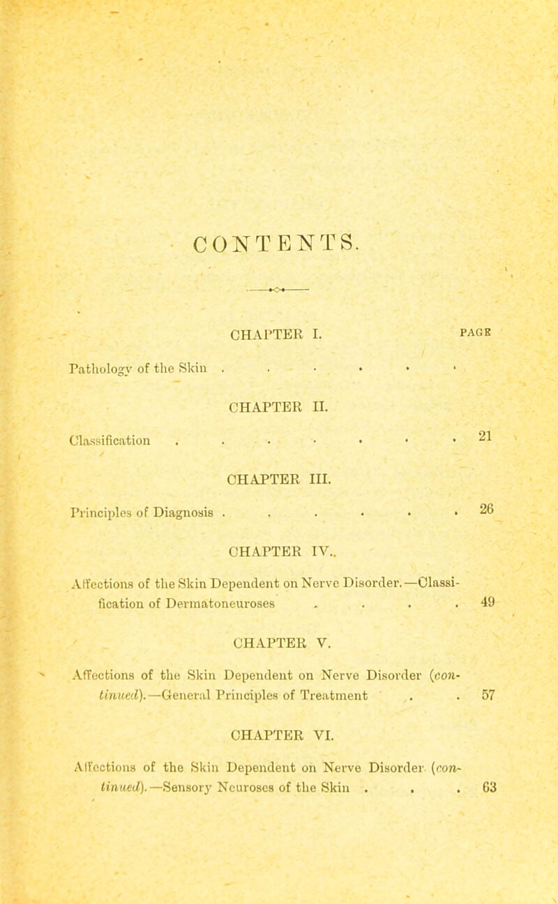 CONTENTS. CHAPTER I. pack Pathology of the Skin . . • • • ' Classification / CHAPTER II. 21 CHAPTER III. Principles of Diagnosis . . . • • .26 CHAPTER IV.. Affections of the Skin Dependent on Nerve Disorder.—Classi- fication of Dermatoneuroses . . . .49 CHAPTER V. .\ffections of the Skin Dependent on Nerve Disorder (cow- tinued).—General Principles of Treatment . .57 CHAPTER VI. Alfoctions of the Skin Dependent on Nerve Disorder (con- tinued).—Sensor}' Neuroses of the Skin . 63