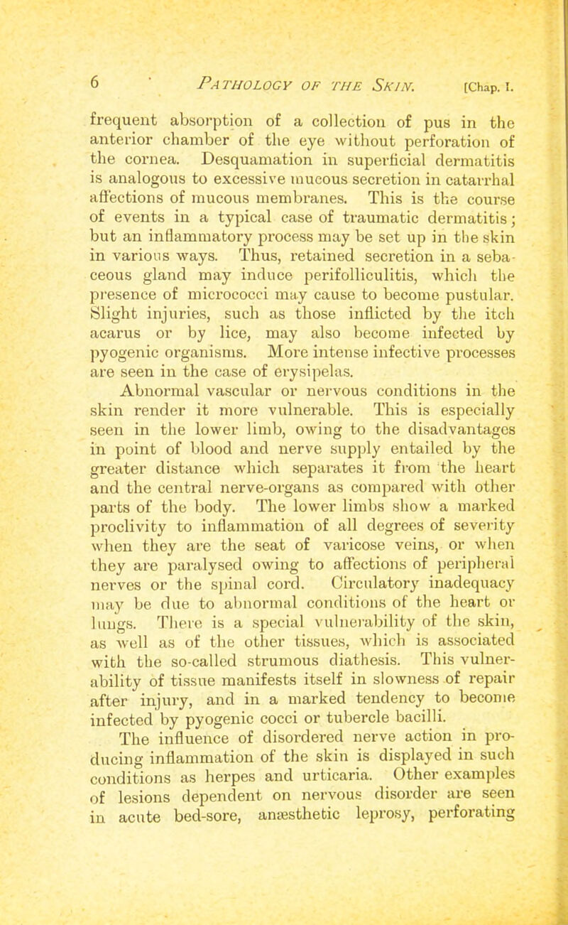 frequent absorption of a collection of pus in the anterior chamber of the eye without perforation of the cornea. Desquamation in superficial dermatitis is analogous to excessive mucous secretion in catan-hal affections of mucous membranes. This is the course of events in a typical case of traumatic dermatitis; but an inflammatory process may be set up in the skin in various ways. Thus, retained secretion in a seba- ceous gland may induce perifolliculitis, which the presence of mici’ococci may cause to become pustular. Slight injuries, such as those inflicted by the itch acarus or by lice, may also become infected by pyogenic organisms. More intense infective processes are seen in the case of erysipelas. Abnormal vascular or nervous conditions in the skin render it more vulnerable. This is especially seen in the lower limb, owing to the disadvantages in point of blood and nerve supidy entailed by the greater distance which separates it from the heart and the central nerve-organs as compared with other parts of the body. The lower limbs show a marked proclivity to inflammation of all degrees of severity when they are the seat of varicose veins, or when they are paralysed owing to aflfections of peripheral nerves or the spinal cord. Circulatory inadequacy may be due to abnormal conditions of the heart or liiiigs. There is a special vulnei-ability of the skin, as well as of the other tissues, which is associated with the so-called strumous diathesis. This vulner- ability of tissue manifests itself in slowness of repair after injury, and in a marked tendency to become infected by pyogenic cocci or tubercle bacilli. The influence of disordered nerve action in pro- ducing inflammation of the skin is displayed in such conditions as herpes and urticaria. Other examples of lesions dependent on nervous disorder are seen in acute bed-sore, antesthebic leprosy, perforating