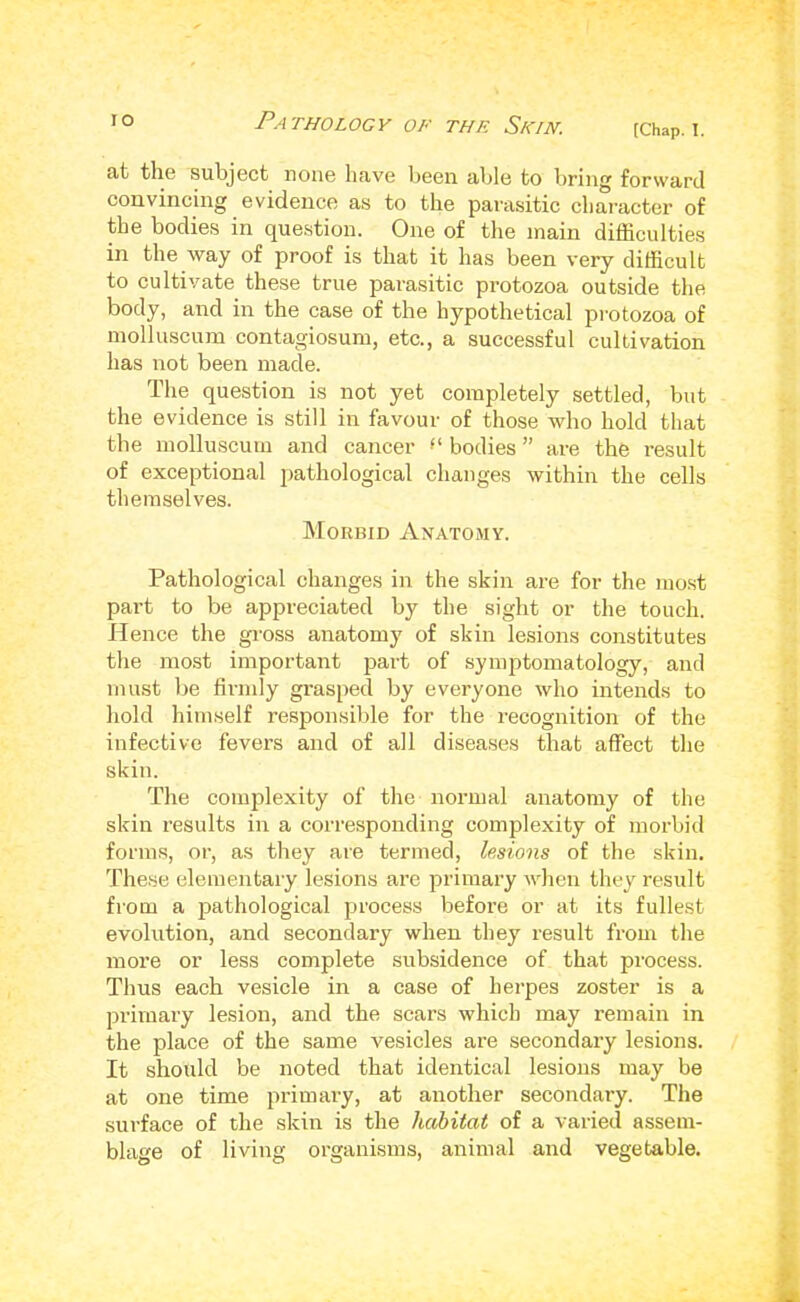 at the subject none have been able to bring forward convincing evidence as to the parasitic character of the bodies in question. One of the main difficulties in the way of proof is that it has been very difficult to cultivate these true para.sitic protozoa outside the body, and in the case of the hypothetical protozoa of molluscum contagiosum, etc., a successful cultivation has not been made. The question is not yet completely settled, but the evidence is still in favour of those who hold that the molluscum and cancer bodies ” are the result of exceptional pathological changes within the cells themselves. Morbid AnatoxMY. Pathological changes in the skin are for the most part to be appreciated by the sight or the touch. Hence the gi'oss anatomy of skin lesions constitutes the most important part of symptomatology, and must be firmly grasped by everyone who intends to hold himself responsible for the recognition of the infective fevers and of all diseases that affect the skin. The complexity of the normal anatomy of the skin results in a corre.sponding complexity of morbid forms, or, as they are termed, lesions of the skin. These elementaiy lesions are primary when they result from a pathological process before or at its fullest evolution, and secondary when they result from the more or less complete subsidence of that process. Thus each vesicle in a case of herpes zoster is a primary lesion, and the scars which may remain in the place of the same vesicles are secondary lesions. It should be noted that identical lesions may be at one time primary, at another secondary. The surface of the skin is the habitat of a varied assem- blage of living organisms, animal and vegetable.