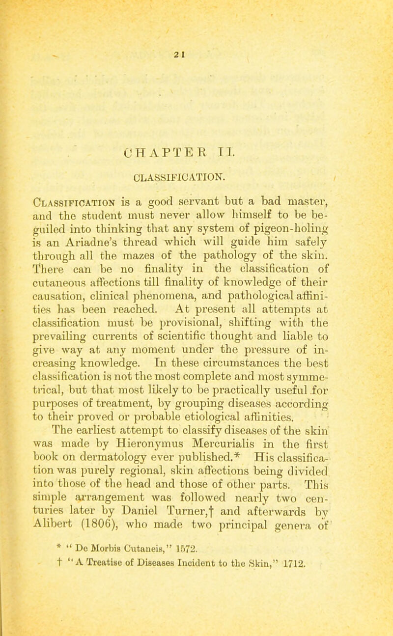 GLASSIFICATION. Classification is a good servant but a bad master, and the student must never allow himself to be be- guiled into thinking that any .system of pigeon-holing is an Ariadne’s thread which will guide him safely through all the mazes of the pathology of the skin. There can be no finality in the classification of cutaneous affections till finality of knowledge of their causation, clinical phenomena, and pathological affini- ties has been reached. At present all attempts at classification must be provisional, shifting with the prevailing currents of scientific thought and liable to give way at any moment under the pressure of in- ci’easing knowledge. In these circumstances the best classification is not the most complete and most symme- trical, but that most likely to be practically useful for purposes of treatment, by grouping diseases according to their proved or probable etiological affinities. The earliest attempt to classify diseases of the skin was made by Hieronymus Mercurialis in the first book on dermatology ever published.* His classifica- tion was purely regional, skin affections being divided into those of the head and those of other parts. This simple ai’rangement was followed nearly two cen- turies later by Daniel Turner,f and afterwards by Alibert (1806), who made two principal genera of * “ Do Morbis Cutaneis,” 1.572. t *' A Treatise of Diseases Incident to the Skin,” 1712.