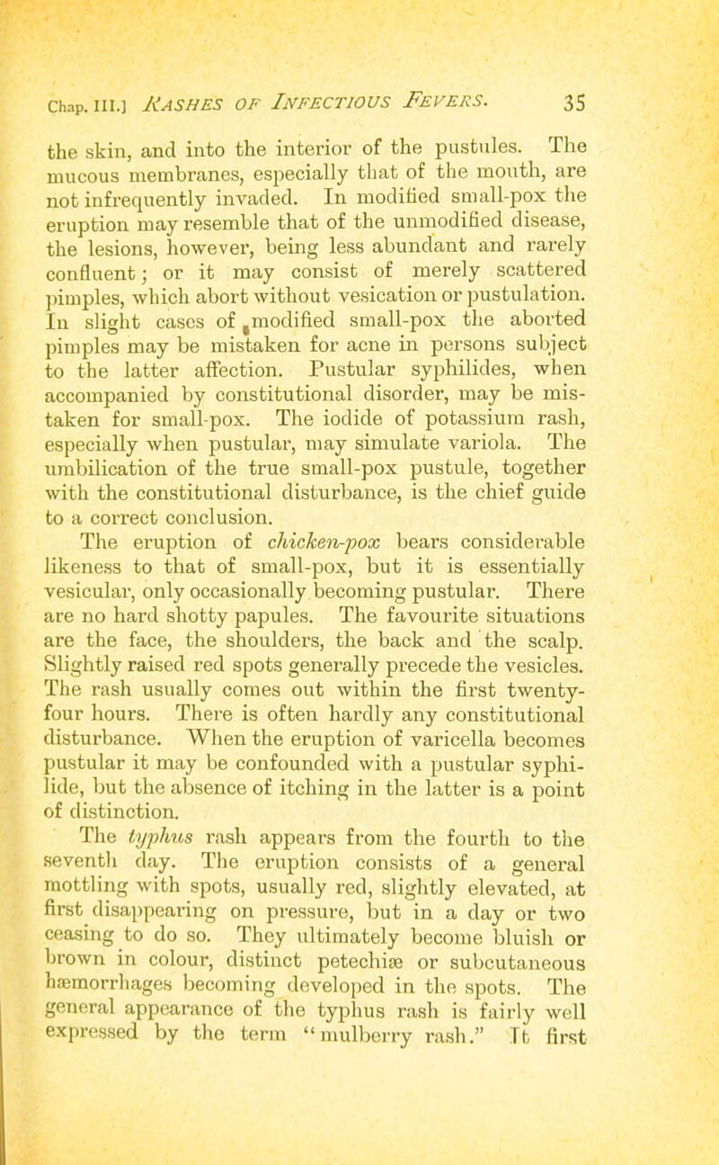 the skin, and into the interior of the pustules. The mucous membranes, especially that of the mouth, are not infrequently invaded. In modified small-pox the eruption may resemble that of the unmodified disease, the lesions, however, being less abundant and rarely confluent; or it may consist of merely scattered ])imples, which abort without ve.sication or jjustulation. In sliglit cases of ,modified small-pox the aborted pimples may be mistaken for acne in persons subject to the latter affection. Pustular syphilides, when accompanied by constitutional disorder, may be mis- taken for small pox. The iodide of potassium rash, especially when pustular, may simulate variola. The umbilication of the true small-pox pustule, together with the constitutional disturbance, is the chief guide to a correct conclusion. The eruption of chicken-pox bears considerable likeness to that of small-pox, but it is essentially vesicular, only occasionally becoming pustular. There are no hard shotty papules. The favourite situations are the face, the shoulders, the back and the scalp. Slightly raised red spots generally precede the vesicles. The rash usually comes out within the first twenty- four hours. There is often hardly any constitutional disturbance. When the eruption of varicella becomes pustular it may be confounded with a pustular syphi- lide, but the absence of itching in the latter is a point of distinction. The typhus rash appears from the fourth to the seventh day. The eruption consists of a general mottling with spots, usually red, slightly elevated, at first disappearing on pressure, but in a day or two ceasing to do so. They ultimately become bluish or brown in colour, distinct petechiie or subcutaneous haemorrhages becoming developed in the spots. The general appearance of the typlius rash is fairly well expressed by the term “mulberry rash.” It first