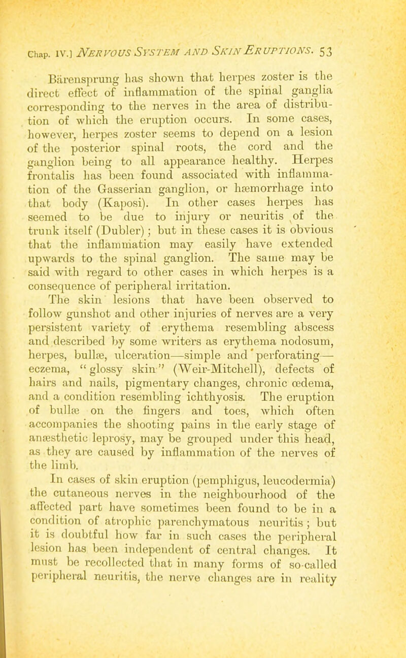 BiireusiH’ung has shown that herpes zoster is tlie direct effect of inflammation of the spinal ganglia corresponding to the nerves in the area of distribu- tion of which the eruption occurs. In some cases, however, lierpes zoster seems to depend on a lesion of the posterior spinal roots, the cord and the ganglion being to all appearance healthy. Herpes frontalis has been found associated with inflamma- tion of the Gasserian ganglion, or Inemorrhage into that body (Kaposi). In other cases herpes has seemed to be due to injury or neuritis of the trunk itself (Dubler); but in these cases it is obvious that the inflamniation may easily have extended upwards to the spinal ganglion. The same may be said with regard to other cases in which herpes is a consequence of peripheral irritation. The skin lesions that have been observed to follow gunshot and other injuries of nerves are a very pensistent variety of erythema resembling abscess and described by some writers as erythema nodosum, herpes, bullse, ulceration—simple and ’ perforating— eczema, “glossy skin’- (Weir-Mitchell), defects of hairs and nails, pigmentary changes, chronic oedema, and a condition resembling ichthyosis. The eruption of bill lie on the fingers and toes, which often accompanies the shooting pains in the early stage of amesthetic leprosy, may be grouped under this head, as they are caused by inflammation of the nerves of the limb. In cases of skin eruption (pemphigus, leucodermia) the cutaneous nerves in the neighbourhood of the affected part have sometimes been found to be in a condition of atrophic parenchymatous neuritis ; but it is doubtful how far in such cases the peripheral lesion has been independent of central changes. It must be recollected that in many forms of so-called peripheral neuritis, the nerve changes are in reality