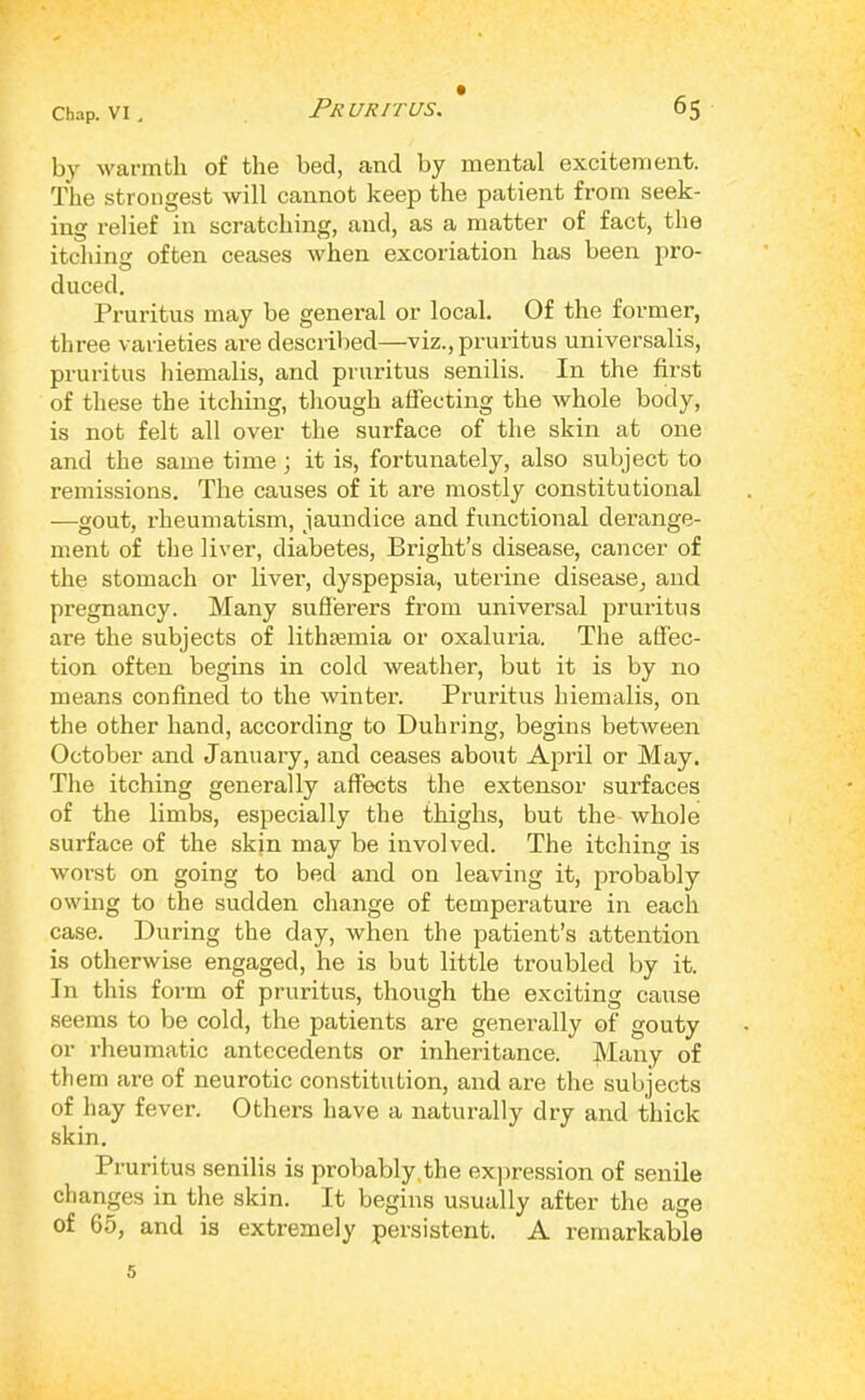 Chap. VI , t by warmth of tho bed, and by mental excitement. The strongest will cannot keep the patient from seek- ing I’elief in scratching, and, as a matter of fact, the itching often ceases when excoriation has been pro- duced. Pruritus may be general or local. Of the former, three varieties ai’e described—viz., pruritus universalis, pruritus hiemalis, and pruritus senilis. In the first of these the itching, though affecting the whole body, is not felt all over the surface of the skin at one and the same time ; it is, fortunately, also subject to remissions. The causes of it are mostly constitutional —gout, rheumatism, jaundice and functional derange- ment of the liver, diabetes, Bright’s disease, cancer of the stomach or liver, dyspepsia, uterine disease, and pregnancy. Many sufferers from universal pruritus are the subjects of lithsemia or oxaluria. The affec- tion often begins in cold weather, but it is by no means confined to the winter. Pruritus hiemalis, on the other hand, according to Duhring, begins between October and January, and ceases about April or May. The itching generally affects the extensor surfaces of the limbs, especially the thighs, but the whole surface of the skin may be involved. The itching is worst on going to bed and on leaving it, probably owing to the sudden change of temperature in each case. During the day, when the patient’s attention is otherwise engaged, he is but little troubled by it. In this form of pruritus, though the exciting cause seems to be cold, the patients are generally of gouty or rheumatic antecedents or inheritance. Many of them are of neurotic constitution, and are the subjects of hay fever. Others have a naturally dry and thick skin. Pruritus senilis is probably,the ex]>ression of senile changes in the skin. It begins usually after the age of 65, and is extremely persistent. A remarkable 5