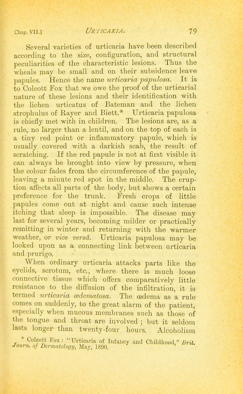 Several varieties of urticaria have been described according to the size, configuration, and structural peculiarities of the characteristic lesions. Thus the wheals naay be small and on their subsidence leave papules. Hence the name urticaria j)apulosa. It is to Colcott Fox that we owe the proof of the urticarial nature of these lesions and their identification with the lichen urticatus of Bateman and the lichen strophulus of Bayer and Biett.* Urticaria papulosa is chiefly met with in children. The lesions are, as a rule, no larger than a lentil, and on the top of each is a tiny red point or inflammatory papule, which is usually covered with a darkish scab, the result of scratching. If the red papule is not at first visible it can always be brought into view by pressure, when the colour facies from the circumference of the papule, leaving a minute red spot in the middle. The erup- tion afl'ects all parts of the body, but shows a certain preference for the trunk. Fresh crops of little papules come out at night and cause such intense itching that sleep is impossible. The disease may last for sevei’al yeai’s, becoming milder or practically remitting in winter and returning with the warmer weather, or vice versd. Urticaria papulosa may be looked upon as a connecting link between urticaria and ]U’urigo. When ordinary urticaria attacks parts like the eyelids, scrotum, etc., where there is much loose connective tissue which offers comparatively little resistance to the diffusion of the infiltration, it is termed urticaria oedematosa. The oedema as a rule comes on suddenly, to the great alarm of the patient, especially when mucous membranes such as those of the tongue and throat are involved ; but it seldom lasts longer than twenty-four hours. Alcoholism * Colcott Fox: “Urticaria of Infancy and Childhood,” Journ. of Dermatology, Uiiy, mo. . '
