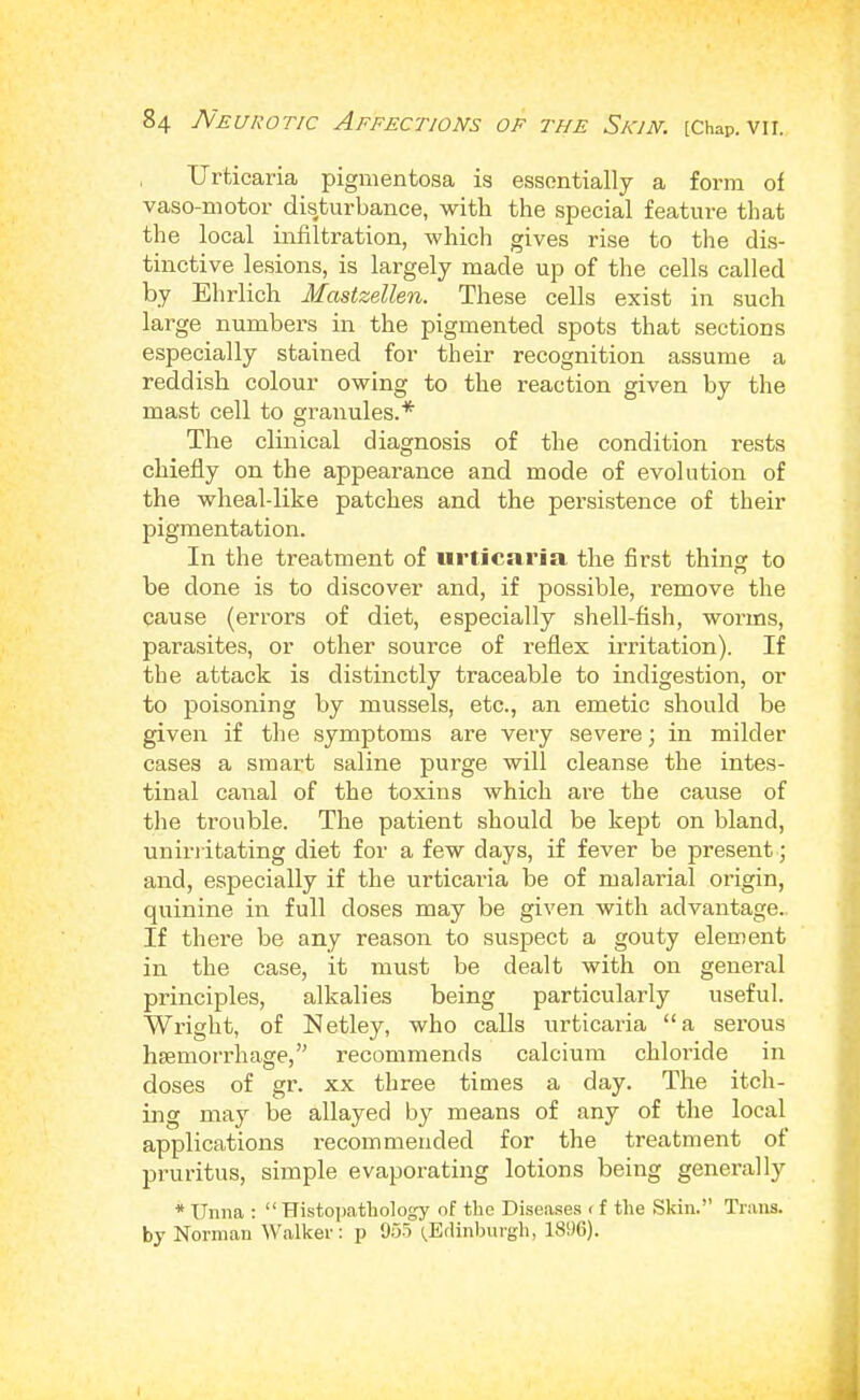 Urticaria pigmentosa is essentially a form of vaso-motor dis^turbance, with the special feature that the local infiltration, which gives rise to the dis- tinctive lesions, is largely made up of the cells called by Ehrlich Mastzellen. These cells exist in such large numbers in the pigmented spots that sections especially stained for their recognition assume a reddish colour owing to the reaction given by the mast cell to granules.* The clinical diagnosis of the condition rests chiefly on the appearance and mode of evolution of the wheal-like patches and the persistence of their pigmentation. In the treatment of urticaria the first thing: to be done is to discover and, if possible, remove the cause (errors of diet, especially shell-fish, worms, parasites, or other source of reflex irritation). If the attack is distinctly traceable to indigestion, or to poisoning by mussels, etc., an emetic should be given if the symptoms are very severe; in milder cases a smart saline purge will cleanse the intes- tinal canal of the toxins which are the cause of the trouble. The patient should be kept on bland, unirritating diet for a few days, if fever be present; and, especially if the urticaria be of malarial origin, quinine in full doses may be given with advantage. If there be any reason to suspect a gouty element in the case, it must be dealt with on general principles, alkalies being particularly useful. Wright, of Netley, who calls urticaria “a serous haemorrhage,” recommends calcium chloride in doses of gr. xx three times a day. The itch- ing may be allayed by means of any of the local applications recommended for the treatment of pruritus, simple evaporating lotions being generally * Unna : “ Histojiathology of the Diseases < f the Skin.” Trans, by Norman Walker: p 9o5 [Edinburgh, 1896).