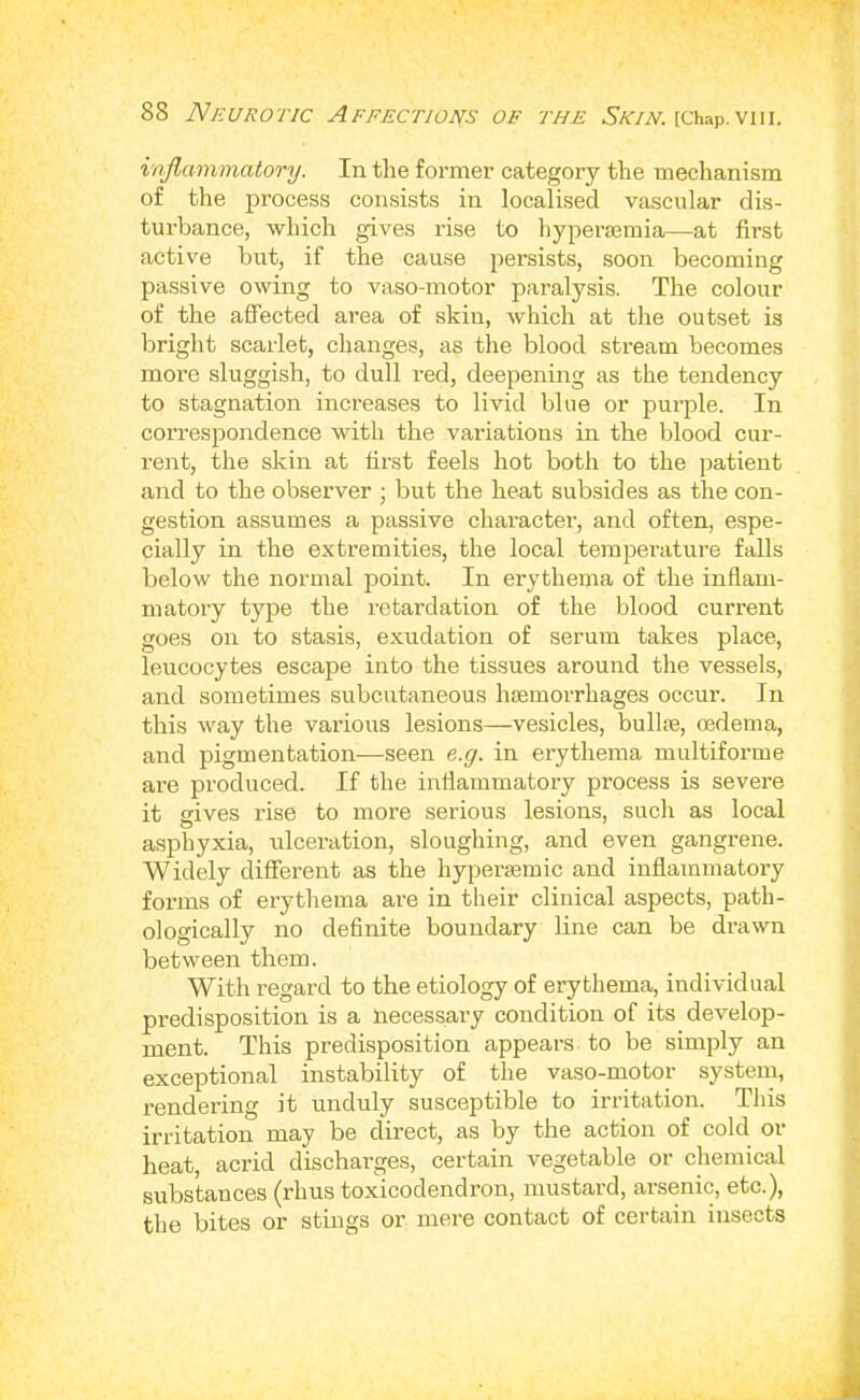 voflammatory. In the former category the mechanism of the process consists in localised vascular dis- turbance, which gives rise to hyperasmia—at first active but, if the cause persists, soon becoming passive owing to vaso-motor paralysis. The colour of the aff’ected area of skin, which at the outset is bright scarlet, changes, as the blood stream becomes more sluggish, to dull red, deepening as the tendency to stagnation increases to livid blue or purple. In correspondence with the variations in the blood cur- rent, the skin at first feels hot both to the patient and to the observer ; but the heat subsides as the con- gestion assumes a passive character, and often, espe- cially in the extremities, the local temperature falls below the normal point. In erythema of the inflam- matory type the retardation of the blood current goes on to stasis, e.xudation of serum takes place, leucocytes escape into the tissues around the vessels, and sometimes subcutaneous haemorrhages occur. In this way the various lesions—vesicles, bullae, oedema, and pigmentation—seen e.g. in erythema multiforme are produced. If the inflammatory process is severe it gives rise to more serious lesions, such as local asphyxia, ulceration, sloughing, and even gangrene. Widely different as the hyperaemic and inflammatory forms of erythema are in their clinical aspects, path- ologically no definite boundary line can be drawn between them. With regard to the etiology of erythema, individual predisposition is a necessai-y condition of its develop- ment. This predisposition appears to be simply an exceptional instability of the vaso-motor system, rendering it unduly susceptible to irritation. Tliis irritation may be direct, as by the action of cold or heat, acrid discharges, certain vegetable or chemical substances (rhus toxicodendron, mustai'd, arsenic, etc.), the bites or stings or mere contact of certain insects